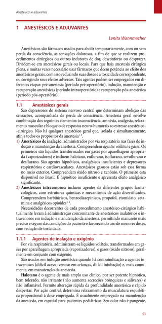1	 Anestésicos e adjuvantes
Lenita Wannmacher
Anestésicos são fármacos usados para abolir temporariamente, com ou sem
perda da consciência, as sensações dolorosas, a fim de que se realizem pro-
cedimentos cirúrgicos ou outros indutores de dor, desconforto ou desprazer.
Dividem-se em anestésicos gerais ou locais. Para que haja anestesia cirúrgica
plena, é muitas vezes necessário usar fármacos que deem potência ao efeito dos
anestésicos gerais, com isso reduzindo suas doses e a toxicidade correspondente,
ou corrigindo seus efeitos adversos. Tais agentes podem ser empregados em di-
ferentes etapas: pré-anestesia (período pré-operatório), indução, manutenção e
recuperação anestésicas (período intraoperatório) e recuperação ­pós-anestésica
(período ­pós-operatório).
1.1	 Anestésicos gerais
São depressores do sistema nervoso central que determinam abolição das
sensações, acompanhada de perda de consciência. Anestesia geral envolve
combinação dos seguintes elementos: inconsciência, amnésia, analgesia, relaxa-
mento muscular e bloqueio de respostas neuro-humorais ao estresse anestésico-
-cirúrgico. Não há qualquer anestésico geral que, isolada e simultaneamente,
atinja todos os propósitos da anestesia1, 2
.
1)	Anestésicos de inalação: administrados por via respiratória nas fases de in-
dução e manutenção da anestesia. Compreendem agentes voláteis e gases. Os
primeiros são líquidos transformados em gases por aparelhagem apropria-
da (vaporizadores) e incluem halotano, enflurano, isoflurano, sevoflurano e
desflurano. São agentes hipnóticos, analgésicos insuficientes e depressores
respiratórios e cardiovasculares. Anestésicos gasosos estão sob essa forma
no meio exterior. Compreendem óxido nitroso e xenônio. O primeiro está
disponível no Brasil. É hipnótico insuficiente e apresenta efeito analgésico
significante.
2)	Anestésicos intravenosos: incluem agentes de diferentes grupos farma-
cológicos, com estruturas químicas e mecanismos de ação diversificados.
Compreendem barbitúricos, benzodiazepínicos, propofol, etomidato, ceta-
mina e analgésicos opioides3, 4
.
Necessidades decorrentes de cada procedimento anestésico-cirúrgico habi-
tualmente levam à administração concomitante de anestésicos inalatórios e in-
travenosos em indução e manutenção da anestesia, permitindo manuseio mais
preciso e seguro das condições do paciente e favorecendo uso de menores doses,
com redução de toxicidade.
1.1.1	 Agentes de inalação e oxigênio
Por via respiratória, administram-se líquidos voláteis, transformados em ga-
ses por aparelhagem apropriada (vaporizadores), e gases (óxido nitroso), geral-
mente em conjunto com oxigênio.
São usados em indução anestésica quando há contraindicação a agentes in-
travenosos (difícil acesso venoso em crianças, difícil intubação) e, mais comu-
mente, em manutenção da anestesia.
Halotano é o agente de mais amplo uso clínico, por ser potente hipnótico,
bem tolerado, não irritante (não aumenta secreções brônquicas e salivares) e
não inflamável. Permite alteração rápida da profundidade anestésica e rápido
despertar. Por ação central, determina relaxamento da musculatura esqueléti-
ca proporcional à dose empregada. É usualmente empregado na manutenção
da anestesia, em especial para pacientes pediátricos. Seu odor não é pungente,
63
Anestésicos e adjuvantes
 