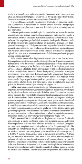 sendo bem tolerado para indução anestésica. Isso ocorre mais comumente em
crianças, nas quais a obtenção de acesso venoso pré-operatório pode ser difícil1
.
Seus efeitos adversos parecem ser menores nessa faixa etária1, 5
.
É broncodilatador, estando especialmente indicado em pacientes asmáti-
cos1
. Como relaxa a musculatura lisa uterina, seu uso favorece a manipulação
fetal em certos procedimentos obstétricos. Tem baixa potência emetogênica no
­­pós-operatório.
Halotano pode causar sensibilização do miocárdio, ao ponto de resultar
em arritmias, pela ação de catecolaminas endógenas e exógenas. No entanto, a
maioria das arritmias associadas a anestesias com halotano em crianças é cau-
sada por hipercapnia ou profundidade anestésica inadequada5
. Halotano pode
ter efeito depressor miocárdico profundo em neonatos e crianças com doen-
ças cardíacas congênitas. Tal depressão causa a impossibilidade de administrar
concentrações suficientes para produzir anestesia sem induzir hipotensão grave
em pacientes criticamente doentes. Nessa situação, associação de analgésico
­opioide de curta ação a baixas concentrações de halotano geralmente propor-
ciona a resposta desejada5
.
Pode também desencadear hepatopatia leve em 20% a 25% dos pacientes,
logo depois da exposição, com quadro clínico geralmente despercebido, aumen-
to transitório e leve dos teores de transaminases séricas e decurso relativamente
rápido e sem consequências. Também pode induzir lesão hepática grave, com
elevado índice de letalidade, de rara ocorrência (1: 35.000 anestesias em adultos)
e início tardio (3 dias a 3 semanas depois da exposição), associada a exposições
repetidas em curtos intervalos. Está contraindicado nos casos de hepatopatia
aguda; no entanto, pode ser usado em pacientes com doença hepática prévia
compensada. Hepatite por halotano pode ser primeiramente uma preocupação
em pacientes adultos. Como tem baixo custo, ainda é amplamente usado em
países em desenvolvimento1, 5
(ver monografia, página 752).
Isoflurano é menos potente anestésico do que halotano, mas tem margem de
segurança cardiovascular maior, com menor depressão miocárdica, preservação
de frequência cardíaca e maior redução de índice metabólico cerebral e consu-
mo de oxigênio. Tais propriedades podem ser benéficas em pacientes seleciona-
dos. É administrado na fase de manutenção da anestesia, subsequente a indução
com outros agentes, pois apresenta odor pungente, o que se mostra inaceitável
para muitos pacientes pediátricos1, 5
. Assim como os demais anestésicos voláteis,
é vasodilatador coronariano relativamente fraco, não determinando síndrome
do roubo coronariano em concentrações usadas na prática clínica, mesmo em
pacientes propensos a esse fenômeno6
. Isoflurano aumenta discretamente o flu-
xo sanguíneo cerebral e reduz o metabolismo cerebral e a pressão intracraniana,
mostrando-se útil para neurocirurgia1
(ver monografia, página 789).
Óxido nitroso (N2
O) já está sob a forma de gás no meio exterior. É utilizado
em associação a outros anestésicos gerais, pois, isoladamente, não determina
hipnose profunda. Não tem efeito relaxante muscular ou ansiolítico. Tem gran-
de capacidade analgésica, aumentada pelo uso prévio de agentes opioides. Na
concentração subanestésica de 20%, seu efeito analgésico equivale ao de 15 mg
de morfina. A maior concentração que pode ser administrada com segurança é
a de 70%. A maioria dos pacientes torna-se inconsciente com 70% de N2
O em
O2
, em anestesias balanceadas1
. Não irrita as vias aéreas, mas restringe o su-
primento de oxigênio na mistura inspirada, sendo contraindicado em casos de
obstrução intestinal, pneumotórax, bolhas ou cistos pulmonares e cirurgias com
colocação de enxertos timpânicos, pois se soma ao nitrogênio que habitualmen-
te preenche esses lugares, determinando aumento de volume gasoso e pressão
no interior das cavidades. Sua existência em equipamentos de anestesia exige
Secretaria de Ciência, Tecnologia e Insumos Estratégicos/MS - FTN
64
 