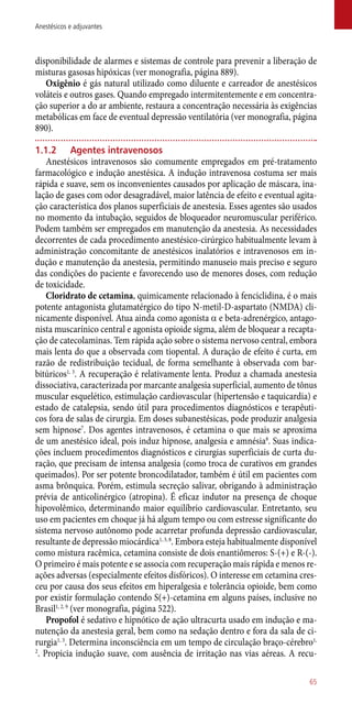 disponibilidade de alarmes e sistemas de controle para prevenir a liberação de
misturas gasosas hipóxicas (ver monografia, página 889).
Oxigênio é gás natural utilizado como diluente e carreador de anestésicos
voláteis e outros gases. Quando empregado intermitentemente e em concentra-
ção superior a do ar ambiente, restaura a concentração necessária às exigências
metabólicas em face de eventual depressão ventilatória (ver monografia, página
890).
1.1.2	 Agentes intravenosos
Anestésicos intravenosos são comumente empregados em pré-tratamento
farmacológico e indução anestésica. A indução intravenosa costuma ser mais
rápida e suave, sem os inconvenientes causados por aplicação de máscara, ina-
lação de gases com odor desagradável, maior latência de efeito e eventual agita-
ção característica dos planos superficiais de anestesia. Esses agentes são usados
no momento da intubação, seguidos de bloqueador neuromuscular periférico.
Podem também ser empregados em manutenção da anestesia. As necessidades
decorrentes de cada procedimento anestésico-cirúrgico habitualmente levam à
administração concomitante de anestésicos inalatórios e intravenosos em in-
dução e manutenção da anestesia, permitindo manuseio mais preciso e seguro
das condições do paciente e favorecendo uso de menores doses, com redução
de toxicidade.
Cloridrato de cetamina, quimicamente relacionado à fenciclidina, é o mais
potente antagonista glutamatérgico do tipo N-metil-D-aspartato (NMDA) cli-
nicamente disponível. Atua ainda como agonista a e beta-adrenérgico, antago-
nista muscarínico central e agonista opioide sigma, além de bloquear a recapta-
ção de catecolaminas. Tem rápida ação sobre o sistema nervoso central, embora
mais lenta do que a observada com tiopental. A duração de efeito é curta, em
razão de redistribuição tecidual, de forma semelhante à observada com bar-
bitúricos1, 3
. A recuperação é relativamente lenta. Produz a chamada anestesia
dissociativa, caracterizada por marcante analgesia superficial, aumento de tônus
muscular esquelético, estimulação cardiovascular (hipertensão e taquicardia) e
estado de catalepsia, sendo útil para procedimentos diagnósticos e terapêuti-
cos fora de salas de cirurgia. Em doses subanestésicas, pode produzir analgesia
sem hipnose7
. Dos agentes intravenosos, é cetamina o que mais se aproxima
de um anestésico ideal, pois induz hipnose, analgesia e amnésia8
. Suas indica-
ções incluem procedimentos diagnósticos e cirurgias superficiais de curta du-
ração, que precisam de intensa analgesia (como troca de curativos em grandes
queimados). Por ser potente broncodilatador, também é útil em pacientes com
asma brônquica. Porém, estimula secreção salivar, obrigando à administração
prévia de anticolinérgico (atropina). É eficaz indutor na presença de choque
hipovolêmico, determinando maior equilíbrio cardiovascular. Entretanto, seu
uso em pacientes em choque já há algum tempo ou com estresse significante do
sistema nervoso autônomo pode acarretar profunda depressão cardiovascular,
resultante de depressão miocárdica1, 3, 8
. Embora esteja habitualmente disponível
como mistura racêmica, cetamina consiste de dois enantiômeros: S-(+) e R-(-).
O primeiro é mais potente e se associa com recuperação mais rápida e menos re-
ações adversas (especialmente efeitos disfóricos). O interesse em cetamina cres-
ceu por causa dos seus efeitos em hiperalgesia e tolerância opioide, bem como
por existir formulação contendo S(+)-cetamina em alguns países, inclusive no
Brasil1, 2, 9
(ver monografia, página 522).
Propofol é sedativo e hipnótico de ação ultracurta usado em indução e ma-
nutenção da anestesia geral, bem como na sedação dentro e fora da sala de ci-
rurgia1, 3
. Determina inconsciência em um tempo de circulação braço-cérebro1,
2
. Propicia indução suave, com ausência de irritação nas vias aéreas. A recu-
65
Anestésicos e adjuvantes
 