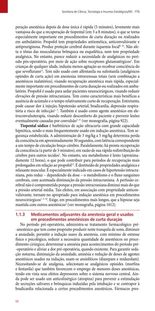 peração anestésica depois de dose única é rápida (5 minutos), levemente mais
vantajosa do que a recuperação de tiopental (em 5 a 8 minutos), o que se torna
especialmente importante em procedimentos de curta duração ou realizados
em ambulatório. Propofol tem propriedades antiemética, anticonvulsivante e
antipruriginosa. Produz proteção cerebral durante isquemia focal8, 10
. Não afe-
ta o tônus das musculaturas brônquica ou esquelética, nem tem propriedade
analgésica. No entanto, parece reduzir a necessidade de analgésicos no perí-
odo ­pós-operatório, por meio de ação sobre receptores glutamatérgicos1
. Em
crianças de qualquer idade, induziu menos agitação ao recobrar consciência do
que sevoflurano11
. Tem sido usado com alfentanila ou sufentanila (analgésicos
opioides de curta ação) em anestesias intravenosas totais (sem combinação a
anestésicos inalatórios), visando recuperação anestésica mais rápida, especial-
mente importante em procedimentos de curta duração ou realizados em ambu-
latório. Propofol é usado para sedar pacientes neurocirúrgicos, visando reduzir
elevações de pressão intracraniana. Tem como características mais benéficas a
ausência de acúmulo e o tempo relativamente curto de recuperação. Entretanto,
pode causar dor à injeção, hipotensão arterial, bradicardia, depressão respira-
tória e risco de infecção1, 3
. Também é usado como agente anestésico em ele-
troconvulsoterapia, visando reduzir desconforto do paciente e prevenir lesões
eventualmente causadas por convulsão3, 11
(ver monografia, página 922).
Tiopental sódico é barbitúrico de ação ultracurta com grande capacidade
hipnótica, sendo o mais frequentemente usado em indução anestésica. Tem se-
gurança estabelecida. A administração de 3 mg/kg a 5 mg/kg determina perda
da consciência em aproximadamente 30 segundos, com latência correspondente
a um tempo de circulação braço-cérebro. Paralelamente, há pronta recuperação
da consciência (a partir de 5 minutos), em razão de sua rápida redistribuição do
cérebro para outros tecidos1
. No entanto, seu metabolismo é lento (aproxima-
damente 12 horas), o que pode contribuir para períodos de recuperação mais
prolongados em relação ao propofol12
. É destituído de propriedades analgésica e
relaxante muscular. É especialmente indicado em casos de hipertensão intracra-
niana, pois reduz – dependendo da dose – o metabolismo e o fluxo sanguíneo
cerebrais, com acentuada diminuição da pressão intracraniana. A perfusão ce-
rebral não é comprometida porque a pressão intracraniana diminui mais do que
a pressão arterial média. Tais efeitos, em associação com propriedade anticon-
vulsivante, tornam-no apropriado para indução anestésica em procedimentos
neurocirúrgicos1, 3, 10
. Exige, em procedimentos mais longos, que a hipnose seja
mantida com outros anestésicos2
(ver monografia, página 1012).
1.1.3	Medicamentos adjuvantes da anestesia geral e usados
em procedimentos anestésicos de curta duração
No período pré-operatório, administra-se tratamento farmacológico pré-
-anestésico que tem como propósito produzir noite tranquila de sono, diminuir
a ansiedade, permitir a indução suave da anestesia, com mínimo de estresse
físico e psicológico, reduzir a necessária quantidade de anestésicos no proce-
dimento cirúrgico, determinar a amnésia para acontecimentos do período pré-
-operatório e aliviar a dor pré-operatória, quando existente. Para garantir seda-
ção noturna, diminuição da ansiedade, amnésia e redução de doses de agentes
anestésicos usados na indução, usam-se ansiolíticos (diazepam e midazolam).
Necessitando-se de analgesia, selecionam-se analgésicos opioides (morfina
e fentanila) que também favorecem o emprego de menores doses anestésicas,
tendo em vista seus efeitos depressores sobre o sistema nervoso central. Ain-
da pode ser usado um anticolinérgico (atropina) para prevenir a estimulação
de secreções salivares e brônquicas induzidas pela intubação e se contrapor à
bradicardia relacionada a certos procedimentos anestésicos. Fármacos pres-
Secretaria de Ciência, Tecnologia e Insumos Estratégicos/MS - FTN
66
 