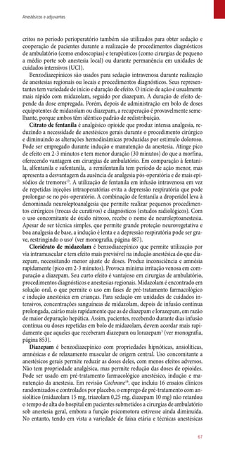 critos no período perioperatório também são utilizados para obter sedação e
cooperação de pacientes durante a realização de procedimentos diagnósticos
de ambulatório (como endoscopias) e terapêuticos (como cirurgias de pequeno
a médio porte sob anestesia local) ou durante permanência em unidades de
cuidados intensivos (UCI).
Benzodiazepínicos são usados para sedação intravenosa durante realização
de anestesias regionais ou locais e procedimentos diagnósticos. Seus represen-
tantes tem variedade de início e duração de efeito. O início de ação é usualmente
mais rápido com midazolam, seguido por diazepam. A duração de efeito de-
pende da dose empregada. Porém, depois de administração em bolo de doses
equipotentes de midazolam ou diazepam, a recuperação é provavelmente seme-
lhante, porque ambos têm idêntico padrão de redistribuição.
Citrato de fentanila é analgésico opioide que produz intensa analgesia, re-
duzindo a necessidade de anestésicos gerais durante o procedimento cirúrgico
e diminuindo as alterações hemodinâmicas produzidas por estímulo doloroso.
Pode ser empregado durante indução e manutenção da anestesia. Atinge pico
de efeito em 2-3 minutos e tem menor duração (30 minutos) do que a morfina,
oferecendo vantagem em cirurgias de ambulatório. Em comparação à fentani-
la, alfentanila e sufentanila, a remifentanila tem período de ação menor, mas
apresenta a desvantagem da ausência de analgesia pós-operatória e de mais epi-
sódios de tremores13
. A utilização de fentanila em infusão intravenosa em vez
de repetidas injeções intraoperatórias evita a depressão respiratória que pode
prolongar-se no ­pós-operatório. A combinação de fentanila a droperidol leva à
denominada neuroleptoanalgesia que permite realizar pequenos procedimen-
tos cirúrgicos (trocas de curativos) e diagnósticos (estudos radiológicos). Com
o uso concomitante de óxido nitroso, recebe o nome de neuroleptoanestesia.
Apesar de ser técnica simples, que permite grande proteção neurovegetativa e
boa analgesia de base, a indução é lenta e a depressão respiratória pode ser gra-
ve, restringindo o uso1
(ver monografia, página 487).
Cloridrato de midazolam é benzodiazepínico que permite utilização por
via intramuscular e tem efeito mais previsível na indução anestésica do que dia-
zepam, necessitando menor ajuste de doses. Produz inconsciência e amnésia
rapidamente (pico em 2-3 minutos). Provoca mínima irritação venosa em com-
paração a diazepam. Seu curto efeito é vantajoso em cirurgias de ambulatório,
procedimentos diagnósticos e anestesias regionais. Midazolam é encontrado em
solução oral, o que permite o uso em fases de pré-tratamento farmacológico
e indução anestésica em crianças. Para sedação em unidades de cuidados in-
tensivos, concentrações sanguíneas de midazolam, depois de infusão contínua
prolongada, cairão mais rapidamente que as de diazepam e lorazepam, em razão
de maior depuração hepática. Assim, pacientes, recebendo durante dias infusão
contínua ou doses repetidas em bolo de midazolam, devem acordar mais rapi-
damente que aqueles que receberam diazepam ou lorazepam3
(ver monografia,
página 853).
Diazepam é benzodiazepínico com propriedades hipnóticas, ansiolíticas,
amnésicas e de relaxamento muscular de origem central. Uso concomitante a
anestésicos gerais permite reduzir as doses deles, com menos efeitos adversos.
Não tem propriedade analgésica, mas permite redução das doses de opioides.
Pode ser usado em pré-tratamento farmacológico anestésico, indução e ma-
nutenção da anestesia. Em revisão Cochrane14
, que incluiu 16 ensaios clínicos
randomizados e controlados por placebo, o emprego de pré-tratamento com an-
siolítico (midazolam 15 mg, triazolam 0,25 mg, diazepam 10 mg) não retardou
o tempo de alta do hospital em pacientes submetidos a cirurgias de ambulatório
sob anestesia geral, embora a função psicomotora estivesse ainda diminuída.
No entanto, tendo em vista a variedade de faixa etária e técnicas anestésicas
67
Anestésicos e adjuvantes
 