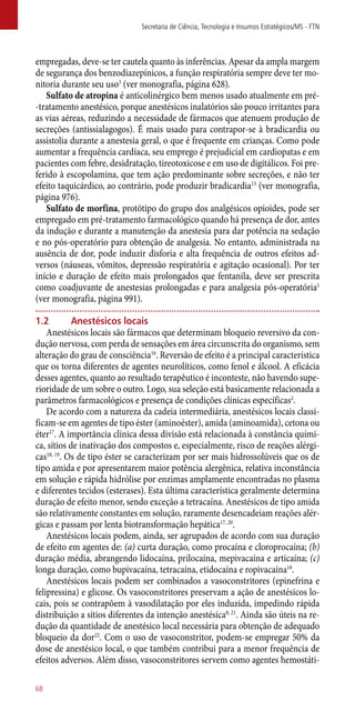empregadas, deve-se ter cautela quanto às inferências. Apesar da ampla margem
de segurança dos benzodiazepínicos, a função respiratória sempre deve ter mo-
nitoria durante seu uso3
(ver monografia, página 628).
Sulfato de atropina é anticolinérgico bem menos usado atualmente em pré-
-tratamento anestésico, porque anestésicos inalatórios são pouco irritantes para
as vias aéreas, reduzindo a necessidade de fármacos que atenuem produção de
secreções (antissialagogos). É mais usado para contrapor-se à bradicardia ou
assistolia durante a anestesia geral, o que é frequente em crianças. Como pode
aumentar a frequência cardíaca, seu emprego é prejudicial em cardiopatas e em
pacientes com febre, desidratação, tireotoxicose e em uso de digitálicos. Foi pre-
ferido à escopolamina, que tem ação predominante sobre secreções, e não ter
efeito taquicárdico, ao contrário, pode produzir bradicardia15
(ver monografia,
página 976).
Sulfato de morfina, protótipo do grupo dos analgésicos opioides, pode ser
empregado em pré-tratamento farmacológico quando há presença de dor, antes
da indução e durante a manutenção da anestesia para dar potência na sedação
e no ­pós-operatório para obtenção de analgesia. No entanto, administrada na
ausência de dor, pode induzir disforia e alta frequência de outros efeitos ad-
versos (náuseas, vômitos, depressão respiratória e agitação ocasional). Por ter
início e duração de efeito mais prolongados que fentanila, deve ser prescrita
como coadjuvante de anestesias prolongadas e para analgesia ­pós-operatória1
(ver monografia, página 991).
1.2	 Anestésicos locais
Anestésicos locais são fármacos que determinam bloqueio reversivo da con-
dução nervosa, com perda de sensações em área circunscrita do organismo, sem
alteração do grau de consciência16
. Reversão de efeito é a principal característica
que os torna diferentes de agentes neurolíticos, como fenol e álcool. A eficácia
desses agentes, quanto ao resultado terapêutico é inconteste, não havendo supe-
rioridade de um sobre o outro. Logo, sua seleção está basicamente relacionada a
parâmetros farmacológicos e presença de condições clínicas específicas2
.
De acordo com a natureza da cadeia intermediária, anestésicos locais classi-
ficam-se em agentes de tipo éster (aminoéster), amida (aminoamida), cetona ou
éter17
. A importância clínica dessa divisão está relacionada à constância quími-
ca, sítios de inativação dos compostos e, especialmente, risco de reações alérgi-
cas18, 19
. Os de tipo éster se caracterizam por ser mais hidrossolúveis que os de
tipo amida e por apresentarem maior potência alergênica, relativa inconstância
em solução e rápida hidrólise por enzimas amplamente encontradas no plasma
e diferentes tecidos (esterases). Esta última característica geralmente determina
duração de efeito menor, sendo exceção a tetracaína. Anestésicos de tipo amida
são relativamente constantes em solução, raramente desencadeiam reações alér-
gicas e passam por lenta biotransformação hepática17, 20
.
Anestésicos locais podem, ainda, ser agrupados de acordo com sua duração
de efeito em agentes de: (a) curta duração, como procaína e cloroprocaína; (b)
duração média, abrangendo lidocaína, prilocaína, mepivacaína e articaína; (c)
longa duração, como bupivacaína, tetracaína, etidocaína e ropivacaína18
.
Anestésicos locais podem ser combinados a vasoconstritores (epinefrina e
felipressina) e glicose. Os vasoconstritores preservam a ação de anestésicos lo-
cais, pois se contrapõem à vasodilatação por eles induzida, impedindo rápida
distribuição a sítios diferentes da intenção anestésica8, 21
. Ainda são úteis na re-
dução da quantidade de anestésico local necessária para obtenção de adequado
bloqueio da dor22
. Com o uso de vasoconstritor, podem-se empregar 50% da
dose de anestésico local, o que também contribui para a menor frequência de
efeitos adversos. Além disso, vasoconstritores servem como agentes hemostáti-
Secretaria de Ciência, Tecnologia e Insumos Estratégicos/MS - FTN
68
 
