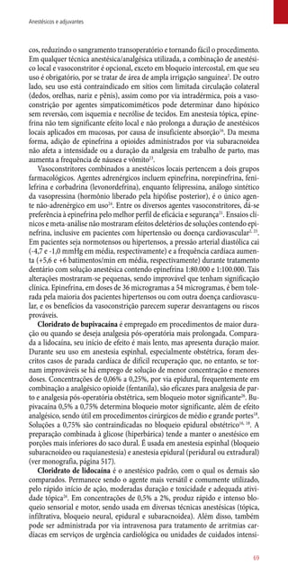 cos, reduzindo o sangramento transoperatório e tornando fácil o procedimento.
Em qualquer técnica anestésica/analgésica utilizada, a combinação de anestési-
co local e vasoconstritor é opcional, exceto em bloqueio intercostal, em que seu
uso é obrigatório, por se tratar de área de ampla irrigação sanguínea2
. De outro
lado, seu uso está contraindicado em sítios com limitada circulação colateral
(dedos, orelhas, nariz e pênis), assim como por via intradérmica, pois a vaso-
constrição por agentes simpaticomiméticos pode determinar dano hipóxico
sem reversão, com isquemia e necrólise de tecidos. Em anestesia tópica, epine-
frina não tem significante efeito local e não prolonga a duração de anestésicos
locais aplicados em mucosas, por causa de insuficiente absorção16
. Da mesma
forma, adição de epinefrina a opioides administrados por via subaracnoidea
não afeta a intensidade ou a duração da analgesia em trabalho de parto, mas
aumenta a frequência de náusea e vômito23
.
Vasoconstritores combinados a anestésicos locais pertencem a dois grupos
farmacológicos. Agentes adrenérgicos incluem epinefrina, norepinefrina, feni-
lefrina e corbadrina (levonordefrina), enquanto felipressina, análogo sintético
da vasopressina (hormônio liberado pela hipófise posterior), é o único agen-
te ­não-adrenérgico em uso24
. Entre os diversos agentes vasoconstritores, dá-se
preferência à epinefrina pelo melhor perfil de eficácia e segurança21
. Ensaios clí-
nicos e meta-análise não mostraram efeitos deletérios de soluções contendo epi-
nefrina, inclusive em pacientes com hipertensão ou doença cardiovascular2, 25
.
Em pacientes seja normotensos ou hipertensos, a pressão arterial diastólica cai
(-4,7 e -1,0 mmHg em média, respectivamente) e a frequência cardíaca aumen-
ta (+5,6 e +6 batimentos/min em média, respectivamente) durante tratamento
dentário com solução anestésica contendo epinefrina 1:80.000 e 1:100.000. Tais
alterações mostraram-se pequenas, sendo improvável que tenham significação
clínica. Epinefrina, em doses de 36 microgramas a 54 microgramas, é bem tole-
rada pela maioria dos pacientes hipertensos ou com outra doença cardiovascu-
lar, e os benefícios da vasoconstrição parecem superar desvantagens ou riscos
prováveis.
Cloridrato de bupivacaína é empregado em procedimentos de maior dura-
ção ou quando se deseja analgesia ­pós-operatória mais prolongada. Compara-
da a lidocaína, seu início de efeito é mais lento, mas apresenta duração maior.
Durante seu uso em anestesia espinhal, especialmente obstétrica, foram des-
critos casos de parada cardíaca de difícil recuperação que, no entanto, se tor-
nam improváveis se há emprego de solução de menor concentração e menores
doses. Concentrações de 0,06% a 0,25%, por via epidural, frequentemente em
combinação a analgésico opioide (fentanila), são eficazes para analgesia de par-
to e analgesia ­pós-operatória obstétrica, sem bloqueio motor significante26
. Bu-
pivacaína 0,5% a 0,75% determina bloqueio motor significante, além de efeito
analgésico, sendo útil em procedimentos cirúrgicos de médio e grande portes18
.
Soluções a 0,75% são contraindicadas no bloqueio epidural obstétrico16, 18
. A
preparação combinada à glicose (hiperbárica) tende a manter o anestésico em
porções mais inferiores do saco dural. É usada em anestesia espinhal (bloqueio
subaracnoideo ou raquianestesia) e anestesia epidural (peridural ou extradural)
(ver monografia, página 517).
Cloridrato de lidocaína é o anestésico padrão, com o qual os demais são
comparados. Permanece sendo o agente mais versátil e comumente utilizado,
pelo rápido início de ação, moderadas duração e toxicidade e adequada ativi-
dade tópica26
. Em concentrações de 0,5% a 2%, produz rápido e intenso blo-
queio sensorial e motor, sendo usada em diversas técnicas anestésicas (tópica,
infiltrativa, bloqueio neural, epidural e subaracnoidea). Além disso, também
pode ser administrada por via intravenosa para tratamento de arritmias car-
díacas em serviços de urgência cardiológica ou unidades de cuidados intensi-
69
Anestésicos e adjuvantes
 