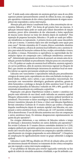 vos27
. É ainda usada como adjuvante em anestesia geral por causa de seu efeito
supressor potente (presumivelmente central) do reflexo da tosse, em analgesia
­pós-operatória e tratamento de dor crônica (particularmente de origem neuro-
pática) não respondente a outras intervenções.
Absorção pela pele intacta é usualmente lenta, e altas concentrações são ne-
cessárias (lidocaína a 40%)28
. Em forma de gel penetra bem nas mucosas. A
aplicação intraoral tópica pode ser usada para reduzir desconforto de injeção
anestésica, prover alívio sintomático de dor relacionada a lesões superficiais
de mucosa (como úlceras) ou tratar dor dentária depois de exodontia28
. Para
reparação de pequenas lacerações, lidocaína a 1% pode ser usada por infiltra-
ção intradérmica ou topicamente. A primeira técnica pode causar desconforto
e dor por si mesma. A anestesia tópica tem sido investigada como opção para
esses casos29
. Revisão sistemática de 22 ensaios clínicos controlados aleatórios
(n=3.190) comparou a eficácia de anestesia local infiltrativa com a anestesia tó-
pica, para sutura de lacerações cutâneas de face, escalpo, extremidades e tronco,
em adultos e crianças. Demonstrou-se equivalência ou superioridade das for-
mulações tópicas em comparação com a infiltração intradérmica convencio-
nal30
. Administrada topicamente em forma de aerossol, um minuto antes da in-
tubação, permite facilidade no procedimento. Soluções puras em concentrações
a 1% e 2% podem ser usadas em anestesia local infiltrativa, anestesia regional e
em nervos periféricos, além de anestesia intravenosa regional (ou bloqueio de
Bier), que consiste em administração intravenosa de anestésico local em mem-
bro inferior ou superior previamente ocluído por torniquete.
Lidocaína sem vasocontritor é especialmente indicada para procedimentos
cirúrgicos de menor porte, especialmente em sítios com limitada circulação co-
lateral (dedos, orelhas, nariz e pênis), o que contraindica vasoconstrição. Em
associação com vasocontritor adrenérgico, geralmente epinefrina, garante-se
efeito hemostático e prolonga-se duração de efeito anestésico local. O pico de
concentração plasmática de lidocaína é reduzido em 30% a 40%, quando é ad-
ministrada intraoralmente em combinação a epinefrina.
Preparações com glicose (hiperbáricas) tendem a manter o anestésico em
porções mais inferiores do saco dural, sendo indicadas em anestesia espinhal
(bloqueio subaracnoideo ou raquianestesia) e anestesia epidural (peridural ou
extradural). Descreveram-se danos neurológicos (lombalgia e de membros in-
feriores) transitórios (duração de 6 horas a 4 dias) com lidocaína hiperbárica.
Revisão sistemática Cochrane de 15 ensaios clínicos que avaliou a frequência
daquelas manifestações depois de anestesia espinhal com lidocaína, em com-
paração a outros anestésicos locais, verificou que, de 1.437 pacientes avaliados,
120 as desenvolveram. O uso de lidocaína aumentou esse risco em comparação
a outros anestésicos locais. Os sintomas desapareceram espontaneamente no
quinto dia ­pós-operatório31
.
Em cirurgias abdominais, o uso sistêmico de lidocaína reduziu o tempo
de internação e demonstrou benefício em outros desfechos ­pós-operatórios32
.
Em revisão Cochrane de 13 ensaios clínicos controlados aleatórios (n=1.224),
analgesia epidural ­pós-operatória apresentou menores escores de dor no movi-
mento (até o terceiro dia ­pós-operatório) em comparação a opioides sistêmicos,
especificamente em cirurgias programadas na aorta abdominal33
. A frequência
de complicações foi significantemente menor no grupo submetido à analgesia
epidural.
Lidocaína é usada (500 mg, diluídos em 250 mL de solução salina, por infu-
são intravenosa durante 60 minutos) no tratamento de dor crônica neuropática
que não responde a outras intervenções analgésicas.
O uso profilático de lidocaína para reverter taquicardia ventricular na fase
aguda de enfarte do miocárdio aumentou a letalidade, o que foi atribuído a au-
Secretaria de Ciência, Tecnologia e Insumos Estratégicos/MS - FTN
70
 