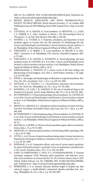2009 Art. No. CD002192. DOI: 10.1002/14651858.CD002192.pub2. Disponível em:
<http://cochrane.bvsalud.org/portal/php/index.php>.
15.	 BRITISH MEDICAL ASSOCIATION AND ROYAL PHARMACEUTICAL
SOCIETY OF GREAT BRITAIN. British National Formulary. 57. ed. London: BMJ
Publishing Group and APS Publishing, March 2009. Disponível em: <http://www.bnf.
org>.
16.	 CATTERALL, W. A.; MACKIE, K. Local anesthetics. In: BRUNTON, L. L.; LAZO,
J. S.; PARKER, K. L. (Eds.). Goodman & Gilman´s The Pharmacological Basis of
Therapeutics. 11. ed. New York: McGraw-Hill, 2006, p. 369-386.
17.	 MATHER, L. E.; TUCKER, G. T. Properties, absorption, and disposition of local
anesthetic agents. In: Cousins MJ, Carr DB, Horlocker TT, Bridenbaugh PO, eds.
Cousins and Bridenbaugh’s neural blockade in clinical anesthesia and pain medicine. 4.
ed. Philadelphia: Wolters Kluwer/Lippincott Williams & Wilkins, 2009. p. 48-95.
18.	 STRICHARTZ, G. R.; BERDE, C. B. Local anesthetics. In: MILLER, R. D. (Ed.).
Miller´s Anesthesia. 6. ed. Philadelphia, USA: Elsevier, Churchill Livingstone, 2005.
p. 573-603.
19.	 STRICHARTZ, G. R.; PASTIJN, E.; SUGIMOTO, K. Neural physiology and local
anesthetic action. In: COUSINS, M. J. et al. (Eds.). Cousins and Bridenbaugh’s neural
blockade in clinical anesthesia and pain medicine. 4 ed. Philadelphia: Wolters Kluwer/
Lippincott Williams & Wilkins, 2009. p. 26-47.
20.	 SUBRAMANIAM, S.; TENNANT, M. A concise review of the basic biology and
pharmacology of local analgesia. Aust. Dent. J., North Sydney, Australia, v. 50, suppl.
2, p. S23-S30, 2005.
21.	 NIEMI, G. Advantages and disadvantages of adrenaline in regional anaesthesia. Best.
Pract. Res. Clin. Anaesthesiol., [S.l.], v. 19, n. 2, p. 229-245, 2005.
22.	 NAFTALIN, L. W.; YAGIELA, J. A. Vasoconstritors: indications and precautions.
Dent. Clin. North Am., Philadelphia, Pa., US, v. 46, p. 733-746, 2002.
23.	 RATHMELL, J. P.; LAIR, T. R.; NAUMAN, B. The role of intrathecal drugs in the
treatment of acute pain. Anesth. Analg., Baltimore, Md., US, v. 101, p. S30-S43, 2005.
24.	 BUTTERWORTH, J. F. Clinical pharmacology of local anesthetics. In: COUSINS, M.
J. et al. (Eds.) Cousins and Bridenbaugh’s neural blockade in clinical anesthesia and pain
medicine. 4. ed. Philadelphia: Wolters Kluwer/Lippincott Williams & Wilkins, 2009. p.
96-113.
25.	 BROWN, R. S.; RHODUS, N. L. Epinephrine and local anesthesia revisited. Oral Surg.
Oral Med. Oral Pathol. Oral Radiol. Endod., Saint Louis, Mo., US, v. 100, n. 4, p. 401-
408, 2005.
26.	 BUTTERWORTH, J. F. Clinical pharmacology of local anesthetics. In: COUSINS, M.
J. et al. (Eds.) Cousins and Bridenbaugh’s neural blockade in clinical anesthesia and pain
medicine. 4. ed. Philadelphia: Wolters Kluwer/Lippincott Williams & Wilkins, 2009. p.
96-113.
27.	 MCLURE, H. A.; RUBIN, A. P. Review of local anaesthetic agents. Minerva Anestesiol.,
Torino, Italia, v. 71, p. 59-74, 2005.
28.	 MEECHAN, J. G. Intraoral topical anesthesia. Periodontology 2000, Copenhagen, DK,
v. 46, p. 56-79, 2008.
29.	 LITTLE, C. et al. The use of topical anaesthesia during repair of minor lacerations in
Departments of Emergency Medicine: a literature review. Int Emerg Nurs, [S.l.], v. 17,
n. 2, p. 99-107, 2009.
30.	 EIDELMAN, A. et al. Comparative efficacy and costs of various topical anesthetics
for repair of dermal lacerations: a systematic review of randomized, controlled trials.
J. Clin. Anesth., Stoneham, Mass., US, v. 17, p. 106-116, 2005.
31.	 ZARIC, D; CHRISTIANSEN, C.; PACE, N. L.; PUNJASAWADWONG, Y. Transient
neurologic symptoms (TNS) following spinal anaesthesia with lidocaine versus
other local anaesthetics (Cochrane Review). In: The Cochrane Library, Issue 9, 2010.
Oxford: Update Software. Art. No. CD003006. DOI: 10.1002/14651858.CD003006.
pub2. Disponível em: <http://cochrane.bvsalud.org/portal/php/index.php>.
32.	 HERROEDER, S. et al. Systemic lidocaine shortens length of hospital stay after
colorectal surgery: a double-blinded, randomized, placebo-controlled trial. Ann.
Surg., Philadelphia, Pa., US, v. 246, n. 2, p. 192-200, 2007.
75
Anestésicos e adjuvantes
 