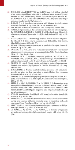 33.	 NISHIMORI, Mina; BALLANTYNE, Jane C.; LOW, James H. S. Epidural pain relief
versus systemic opioid-based pain relief for abdominal aortic surgery (Cochrane
Review). In: The Cochrane Library, Issue 9, 2010. Oxford: Update Software. Art.
No. CD005059. DOI: 10.1002/14651858.CD005059.pub3. Disponível em: <http://
cochrane.bvsalud.org/portal/php/index.php>.
34.	 DORIAN, P. et al. Amiodarone as compared with lidocaine for shock-resistant
ventricular fibrillation. N. Eng. J. Med., [S.l.], v. 346, p. 884-890, 2002.
35.	 MALAMED, S. F. Manual de anestesia local. 5. ed. Rio de Janeiro: Elsevier, 2005.
36.	 TAYLOR, P. Agents acting at the neuromuscular junction and autonomic ganglia.
In: BRUNTON, L. L.; LAZO, J. S.; PARKER, K. L. (Eds.). Goodman & Gilman´s the
pharmacological basis of therapeutics. 11. ed. New York: McGraw-Hill, 2006. p. 217-
236.
37.	 NAGUIB, M.; LIEN, C. A. Pharmacology of muscle relaxants and their antagonists.
In: MILLER, R. D (Ed.). Miller´s anesthesia. 6. ed. Philadelphia, USA: Elsevier,
Churchill Livingstone, 2005. p. 481-572.
38.	 FLOOD, P. The importance of myorelaxants in anesthesia. Curr. Opin. Pharmacol.,
London, v. 5, p. 322-327, 2005.
39.	 TURKKAL, D. C. et al. A cross-over, post-electroconvulsive therapy comparison of
clinical recovery from rocuronium versus succinylcholine. J. Clin. Anesth., Stoneham,
Mass., US, v. 20, p. 589-593, 2008.
40.	 FERREIRA, M. B. C. Relaxantes musculares periféricos. In: FUCHS, F. D.;
WANNMACHER, L.; FERREIRA, M. B. C. (Eds.). Farmacologia clínica: Fundamentos
da terapêutica racional. 3. ed. Rio de Janeiro: Guanabara Koogan, 2004. p. 186-204.
41.	 MURRAY, M. J. et al. Clinical practice guidelines for sustained neuromuscular
blockade in the adult critically ill patient. Crit. Care Med., Baltimore, Md., US, v. 30, p.
142-156, 2002.
42.	 SIDDIK-SAYYID, S. M et al. Excellent intubating conditions with remifentanil-
propofol and either low-dose rocuronium or succinylcholine. Can. J. Anaesth.,
Ontario, Canada, v. 56, n. 7, p. 483-488, 2009.
43.	 MARTYN, J. A. J. Neuromuscular physiology and pharmacology. In: MILLER, R. D.
(Ed.). Miller´s anesthesia. 6. ed. Philadelphia, USA: Elsevier, Churchill Livingstone,
2005. p. 859-879.
44.	 PERRY, J. J.; LEE, J. S.; SILLBERG, V. A. H.; WELLS, G. A. Rocuronium versus
succinylcholine for rapid sequence induction intubation (Cochrane Review). In: The
Cochrane Library, Issue 2, 2009. Oxford: Update Software. Art. No. CD002788. DOI:
10.1002/14651858.CD002788.pub1. Disponível em: <http://cochrane.bvsalud.org/
portal/php/index.php>.
45.	 JÖHR, M. Anaesthesia for the child with a full stomach. Curr. Opin. Anaesthesiol.,
London, v. 20, p. 201-203, 2007.
46.	 LYSAKOWSKI, C. et al. Impact of the intubation model on the efficacy of rocuronium
during rapid sequence intubation: systematic review of randomized trials. Acta
Anaesthesiol. Scand. Copenhagen, DK, v. 51, n. 7, p. 848-857, 2007.
47.	 ZELICOF-PAUL, A. et al. Controversies in rapid sequence intubation in children.
Curr. Opin. Pediatr., [S.l.], v. 17, n. 3, p. 355-362, 2005.
48.	 AL-ALAMI, A. A.; ZESTOS, M. M.; BARAKA, A. S. Pediatric laryngospasm:
prevention and treatment. Curr. Opin. Anaesthesiol., London, v. 22, n. 3, p. 388-395,
2009.
Secretaria de Ciência, Tecnologia e Insumos Estratégicos/MS - FTN
76
 
