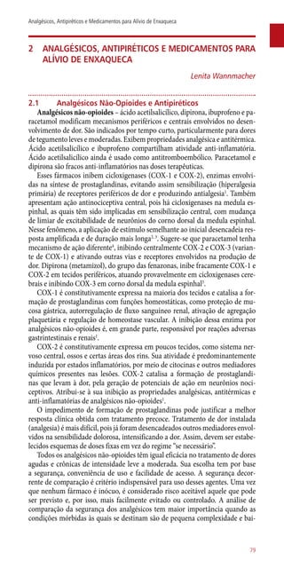 2	 Analgésicos, antipiréticos e medicamentos para
alívio de enxaqueca
Lenita Wannmacher
2.1	 Analgésicos Não-Opioides e Antipiréticos
Analgésicos ­não-opioides – ácido acetilsalicílico, dipirona, ibuprofeno e pa-
racetamol modificam mecanismos periféricos e centrais envolvidos no desen-
volvimento de dor. São indicados por tempo curto, particularmente para dores
de tegumento leves e moderadas. Exibem propriedades analgésica e antitérmica.
Ácido acetilsalicílico e ibuprofeno compartilham atividade ­anti-inflamatória.
Ácido acetilsalicílico ainda é usado como antitromboembólico. Paracetamol e
dipirona são fracos ­anti-inflamatórios nas doses terapêuticas.
Esses fármacos inibem cicloxigenases (COX-1 e COX-2), enzimas envolvi-
das na síntese de prostaglandinas, evitando assim sensibilização (hiperalgesia
primária) de receptores periféricos de dor e produzindo antialgesia1
. Também
apresentam ação antinociceptiva central, pois há cicloxigenases na medula es-
pinhal, as quais têm sido implicadas em sensibilização central, com mudança
de limiar de excitabilidade de neurônios do corno dorsal da medula espinhal.
Nesse fenômeno, a aplicação de estímulo semelhante ao inicial desencadeia res-
posta amplificada e de duração mais longa2, 3
. Sugere-se que paracetamol tenha
mecanismo de ação diferente4
, inibindo centralmente COX-2 e COX-3 (varian-
te de COX-1) e ativando outras vias e receptores envolvidos na produção de
dor. Dipirona (metamizol), do grupo das fenazonas, inibe fracamente COX-1 e
COX-2 em tecidos periféricos, atuando provavelmente em cicloxigenases cere-
brais e inibindo COX-3 em corno dorsal da medula espinhal5
.
COX-1 é constitutivamente expressa na maioria dos tecidos e catalisa a for-
mação de prostaglandinas com funções homeostáticas, como proteção de mu-
cosa gástrica, autorregulação de fluxo sanguíneo renal, ativação de agregação
plaquetária e regulação de homeostase vascular. A inibição dessa enzima por
analgésicos ­não-opioides é, em grande parte, responsável por reações adversas
gastrintestinais e renais1
.
COX-2 é constitutivamente expressa em poucos tecidos, como sistema ner-
voso central, ossos e certas áreas dos rins. Sua atividade é predominantemente
induzida por estados inflamatórios, por meio de citocinas e outros mediadores
químicos presentes nas lesões. COX-2 catalisa a formação de prostaglandi-
nas que levam à dor, pela geração de potenciais de ação em neurônios noci-
ceptivos. Atribui-se à sua inibição as propriedades analgésicas, antitérmicas e
­anti-inflamatórias de analgésicos ­não-opioides1
.
O impedimento de formação de prostaglandinas pode justificar a melhor
resposta clínica obtida com tratamento precoce. Tratamento de dor instalada
(analgesia) é mais difícil, pois já foram desencadeados outros mediadores envol-
vidos na sensibilidade dolorosa, intensificando a dor. Assim, devem ser estabe-
lecidos esquemas de doses fixas em vez do regime “se necessário”.
Todos os analgésicos ­não-opioides têm igual eficácia no tratamento de dores
agudas e crônicas de intensidade leve a moderada. Sua escolha tem por base
a segurança, conveniência de uso e facilidade de acesso. A segurança decor-
rente de comparação é critério indispensável para uso desses agentes. Uma vez
que nenhum fármaco é inócuo, é considerado risco aceitável aquele que pode
ser previsto e, por isso, mais facilmente evitado ou controlado. A análise de
comparação da segurança dos analgésicos tem maior importância quando as
condições mórbidas às quais se destinam são de pequena complexidade e bai-
79
Analgésicos, Antipiréticos e Medicamentos para Alívio de Enxaqueca
 