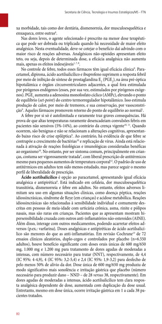 xa morbidade, tais como dor dentária, dismenorreia, dor musculoesquelética e
enxaqueca, entre outras6
.
Nas dores leves, o agente selecionado é prescrito na menor dose terapêuti-
ca que pode ser dobrada ou triplicada quando há necessidade de maior efeito
analgésico. Nesta eventualidade, deve-se cotejar o benefício daí advindo com o
maior risco de reações adversas. Analgésicos ­não-opioides apresentam efeito
teto, ou seja, depois de determinada dose, a eficácia analgésica não aumenta
mais, apenas os efeitos indesejáveis1, 7, 8
.
No controle de febre, todos esses fármacos têm igual eficácia clínica9
. Para-
cetamol, dipirona, ácido acetilsalicílico e ibuprofeno suprimem a resposta febril
por meio de inibição de síntese de prostaglandina E2
(PGE2
),na área pré-óptica
hipotalâmica e órgãos circunventriculares adjacentes, a qual fora estimulada
por pirógenos endógenos (esses, por sua vez, estimulados por pirógenos exóge-
nos). PGE2
aumenta a adenosina monofosfato cíclico (AMPc), elevando o ponto
de equilíbrio (set-point) do centro termorregulador hipotalâmico. Isso estimula
produção de calor, por meio de tremores, e sua conservação, por vasoconstri-
ção9
. Aqueles fármacos promovem retorno do ponto de equilíbrio ao normal1
.
A febre por si só é autolimitada e raramente traz graves consequências. Há
prova de que altas temperaturas raramente desencadeiam convulsões febris em
pacientes não sensivos (5%-14%), ao contrário da crença vigente10, 11
. Quando
ocorrem, são benignas e não se relacionam a alterações cognitivas, apresentan-
do baixo risco de crise epiléptica9
. Ao contrário, há evidência de que febre se
contrapõe a crescimento de bactérias10
e replicação de vírus. Ainda está relacio-
nada à ativação de reações fisiológicas e imunológicas consideradas benéficas
ao organismo10
. No entanto, por ser sintoma comum, principalmente em crian-
ças, costuma ser vigorosamente tratada9
, com liberal prescrição de antitérmicos
mesmo para pequenos aumentos de temperatura corporal12
. O padrão de uso de
antitérmicos em adultos tem sido menos estudado, mas parece seguir o mesmo
perfil de liberalidade de prescrição.
Ácido acetilsalicílico é opção ao paracetamol, apresentando igual eficácia
analgésica e antipirética6
. Está indicado em cefaleia, dor musculoesquelética
transitória, dismenorreia e febre em adultos. No entanto, efeitos adversos li-
mitam seu uso em algumas situações clínicas, como doença péptica, reações
idiossincrásicas, síndrome de Reye (em crianças) e acidose metabólica. Reações
idiossincrásicas são relacionadas à sensibilidade individual e comumente des-
critas em pessoas de meia-idade com urticária crônica, asma, rinite e pólipos
nasais, mas são raras em crianças. Pacientes que as apresentam mostram hi-
persensibilidade cruzada com outros ­anti-inflamatórios ­não-esteroides (AINE).
Além disso, interage com outros medicamentos, podendo acarretar efeitos ad-
versos (p.ex.: varfarina). Doses analgésicas e antipiréticas de ácido acetilsalicí-
lico são menores do que as ­anti-inflamatórias. Em revisão Cochrane13
de 72
ensaios clínicos aleatórios, duplo-cegos e controlados por placebo (n=6.550
adultos), houve benefício significante com doses orais únicas de 600 mg/650
mg, 1.000 mg e 1.200 mg para tratamento de dores agudas de moderadas a
intensas, com número necessário para tratar (NNT), respectivamente, de 4,4
(IC 95%: 4-4,9), 4 (IC 95%: 3,2-5,4) e 2,4 (IC 95%: 1,9-3,2) para desfecho de
pelo menos 50% de alívio da dor. Dose única de 600 mg/650 mg produziu de
modo significativo mais sonolência e irritação gástrica que placebo (número
necessário para produzir dano – NND – de 28 versus 38, respectivamente). Em
dores agudas de moderadas a intensas, ácido acetilsalicílico tem clara respos-
ta analgésica dependente de dose, aumentada com duplicação da dose usual.
Entretanto, mesmo em dose única, ocorre irritação gástrica em 1 a cada 38 pa-
cientes tratados.
Secretaria de Ciência, Tecnologia e Insumos Estratégicos/MS - FTN
80
 