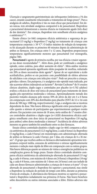 Ulceração e sangramento gastrintestinais são infrequentes (inferiores a 1% dos
casos), estando usualmente relacionados a tratamentos de longo prazo22
. Para a
analgesia de adultos, ibuprofeno é tão ou mais eficaz que paracetamol. Em do-
ses únicas, tem atividade analgésica comparável à de paracetamol. Ibuprofeno
e paracetamol demostraram a mesma eficácia no tratamento agudo (três dias)
de dor dentária23
. Em crianças, ibuprofeno tem semelhante eficácia analgésica
e antitérmica24, 25
.
Ensaio clínico (n=166) comparou eficácia antitérmica e segurança de pa-
racetamol (15 mg/kg) e ibuprofeno (7 mg/kg) no tratamento de crianças com
temperaturas corporais ≥ 38 o
C26
. O índice máximo de redução da temperatu-
ra foi alcançado durante os primeiros 60 minutos depois da administração de
ambos os fármacos. Em crianças entre 5 e 12 anos, ibuprofeno proporcionou
temperaturas significantemente menores que paracetamol (ver monografia,
página 768).
Paracetamol é agente de primeira escolha, por sua eficácia e maior seguran-
ça nas doses recomendadas8, 27
. Além disso, pode ser combinado a analgésico
opioide, como codeína, para obter aumento de efeito27
. Meta-análise mostrou
que paracetamol apresenta significante efeito poupador de morfina, reduzindo
em 20% as doses necessárias deste agente28
. Apesar de ser equivalente a ácido
acetilsalicílico, prefere-se em pacientes com possibilidade de efeitos adversos
de salicilatos e em crianças com infecções virais27
. Pode ser prescrito a crianças,
grávidas e idosos. Em puérperas, é o analgésico ­não-opioide mais indicado, por
não acarretar efeitos indesejáveis ao lactente29
. Revisão Cochrane30
de 51 ensaios
clínicos aleatórios, duplo-cegos e controlados por placebo (n=5.702 adultos)
avaliou a eficácia de dose oral única de paracetamol para tratamento de dores
agudas ­pós-operatórias moderadas e intensas. Aproximadamente metade dos
pacientes tratados alcançou pelo menos 50% de alívio da dor em 4 a 6 horas
em comparação com 20% dos distribuídos para placebo (NNT de 3,5 e 3,6 com
doses de 500 mg e 1000 mg, respectivamente). Logo, a analgesia não se mostrou
dependente de dose. Não houve diferença significante entre paracetamol e pla-
cebo quanto a número de participantes que experimentaram qualquer evento
adverso. Em pacientes com menos de 18 anos, meta-análise de 17 ensaios clíni-
cos controlados aleatórios e duplo-cegos (n=1.820) demonstrou eficácia anal-
gésica semelhante com dose única de paracetamol ou ibuprofeno (10 mg/kg,
para ambos) sobre dores moderadas a intensas24
. Incidência de efeitos adversos
menores ou graves também foi semelhante entre os dois fármacos.
Ensaio clínico controlado aleatório e duplo-cego (n=464) comparou a eficá-
cia antitérmica de paracetamol (12,5 mg/kg/dose, a cada 6 horas) ou ibuprofeno
(5 mg/kg/dose, a cada 8 horas) em monoterapia com administração alternada
de ambos os fármacos (a cada 4 horas), por 3 dias, em crianças de 6 a 36 me-
ses31
. O grupo que recebeu ambos os fármacos alternadamente apresentou tem-
peratura corporal média, consumo de antitérmico e estresse significantemente
menores e redução mais rápida da febre em comparação com os outros grupos.
Não houve diferenças quanto ao número de visitas a emergências pediátricas ou
complicações graves de longo prazo. Ensaio clínico controlado aleatório com-
parou eficácia antitérmica da administração alternada de paracetamol (15 mg/
kg, a cada 4-6 horas, com máximo de 4 doses em 24 horas) e ibuprofeno (10 mg/
kg, a cada 6-8 horas, com máximo de 3 doses em 24 horas) com uso isolado de
cada um desses fármacos administrados a crianças de 6 meses a 6 anos32
. O uso
alternado de paracetamol e ibuprofeno foi superior a paracetamol, mas símile
a ibuprofeno na redução do período de tempo com febre, durante as primeiras
4 horas de avaliação. A alternância dos fármacos mostrou-se superior a parace-
tamol e ibuprofeno isoladamente nas primeiras 24 horas. Não houve benefício
sobre desconforto ou outros sintomas associados a febre. Efeitos adversos não
Secretaria de Ciência, Tecnologia e Insumos Estratégicos/MS - FTN
82
 