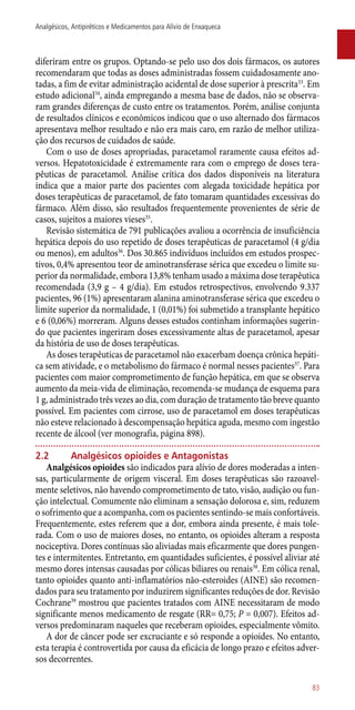 diferiram entre os grupos. Optando-se pelo uso dos dois fármacos, os autores
recomendaram que todas as doses administradas fossem cuidadosamente ano-
tadas, a fim de evitar administração acidental de dose superior à prescrita33
. Em
estudo adicional34
, ainda empregando a mesma base de dados, não se observa-
ram grandes diferenças de custo entre os tratamentos. Porém, análise conjunta
de resultados clínicos e econômicos indicou que o uso alternado dos fármacos
apresentava melhor resultado e não era mais caro, em razão de melhor utiliza-
ção dos recursos de cuidados de saúde.
Com o uso de doses apropriadas, paracetamol raramente causa efeitos ad-
versos. Hepatotoxicidade é extremamente rara com o emprego de doses tera-
pêuticas de paracetamol. Análise crítica dos dados disponíveis na literatura
indica que a maior parte dos pacientes com alegada toxicidade hepática por
doses terapêuticas de paracetamol, de fato tomaram quantidades excessivas do
fármaco. Além disso, são resultados frequentemente provenientes de série de
casos, sujeitos a maiores vieses35
.
Revisão sistemática de 791 publicações avaliou a ocorrência de insuficiência
hepática depois do uso repetido de doses terapêuticas de paracetamol (4 g/dia
ou menos), em adultos36
. Dos 30.865 indivíduos incluídos em estudos prospec-
tivos, 0,4% apresentou teor de aminotransferase sérica que excedeu o limite su-
perior da normalidade, embora 13,8% tenham usado a máxima dose terapêutica
recomendada (3,9 g – 4 g/dia). Em estudos retrospectivos, envolvendo 9.337
pacientes, 96 (1%) apresentaram alanina aminotransferase sérica que excedeu o
limite superior da normalidade, 1 (0,01%) foi submetido a transplante hepático
e 6 (0,06%) morreram. Alguns desses estudos continham informações sugerin-
do que pacientes ingeriram doses excessivamente altas de paracetamol, apesar
da história de uso de doses terapêuticas.
As doses terapêuticas de paracetamol não exacerbam doença crônica hepáti-
ca sem atividade, e o metabolismo do fármaco é normal nesses pacientes37
. Para
pacientes com maior comprometimento de função hepática, em que se observa
aumento da meia-vida de eliminação, recomenda-se mudança de esquema para
1 g, administrado três vezes ao dia, com duração de tratamento tão breve quanto
possível. Em pacientes com cirrose, uso de paracetamol em doses terapêuticas
não esteve relacionado à descompensação hepática aguda, mesmo com ingestão
recente de álcool (ver monografia, página 898).
2.2	 Analgésicos opioides e Antagonistas
Analgésicos opioides são indicados para alívio de dores moderadas a inten-
sas, particularmente de origem visceral. Em doses terapêuticas são razoavel-
mente seletivos, não havendo comprometimento de tato, visão, audição ou fun-
ção intelectual. Comumente não eliminam a sensação dolorosa e, sim, reduzem
o sofrimento que a acompanha, com os pacientes sentindo-se mais confortáveis.
Frequentemente, estes referem que a dor, embora ainda presente, é mais tole-
rada. Com o uso de maiores doses, no entanto, os opioides alteram a resposta
nociceptiva. Dores contínuas são aliviadas mais eficazmente que dores pungen-
tes e intermitentes. Entretanto, em quantidades suficientes, é possível aliviar até
mesmo dores intensas causadas por cólicas biliares ou renais38
. Em cólica renal,
tanto opioides quanto ­anti-inflamatórios não-esteroides (AINE) são recomen-
dados para seu tratamento por induzirem significantes reduções de dor. Revisão
Cochrane39
mostrou que pacientes tratados com AINE necessitaram de modo
significante menos medicamento de resgate (RR= 0,75; P = 0,007). Efeitos ad-
versos predominaram naqueles que receberam opioides, especialmente vômito.
A dor de câncer pode ser excruciante e só responde a opioides. No entanto,
esta terapia é controvertida por causa da eficácia de longo prazo e efeitos adver-
sos decorrentes.
83
Analgésicos, Antipiréticos e Medicamentos para Alívio de Enxaqueca
 