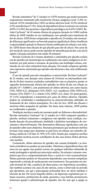 Revisão sistemática40
de 17 estudos (n=3.079) mostrou que muitos pacientes
suspenderam tratamento pela insuficiente eficácia analgésica (oral: 11,9%; in-
tratecal: 10,5%; transdérmica: 5,8%) ou efeitos adversos (oral: 32,5%; intratecal:
6,3%; transdérmica:17.5%). Sinais de dependência física ocorreram em somente
0,05% (1/2.042) dos pacientes e dependência psicológica em 0,43% (3/685). Re-
visão Cochrane41
de 42 ensaios clínicos de pequena duração (n=3.084) avaliou
efeitos de AINE isolados ou em combinação com opioides para tratamento de
dor de câncer. AINE foram comparados a opioides em 23 estudos, não mostran-
do diferenças significantes, ou havendo pequena significância clínica (tendência
à superioridade) quando os fármacos foram combinados em relação a uso isola-
do. AINE foram mais eficazes do que placebo para dor de câncer. Nos casos de
dor inicial do câncer, pode ocorrer episódio de intensificação da dor, com início
rápido e duração transitória (em média 30 minutos).
Revisão Cochrane de 4 ensaios aleatórios e controlados por placebo avaliou
uso de opioides em monoterapia ou combinação com outros analgésicos no tra-
tamento, por pelo menos 4 semanas, de pacientes com lombalgia crônica, con-
cluindo ser seu valor contestável nesta situação. Um estudo comparou opioides
com naproxeno, mostrando que opioides não aliviaram a dor, nem melhoraram
função42
.
O uso de opioide para dor neuropática é controvertido. Revisão Cochrane43
de 23 estudos, com duração curta (menos de 24 horas) ou intermediária (mé-
dia de 28 dias) mostrou resultados contraditórios com os primeiros, porém os
segundos demonstraram eficácia dos opioides no alívio da dor em relação ao
placebo (P < 0,00001), com predomínio de efeitos adversos, tais como náusea
(33%; NND=4,2), obstipação (33%; NND= 4,2), sonolência (29%; NND=6,2),
tontura (21%; NND=7,1) e vômito (15%; NND= 8,3). Entre 212 participantes,
23 (11%) suspenderam o tratamento por causa de efeitos adversos. Opioides
podem ser combinados a antidepressivos ou anticonvulsivantes utilizados no
tratamento de dor crônica neuropática. Se a dor for leve, AINE são eficazes e
mostram efeito poupador de opioides. Em dores mais intensas, AINE podem
ser combinados a opioides.
Ventilação mecânica usada em neonatos pode ser dolorosa e desconfortável.
Revisão sistemática Cochrane44
de 13 estudos (n=1.505) comparou opioides a
placebo, nenhum tratamento e analgésicos ­não-opioides nesta condição, ava-
liando duração do procedimento, letalidade e desfechos neurológicos de cres-
cimento e desenvolvimento. Não demonstrou diferenças significantes com uso
de opioides sobre esses desfechos. Neonatos prematuros que receberam morfina
levaram mais tempo para alimentar-se pela boca em relação aos controles (di-
ferença média de 2,10 dias; IC 95%: 0,35-3,85). Estudo que comparou morfina
a midazolam mostrou escores semelhantes de dor, mas menos efeitos adversos
com morfina.
Comumente, efeitos adversos de opioides não causam letalidade e se mos-
tram controláveis ou podem ser prevenidos. Tolerância e dependência física são
raras em uso agudo, mas podem ocorrer em qualquer indivíduo submetido de
modo prolongado a opioide por prescrição médica. No entanto, consumo com-
pulsivo que leva a comprometimentos físico e social só é visto ocasionalmente.
Muitos pacientes podem ser fisicamente dependentes, sem mostrar compulsão,
suportando a retirada do medicamento sem transtornos. Em pacientes em situ-
ação terminal de vida, a potência de abuso passa a ter importância secundária.
Isso também acontece em casos de dor intensa, como o observada no período
­pós-operatório, em que a preocupação primordial deve ser alívio imediato e
eficiente da dor. Por receio daqueles efeitos e de depressão respiratória por se-
dação excessiva, profissionais de saúde, pacientes e suas famílias permanecem
temerosos quanto à administração de opioides. Isto faz com que a equipe se
Secretaria de Ciência, Tecnologia e Insumos Estratégicos/MS - FTN
84
 