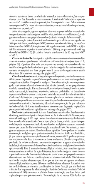 recuse a aumentar doses ou diminuir intervalos entre administrações em pa-
cientes com dor, levando a subtratamento. A ordem de “administrar quando
necessário”, contida em muitas prescrições, é interpretada como “administrar o
menos possível”. Os riscos são superestimados, e as necessidades dos pacientes,
muitas vezes esquecidas45
.
Além de analgesia, agentes opioides têm outras propriedades aproveitadas
terapeuticamente (antitussígena, antidiarreica, sedativa e vasodilatadora), e al-
gumas que levam a emprego ­não-médico (euforia, sensação de bem-estar)46
.
A comparação entre doses únicas de opioides para alívio de dor aguda em
50% por 4-6 horas, medido por NNT, mostrou que dose de 10 mg de morfina
intramuscular (NNT=2,9) suplantou 100 mg de tramadol oral (NNT = 4,8) e
foi discretamente superior à associação de 1.000 mg de paracetamol e 60 mg
de codeína (NNT= 2,2). Já codeína isolada, em dose oral de 60 mg, teve NNT
= 16,7 47
.
Citrato de fentanila é analgésico opioide com uso reservado como coadju-
vante de anestesia geral ou em unidades de cuidados intensivos (ver item 1.1.3,
página 66). Opioides têm sido empregados no manejo de episódios de in-
tensificação aguda da dor de câncer para induzir analgesia de suplemento (tra-
tamento de resgate), em dose proporcional à quantidade regularmente usada
durante as 24 horas (ver monografia, página 487).
Cloridrato de naloxona é antagonista puro de opioides, servindo como an-
tídoto para a depressão respiratória que pode acontecer na intoxicação aguda de
analgésicos opioides. Não produz analgesia. Sua administração sob uso prolon-
gado pode desencadear síndrome de abstinência, devendo ser empregado com
cuidado nessa situação. Em recém-nascidos com depressão respiratória ocasio-
nada por exposição intraútero a opioides, naloxona pode influir na duração do
suporte ventilatório dessas crianças em unidade neonatal. Revisão sistemática
Cochrane48
de 9 estudos comparou naloxona a placebo ou nenhum tratamento,
mostrando que o fármaco aumentou a ventilação alveolar nos neonatos nas pri-
meiras 6 horas de vida. No entanto, falta ainda comprovação de que naloxona
tenha benefício clinicamente relevante em neonatos com depressão respiratória
por exposição intraútero a opioides (ver monografia, página 577).
Fosfato de codeína tem eficácia nas dores leves a moderadas. Em dose única
de 65 mg, o efeito analgésico é equivalente ao de ácido acetilsalicílico ou para-
cetamol (600 mg – 1.000 mg), usados isoladamente no tratamento de dores de
leve a moderada intensidade. Com a repetição de doses, o alívio produzido por
codeína pode superar o advindo do uso dos dois analgésicos comuns, provavel-
mente por causa da diminuição de reação emocional à dor. No entanto, a mar-
gem de segurança é menor. Em dores leves, opioides fracos podem ser usados
como opção analgésica para pacientes com intolerância a ácido acetilsalicílico,
já que outros agentes ­não-opioides semelhantes, como AINE, podem apresen-
tar reação cruzada. Para tratamento de dores moderadas (dentária, esquelética,
por lesão de tecidos moles etc.) ou que não respondem a agentes ­não-opioides
isolados, indica-se uso oral de combinação de codeína a analgésico ­não-opioide
(paracetamol). Esta é interação farmacológica racional, por combinar agentes
com mecanismos e sítios de ação diferentes, induzindo analgesia maior do que
a possível com cada fármaco isoladamente. Além disso, emprego de menores
doses de cada um deles na combinação reduz risco de toxicidade. Não há acen-
tuação de reações adversas específicas, por se tratarem de agentes de classes
farmacológicas distintas, com diferente perfil de efeitos adversos. É possível reu-
nir os dois fármacos sem usar combinações de doses fixas, já que elas limitam
a flexão dos esquemas de administração. Revisão Cochrane atualizada30
de 26
estudos (n=2.295) comparou a eficácia dessa combinação em dose única oral
a placebo para dor ­pós-operatória. Para redução de ao menos 50% de dor em
85
Analgésicos, Antipiréticos e Medicamentos para Alívio de Enxaqueca
 