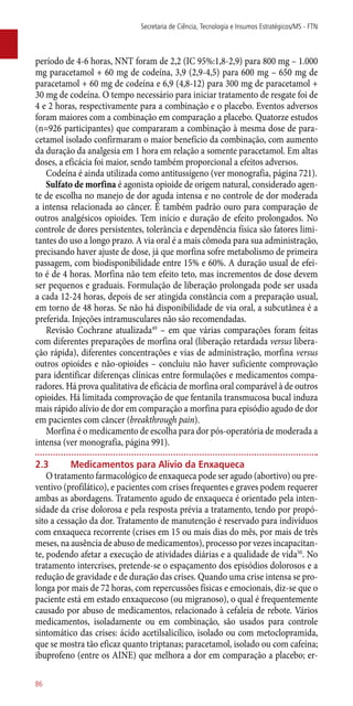 período de 4-6 horas, NNT foram de 2,2 (IC 95%:1,8-2,9) para 800 mg – 1.000
mg paracetamol + 60 mg de codeína, 3,9 (2,9-4,5) para 600 mg – 650 mg de
paracetamol + 60 mg de codeína e 6,9 (4,8-12) para 300 mg de paracetamol +
30 mg de codeína. O tempo necessário para iniciar tratamento de resgate foi de
4 e 2 horas, respectivamente para a combinação e o placebo. Eventos adversos
foram maiores com a combinação em comparação a placebo. Quatorze estudos
(n=926 participantes) que compararam a combinação à mesma dose de para-
cetamol isolado confirmaram o maior benefício da combinação, com aumento
da duração da analgesia em 1 hora em relação a somente paracetamol. Em altas
doses, a eficácia foi maior, sendo também proporcional a efeitos adversos.
Codeína é ainda utilizada como antitussígeno (ver monografia, página 721).
Sulfato de morfina é agonista opioide de origem natural, considerado agen-
te de escolha no manejo de dor aguda intensa e no controle de dor moderada
a intensa relacionada ao câncer. É também padrão ouro para comparação de
outros analgésicos opioides. Tem início e duração de efeito prolongados. No
controle de dores persistentes, tolerância e dependência física são fatores limi-
tantes do uso a longo prazo. A via oral é a mais cômoda para sua administração,
precisando haver ajuste de dose, já que morfina sofre metabolismo de primeira
passagem, com biodisponibilidade entre 15% e 60%. A duração usual de efei-
to é de 4 horas. Morfina não tem efeito teto, mas incrementos de dose devem
ser pequenos e graduais. Formulação de liberação prolongada pode ser usada
a cada 12-24 horas, depois de ser atingida constância com a preparação usual,
em torno de 48 horas. Se não há disponibilidade de via oral, a subcutânea é a
preferida. Injeções intramusculares não são recomendadas.
Revisão Cochrane atualizada49
– em que várias comparações foram feitas
com diferentes preparações de morfina oral (liberação retardada versus libera-
ção rápida), diferentes concentrações e vias de administração, morfina versus
outros opioides e ­não-opioides – concluiu não haver suficiente comprovação
para identificar diferenças clínicas entre formulações e medicamentos compa-
radores. Há prova qualitativa de eficácia de morfina oral comparável à de outros
opioides. Há limitada comprovação de que fentanila transmucosa bucal induza
mais rápido alívio de dor em comparação a morfina para episódio agudo de dor
em pacientes com câncer (breakthrough pain).
Morfina é o medicamento de escolha para dor ­pós-operatória de moderada a
intensa (ver monografia, página 991).
2.3	Medicamentos para Alívio da Enxaqueca
O tratamento farmacológico de enxaqueca pode ser agudo (abortivo) ou pre-
ventivo (profilático), e pacientes com crises frequentes e graves podem requerer
ambas as abordagens. Tratamento agudo de enxaqueca é orientado pela inten-
sidade da crise dolorosa e pela resposta prévia a tratamento, tendo por propó-
sito a cessação da dor. Tratamento de manutenção é reservado para indivíduos
com enxaqueca recorrente (crises em 15 ou mais dias do mês, por mais de três
meses, na ausência de abuso de medicamentos), processo por vezes incapacitan-
te, podendo afetar a execução de atividades diárias e a qualidade de vida50
. No
tratamento intercrises, pretende-se o espaçamento dos episódios dolorosos e a
redução de gravidade e de duração das crises. Quando uma crise intensa se pro-
longa por mais de 72 horas, com repercussões físicas e emocionais, diz-se que o
paciente está em estado enxaquecoso (ou migranoso), o qual é frequentemente
causado por abuso de medicamentos, relacionado à cefaleia de rebote. Vários
medicamentos, isoladamente ou em combinação, são usados para controle
sintomático das crises: ácido acetilsalicílico, isolado ou com metoclopramida,
que se mostra tão eficaz quanto triptanas; paracetamol, isolado ou com cafeína;
ibuprofeno (entre os AINE) que melhora a dor em comparação a placebo; er-
Secretaria de Ciência, Tecnologia e Insumos Estratégicos/MS - FTN
86
 
