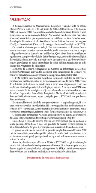 APRESENTAÇÃO
A Relação Nacional de Medicamentos Essenciais (Rename) está na sétima
edição (Portaria GM 1.044, de 5 de maio de 2010; DOU no 85, de 6 de maio de
2010). A Rename 2010 é o resultado do trabalho da Comissão Técnica e Mul-
tidisciplinar de Atualização da Relação Nacional de Medicamentos Essenciais
(Comare), constituída por representantes de entidades da área da saúde coor-
denada pelo Departamento de Assistência Farmacêutica e Insumos Estratégicos
(DAF), da Secretaria de Ciência e Tecnologia e Insumos Estratégicos (SCTIE).
Os critérios adotados para a seleção dos medicamentos da Rename funda-
mentaram-se no conceito internacional de medicamentos essenciais e no pa-
radigma de condutas baseadas em evidências. Quer dizer, foram considerados
aqueles com comprovada eficácia, definida segurança, conveniência posológica,
disponibilidade no mercado e menor custo, que atendem a quadros epidemio-
lógicos prevalentes no país e prioridades de saúde pública, respeitando as indi-
cações dos Programas do Ministério.
Membros da Comare e integrantes de Centros de Informação de Medica-
mentos (CIM) foram convidados a compor uma subcomissão da Comare, res-
ponsável pela elaboração do Formulário Terapêutico Nacional (FTN).
O FTN contém informações científicas, isentas de conflitos de interesse e
com base em evidências, sobre os fármacos constantes da Rename 2010, visan-
do subsidiar profissionais de saúde para a prescrição, dispensação e uso dos
medicamentos indispensáveis à nosologia prevalente. A estrutura do FTN favo-
rece a consulta de forma rápida e objetiva, adequada ao cotidiano dos serviços
de saúde. O primeiro Formulário Terapêutico Nacional, de 2008, se referia à
Rename 2006, descompasso agora corrigido, pois o FTN 2010 tem por base a
Rename vigente.
Este formulário está dividido em quatro partes: I – capítulos gerais, II – se-
ções com os capítulos introdutórios, III – monografias dos medicamentos es-
senciais e IV – apêndices. As monografias dos medicamentos essenciais, e suas
respectivas apresentações, referem-se aos fármacos constantes da Rename 2010.
O Formulário Terapêutico Nacional está disponível na página do Ministério
da Saúde (http://portal.saude.gov.br/portal/arquivos/pdf/FTN.pdf).
Esta edição é fruto do esforço coletivo de profissionais que se dedicam à
saúde pública. Além disso, é mais um produto da decisão técnico-política do
Ministério da Saúde dirigida à promoção do uso racional de medicamentos.
O grande desafio, neste momento, é garantir ampla difusão da Rename 2010
e deste Formulário para toda a gestão pública de saúde (federal, estaduais e es-
pecialmente municipais), pois pretende-se que estes documentos orientem a
prática de saúde.
Ademais, almeja-se que a Rename 2010 e o FTN 2010 propiciem interação
com as iniciativas de edição de protocolos clínicos e diretrizes terapêuticas, ca-
dernos e guias da atenção básica pelos gestores do SUS, e também com aqueles
desenvolvidos por entidades profissionais e de sociedades cientificas.
Departamento de Assistência Farmacêutica
7
APRESENTAÇÃO
 