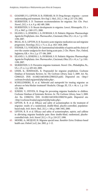 52.	 GOADSBY, P. J.; LIPTON, R. B.; FERRARI, M. D. Drug therapy: migraine – current
understanding and treatment. New Engl. J. Med., [S.l.], v. 346, p. 257-270, 2002.
53.	 SILBERSTEIN, S. D. Treatment recommendations for migraine. Nat. Clin. Pract.
Neurol., [S.l.], v. 4, n. 9, p. 482-489, 2008.
54.	 SILBERSTEIN, S. D. Recent developments in migraine. Lancet, Minneapolis, US, v.
372, n. 9647, p. 1369-1371, 2008.
55.	 EILAND, L. S.; JENKINS, L. S.; DURHAM, S. H. Pediatric Migraine: Pharmacologic
Agents for Prophylaxis. Ann. Pharmacother., Cincinnati, Ohio, US, v. 41, n. 7, p. 1181-
1190, 2007.
56.	 BIGAL, M. E.; LIPTON, R. B. Excessive acute migraine medication use and migraine
progression. Neurology, [S.l.], v. 71, n. 22, p. 1821-1828, 2008.
57.	 STEINER, T. J.; VOELKER, M. Gastrintestinal tolerability of aspirin and the choice of
over-the-counter analgesia for short-lasting acute pain. J. Clin. Pharm. Ther., Oxford,
Inglaterra, GB, v. 34 n. 2, p. 177-186, 2009.
58.	 EILAND, L. S.; JENKINS, L. S.; DURHAM, S. H. Pediatric Migraine: Pharmacologic
Agents for Prophylaxis. Ann. Pharmacother., Cincinnati, Ohio, US, v. 41, n. 7, p. 1181-
1190, 2007.
59.	 SILBERSTEIN, S. D. Preventive migraine treatment. Neurol. Clin., Philadelphia, Pa.,
US, v. 27, n. 2, p. 429-443, 2009.
60.	 LINDE, K.; ROSSNAGEL, K. Propranolol for migraine prophylaxis. Cochrane
Database of Systematic Reviews. In: The Cochrane Library, Issue 3, 2009. Art. No.
CD003225. DOI: 10.1002/14651858.CD003225.pub2. Disponível em: <http://
cochrane.bvsalud.org/portal/php/index.php>.
61.	 SCHELLENBERG, R. et al. Nebivolol and metoprolol for treating migraine: an
advance on beta-blocker treatment? Headache, Chicago, Ill., US, v. 48, n. 1, p. 118-
125, 2008.
62.	 SURESH, V.; STEVEN, R. Drugs for preventing migraine headaches in children.
Cochrane Database of Systematic Reviews. In: The Cochrane Library, Issue 3, 2009.
Art. No. CD002761. DOI: 10.1002/14651858.CD002761.pub4. Disponível em:
<http://cochrane.bvsalud.org/portal/php/index.php>.
63.	 LIPTON, R. B. et al. Efficacy and safety of acetaminophen in the treatment of
migraine: results of a randomized, double-blind, placebo-controlled, population-
based study. Arch. Intern. Med., [S.l.], v. 160, p. 3486-3492, 2000.
64.	 LIPTON, R. B. et al. Efficacy and safety of acetaminophen, aspirin, and caffeine
in alleviating migraine headache pain: three double-blind, randomized, placebo-
controlled trials. Arch. Neurol. [S.l.], v. 55, p. 210-217, 1998.
65.	 MOORE, A.; MCQUAY, H. Migraine special issue. Bandolier Extra: Evidence-based
health care. Oxford: [s.d.], Jan. 2002. p. 1-12.
91
Analgésicos, Antipiréticos e Medicamentos para Alívio de Enxaqueca
 