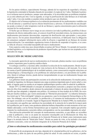 En los países nórdicos, especialmente Noruega, además de los requisitos de seguridad y eficacia,
la legislación contempla la llamada cláusula de necesidad y la regla de los 5 años. Mediante la prime-
ra se rechazan nuevos productos, aunque sean adecuados, si la necesidad para un problema terapéuti-
co ya está cubierta por otro. Con la segunda, se exige la justificación de cada fármaco en el mercado
cada 5 años. Con esta medida se pueden retirar productos que son obsoletos.
   El objetivo de la Farmacovigilancia es la evaluación permanente de los medicamentos vendidos con
el fin de detectar y cuantificar nuevos efectos beneficiosos y adversos. El desarrollo de esta discipli-
na ayuda a evaluar el valor terapéutico real de un fármaco y aporta conocimientos para la utilización
racional de los medicamentos.
   El hecho que un fármaco nuevo tenga un uso extensivo (en toda la población), posibilita el descu-
brimiento de efectos indeseables raros, al conocer el perfil de toxicidad crónica, las interacciones con
medicamentos previamente desconocidas, esquemas de dosificación más apro-piados y usos poten-
ciales nuevos. En los países desarrollados con políticas restrictivas, el fabricante tiene la obligación
de comunicar cualquier información nueva sobre la eficacia o seguridad de un fármaco de reciente
comercialización. Las autoridades regulatorias tienen el derecho de suspender el registro, si se cono-
ce falta de eficacia o toxicidad inaceptable del nuevo medicamento.
   Estos aspectos están muy poco desarrollados en países del Tercer Mundo. Un ejemplo de la permi-
sividad legislativa, es la importación de productos injustificados, que incluso no son aceptados en los
mercados de origen.

SELECCIÓN DE MEDICAMENTOS

   La incesante aparición de nuevos medicamentos en el mercado, plantea muchas veces un problema
sanitario importante para la práctica médica diaria.
   Un enfoque científico y racional, debe considerar la selección de los medicamentos. Desde los pro-
blemas sanitarios y no desde el punto de vista exclusivo de los fármacos y del mercado. Si se tiene
en cuenta el perfil epidemiológico de la realidad sanitaria, como consecuencia surgirán soluciones no
farmacológicas y farmacológicas a los problemas de salud prevalentes y no prevalentes de la pobla-
ción. Quizá el enfoque inverso, pueda derivar inesperadamente en que un medicamento busque una
patología para tratar.
   Los gobiernos tienen una participación creciente en la selección de medicamentos. En muchos países,
incluida la Argentina, los fármacos imponen una carga económica importante para el sector salud y a me-
nudo, el ingente gasto no resulta en un impacto epidemiológico positivo sobre la salud de la población.
   Desde 1977, la OMS difundió el concepto de medicamentos esenciales y propuso una lista orienta-
dora de ellos (lista modelo), desde entonces ha aumentado el número de países desarrollados y en de-
sarrollo que han adoptado y adaptado esta política. Al comienzo la lista modelo de la OMS, fue resis-
tida por muchos médicos, que vieron amenazada su "libertad de prescripción". La industria farmacéu-
tica temió que la "lista restringida" redujera sus ganancias y que la investigación farmacológica se fre-
nara. Sin embargo, esto no ha sucedido. La producción y el consumo de medicamentos no ha dejado
de seguir creciendo en el mundo. Según la Organización Mundial de la Salud (1990), los medicamen-
tos esenciales son aquellos que satisfacen las necesidades de la atención de la salud de la mayor parte
de la población; por lo tanto, estos productos deberían hallarse disponibles en todo momento en las can-
tidades adecuadas y en las formas farmacéuticas que se requieran. Este concepto implica que priorita-
riamente los medicamentos esenciales deben corresponderse con las necesidades regionales de salud.
   Otra derivación primordial del concepto de medicamentos esenciales, es que deben ser accesibles
a toda la población y éste es un punto de encuentro insoslayable con la Declaración de Alma Ata
(1978). En ella, se plantea la estrategia de la Atención Primaria de la Salud, como instrumento para
llegar a la ansiada meta de "Salud para Todos". Desde ese punto de vista, se ha incluido a los medi-
camentos esenciales, como un elemento integrante de la Atención Primaria de la Salud.

¿Cómo se seleccionan los medicamentos esenciales para cubrir las patologías prevalentes?

   El desarrollo de un programa de este tipo, depende de la voluntad política de los gobiernos y de las
instituciones, y debe ser parte de una política global de salud. Si esta condición no existe, es proba-
 