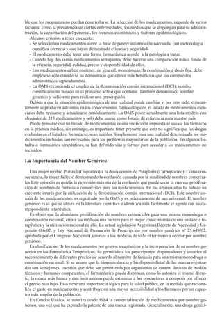 ble que los programas no puedan desarrollarse. La selección de los medicamentos, depende de varios
factores: como la prevalencia de ciertas enfermedades, los medios que se dispongan para su adminis-
tración, la capacitación del personal, los recursos económicos y factores epidemiológicos.
   Algunos criterios a tener en cuenta:
   - Se seleccionan medicamentos sobre la base de poseer información adecuada, con metodología
     científica correcta y que hayan demostrado eficacia y seguridad.
   - El medicamento debe tener una forma farmacéutica acorde a la patología a tratar.
   - Cuando hay dos o más medicamentos semejantes, debe hacerse una comparación más a fondo de
     la eficacia, seguridad, calidad, precio y disponibilidad de ellos.
   - Los medicamentos deben contener, en general, monodrogas; la combinación a dosis fija, debe
     emplearse sólo cuando se ha demostrado que ofrece más beneficios que los compuestos
     administrados separadamente.
   - La OMS recomienda el empleo de la denominación común internacional (DCI), nombre
     científicamente basado en el principio activo que contiene. También denominado nombre
     genérico y suficiente para realizar una prescripción.
   Debido a que la situación epidemiológica de una realidad puede cambiar y, por otro lado, constan-
temente se producen adelantos en los conocimientos farmacológicos, el listado de medicamentos esen-
ciales debe revisarse y actualizarse periódicamente. La OMS posee actualmente una lista modelo con
alrededor de 315 medicamentos y solo debe usarse como listado de referencia para nuestro país.
   Puede pensarse que un listado de medicamentos es una restricción impuesta al uso de los fármacos
en la práctica médica, sin embargo, es importante tener presente que esto no significa que las drogas
excluidas en el listado o formulario, sean inútiles. Simplemente para una realidad determinada los me-
dicamentos incluidos son necesarios para los problemas mayoritarios de la población. En algunos lis-
tados o formularios terapéuticos, se han definido vías y formas para acceder a los medicamentos no
incluidos.

La Importancia del Nombre Genérico

   Una mujer recibió Platinol (Cisplatino) a la dosis común de Paraplatin (Carboplatino). Como con-
secuencia, la mujer falleció demostrando la confusión causada por la similitud de nombres comercia-
les Este episodio es quizás la expresión máxima de la confusión que puede crear la enorme prolifera-
ción de nombres de fantasía o comerciales para los medicamentos. En los últimos años ha habido un
creciente interés por la utilización de la denominación común internacional (DCI). Este nombre co-
mún de los medicamentos, es registrado por la OMS y es prácticamente de uso universal. El nombre
genérico es el que se utiliza en la literatura científica e identifica más fácilmente el agente con su co-
rrespondiente terapéutica.
   Es obvio que la abundante proliferación de nombres comerciales para una misma monodroga o
combinación racional, crea a los médicos una barrera para el mejor conocimiento de una sustancia te-
rapéutica y la utilización racional de ella. La actual legislación Argentina (Decreto de Necesidad y Ur-
gencia 486/02, y Ley Nacional de Promoción de Prescripción por nombre genérico nº 25.649/02,
aprobada por el Congreso Nacional) autoriza a los médicos de todo el territorio a recetar por nombre
genérico.
   La clasificación de los medicamentos por grupos terapéuticos y la incorporación de su nombre ge-
nérico en los Formularios Terapéuticos, ha permitido a los prescriptores, dispensadores y usuarios el
reconocimiento de diferentes precios de acuerdo al nombre de fantasía para una misma monodroga o
combinación racional. Si se asume que la bioequivalencia y biodisponibilidad de las marcas registra-
das son semejantes, cuestión que debe ser garantizada por organismos de control dotados de medios
técnicos y humanos competentes, el farmacéutico puede dispensar, como lo autoriza el mismo decre-
to, la marca más barata y este instrumento puede estimular a los productores a competir por ofrecer
el precio más bajo. Esto tiene una importancia lógica para la salud pública, en la medida que raciona-
liza el gasto en medicamentos y contribuye en una mayor accesibilidad a los fármacos por un espec-
tro más amplio de la población.
   En Estados Unidos, se autoriza desde 1984 la comercialización de medicamentos por nombre ge-
nérico, una vez que ha expirado la patente de una marca registrada. Generalmente, una droga genéri-
 