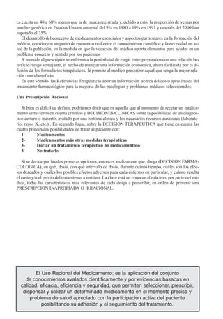ca cuesta un 40 a 60% menos que la de marca registrada y, debido a esto, la proporción de ventas por
nombre genérico en Estados Unidos aumentó del 9% en 1980 a 19% en 1991 y después del 2000 han
superado el 35%.
   El desarrollo del concepto de medicamentos esenciales y aspectos particulares en la formación del
médico, constituyen un punto de encuentro real entre el conocimiento científico y la necesidad en sa-
lud de la población, en la medida en que la vocación del médico aporta elementos para ayudar en un
problema concreto y sentido por los pacientes.
   A menudo el prescriptor se enfrenta a la posibilidad de elegir entre preparados con una relación be-
neficio/riesgo semejante, el hecho de manejar una información económica, ahora facilitada por la di-
fusión de los formularios terapéuticos, le permite al médico prescribir aquel que tenga la mejor rela-
ción costo/beneficio.
   En este sentido, las Referencias Terapéuticas aportan información acerca del costo aproximado del
tratamiento farmacológico para la mayoría de las patologías y problemas médicos seleccionados.

Una Prescripción Racional

   Si bien es difícil de definir, podríamos decir que es aquella que al momento de recetar un medica-
mento se tuvieron en cuenta criterios y DECISIONES CLINICAS sobre la posibilidad de un diagnos-
tico certero o incierto, avalado por una historia clínica y los necesarios recursos auxiliares (laborato-
rio, rayos X, etc.) . En segundo lugar, sobre la DECISION TERAPEUTICA que tiene en cuenta las
cuatro principales posibilidades de tratar al paciente con:
   1-       Medicamentos
   2-       Medicamentos más otras medidas terapéuticas
   3-       Iniciar un tratamiento terapéutico no medicamentoso
   4-       No tratarlo

   Si se decide por las dos primeras opciones, entonces analizar con que‚ droga (DECISION FARMA-
COLOGICA), en qué‚ dosis, con qué intervalo de dosis, durante cuánto tiempo, cuáles son los efec-
tos deseados y cuáles los posibles efectos adversos para cada enfermo en particular, y cuánto resulta
el costo y/o el precio del tratamiento a instituir. La clave está en conocer al máximo, por parte del mé-
dico, todas las características más relevantes de cada droga a prescribir, en orden de prevenir una
PRESCRIPCION INAPROPIADA O IRRACIONAL.




        El Uso Racional del Medicamento: es la aplicación del conjunto
    de conocimientos avalados científicamente y por evidencias basadas en
  calidad, eficacia, eficiencia y seguridad, que permiten seleccionar, prescribir,
   dispensar y utilizar un determinado medicamento en el momento preciso y
      problema de salud apropiado con la participación activa del paciente
           posibilitando su adhesión y el seguimiento del tratamiento.
 
