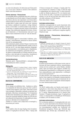 60     03.01.01.01. GENTAMICINA


no existe otra alternativa. En infecciones por Gram positi-               12 horas en menores de 2 semanas y 2 mg/kg cada 8 ho-
vos, ya sea cocos o bacilos se asocian a otros antimicro-                 ras en mayores de 2 semanas a 12 años. La dosis de carga
bianos como beta-lactámicos.                                              es independiente de la función renal.1 La dosis intraveno-
                                                                          sa debe ser diluida en glucosa al 5% o en solución isotó-
Efectos adversos - Precauciones                                           nica de cloruro de sodio, e inyectada en un período de 30
Es aconsejable utilizar el tratamiento más corto y efectivo pa-           minutos, en caso de usar una dosis única diaria esta infu-
ra cada situación con el fin de reducir el riesgo de toxicidad.           sión debe realizarse en 30-60 minutos.
Sus efectos adversos más importantes son ototoxicidad y                   Dosis única diaria: 5 mg/kg.
nefrotoxicidad por lesión directa de membranas. La ototo-
xicidad afecta a ambas ramas del octavo par, comienza                     Actividad antimicrobiana
por tinnitus y pérdida de la audición y vértigo, habitual-                Antibiótico aminoglucósido de acción bactericida sobre
mente es irreversible. La nefrotoxicidad es más común en                  bacterias Gram negativas y positivas aeróbicas. Su espec-
los ancianos; en algunos pacientes mejora al discontinuar                 tro incluye enterobacterias como E.coli, Klebsiella spp.,
la droga. Estas alteraciones dependen de la dosis, el tiem-               Listeria spp., S.aureus., estafilococos coagulasa negativo,
po de tratamiento y el funcionamiento renal; por lo que                   Streptoccus spp.
deben evitarse tratamiento de más de 7 días de duración.
                                                                          Efectos adversos - Precauciones, Interacciones y
Interacciones                                                             Contraindicaciones
La furosemida agrava la ototoxicidad. Cefalotina, ciclo-                  Ver generalidades de aminoglucósidos.
propano y metoxifluorano, potencian los efectos nefrotó-
xicos de los aminoglucósidos.                                             Bibliografía
Infrecuentemente pueden producir bloqueo neuromuscular                    1. Gilbert DN. Aminoglycosides. En: Mandell G, Bennett JE, Dolin R.
                                                                             Basic Principles in the Diagnosis and Management of Infectious
con parálisis fláccida, fundamentalmente cuando se usan en                   Diseases 5st ed. Churchil-Livinston; 2000:307-336.
bolo por vía IV y con otras drogas anestésicas, bloqueado-                2. Quintiliani R, Quintiliani RJr, Nightingale CH. Aminoglycosides.
res neuromusculares o con miastenia gravis o hipokalemia.                    En: Armstrong D, Cohen J. Infectious Diseases.1st. ed. Mosby;1999.
Se contrarresta con neostigmina y gluconato de calcio.                       p. 7.7.7.
No deben ser administrados en la misma solución con am-                   3. Wilson WR, et al. Antibiotic treatment of adults with infective endo-
                                                                             carditis due to streptococci, enterococci, staphylococci and HACEK
picilina u otros derivados de la penicilina, cloranfenicol,
                                                                             microorganisms. JAMA 1995;274:1706-1173.
anfotericina B, heparina o complejo vitamínico B.
                                                                          03.01.01.02. AMICACINA
Contraindicaciones
Miastenia gravis. Hipersensibilidad a aminoglucósidos.
                                                                          Indicaciones
Contraindicacion relativa: ancianos.
                                                                          Se utiliza exclusivamente en infecciones severas como in-
                                                                          fecciones del tracto respiratorio inferior, osteoarticulares,
Bibliografía
1. Hardman JG, Limbird LE, Goodman Gilman A, editors. Goodman             sistema nervioso central, piel y partes blandas, intrabdo-
   and Gilman´s The pharmacological basis of therapeutics. 10th ed.       minal, sepsis por bacilos gram negativos sensibles (Ej.:
   New York: McGraw-Hill; 2001. p. 1173.                                  Pseudomonas) generalmente en combinación con penici-
2. Lerner S, Aminoglycosides. En: Andriole VT. Current Infectious         linas antipseudomonas como piperacilina o cefalospori-
   Disease drugs. 1st ed. Current Medicine; 1996. p. 1-12.
                                                                          nas de tercera generación.1,2
3. Ali MZ & Goetz MB. A meta-analysis of the relative efficacy and
   toxicity of single daily dosing versus multiple daily dosing of ami-   No debe utilizarse como droga única en bacteriemias por
   noglycosides. Clin Infect Dis 1997; 24:796-809.                        bacilos Gram negativos de huéspedes inmunocomprome-
                                                                          tidos. Es una droga alternativa para el tratamiento de mi-
03.01.01.01. GENTAMICINA                                                  cobacterias atípicas tanto en huéspedes inmunocompeten-
                                                                          tes como inmunocomprometidos.
Indicaciones
Por su sinergia con antibióticos beta – lactámicos se utiliza             Dosis
en el tratamiento de infecciones graves por Gram positivos                Vía IM-IV, adultos-niños con función renal normal: 15
y bacilos Gram negativos como sepsis, infecciones severas                 mg/kg/día en 1 dosis (dosis única diaria) o en 2 dosis, no
como meningitis, endocarditis, neumonía en pacientes hos-                 excediendo 1,5 gramos en total/día. La dosis de carga es
pitalizados, infecciones osteoarticulares.2 En el tratamiento             de 7.5 mg/kg, independientemente de la función renal.
de infecciones bacteriémicas por estafilococos, pueden uti-               Neonatos: 10 mg/kg inicialmente, luego 15 mg/kg/día en
lizarse por un periodo limitado de tiempo con el fin de acor-             2 dosis. La solución debe ser infundida por 30-60 minutos
tar la duración de la bacteriemia. En endocarditis por estrep-            en adultos y 60-120 minutos en niños.
tococos es alternativa de la estreptomicina.3                             Actividad antimicrobiana
También se la utiliza como coadyuvante en meningitis y                    Por su estructura química es el aminoglucósido más resis-
bacteriemia por Listeria.                                                 tente a la acción inactivadora de las bacterias Gram nega-
                                                                          tivas aerobias. Actúa igual que las demás drogas del grupo.
Dosis                                                                     Los microorganismos sensibles son: Escherichia coli,
Vía IV, adultos: dosis de carga 2mg/kg, dosis de manteni-                 Pseudomona aeruginosa, Proteus spp., Klebsiella spp.,
miento 3-5 mg/kg/día en tres dosis. Niños: 3 mg/kg cada                   Enterobacter spp., Serratia spp., Acinetobacter spp., Ci-
 