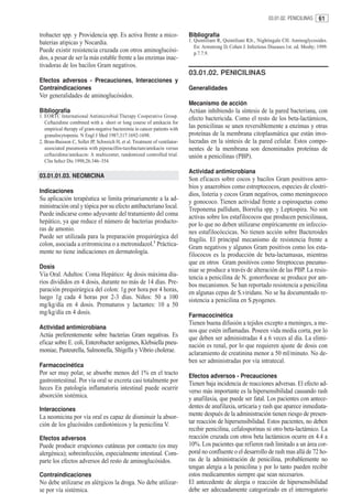03.01.02. PENICILINAS    61

trobacter spp. y Providencia spp. Es activa frente a mico-                  Bibliografía
baterias atipicas y Nocardia.                                               1. Quintiliani R, Quintiliani RJr., Nightingale CH. Aminoglycosides.
                                                                               En: Armstrong D, Cohen J. Infectious Diseases.1st. ed. Mosby; 1999.
Puede existir resistencia cruzada con otros aminoglucósi-                      p.7.7.9.
dos, a pesar de ser la más estable frente a las enzimas inac-
tivadoras de los bacilos Gram negativos.
                                                                            03.01.02. PENICILINAS
Efectos adversos - Precauciones, Interacciones y
Contraindicaciones                                                          Generalidades
Ver generalidades de aminoglucósidos.
                                                                            Mecanismo de acción
Bibliografía                                                                Actúan inhibiendo la síntesis de la pared bacteriana, con
1. EORTC International Antimicrobial Therapy Cooperative Group.             efecto bactericida. Como el resto de los beta-lactámicos,
   Ceftazidime combined with a short or long course of amikacin for
   empirical therapy of gram-negative bacteremia in cancer patients with    las penicilinas se unen reversiblemente a enzimas y otras
   granulocytopenia. N Engl J Med 1987;317:1692-1698.                       proteínas de la membrana citoplasmática que están invo-
2. Brun-Buisson C, Sollet JP, Schweich H, et al. Treatment of ventilator-   lucradas en la síntesis de la pared celular. Estos compo-
   associated pneumonia with piperacillin-tazobactam/amikacin versus        nentes de la membrana son denominados proteínas de
   ceftazidime/amikacin: A multicenter, randomized controlled trial.        unión a penicilinas (PBP).
   Clin Infect Dis 1998;26:346–354.

                                                                            Actividad antimicrobiana
03.01.01.03. NEOMICINA
                                                                            Son eficaces sobre cocos y bacilos Gram positivos aero-
                                                                            bios y anaerobios como estreptococos, especies de clostri-
Indicaciones
                                                                            dios, listeria y cocos Gram negativos, como meningococo
Su aplicación terapéutica se limita primariamente a la ad-                  y gonococo. Tienen actividad frente a espiroquetas como
ministración oral y tópica por su efecto antibacteriano local.              Treponema pallidum, Borrelia spp. y Leptospira. No son
Puede indicarse como adyuvante del tratamiento del coma                     activas sobre los estafilococos que producen penicilinasa,
hepático, ya que reduce el número de bacterias producto-                    por lo que no deben utilizarse empíricamente en infeccio-
ras de amonio.                                                              nes estafilocóccicas. No tienen acción sobre Bacteroides
Puede ser utilizada para la preparación prequirúrgica del                   fragilis. El principal mecanismo de resistencia frente a
colon, asociada a eritromicina o a metronidazol.1 Práctica-                 Gram negativos y algunos Gram positivos como los esta-
mente no tiene indicaciones en dermatología.                                filococos es la producción de beta-lactamasas, mientras
                                                                            que en otros Gram positivos como Streptoccus pneumo-
Dosis
                                                                            niae se produce a través de alteración de las PBP. La resis-
Vía Oral. Adultos: Coma Hepático: 4g dosis máxima dia-                      tencia a penicilina de N. gonorrhoeae se produce por am-
rios divididos en 4 dosis, durante no más de 14 días. Pre-                  bos mecanismos. Se han reportado resistencia a penicilina
paración prequirúrgica del colon: 1g por hora por 4 horas,                  en algunas cepas de S.viridans. No se ha documentado re-
luego 1g cada 4 horas por 2-3 días. Niños: 50 a 100                         sistencia a penicilina en S.pyogenes.
mg/kg/día en 4 dosis. Prematuros y lactantes: 10 a 50
mg/kg/día en 4 dosis.                                                       Farmacocinética
                                                                            Tienen buena difusión a tejidos excepto a meninges, a me-
Actividad antimicrobiana
                                                                            nos que estén inflamadas. Poseen vida media corta, por lo
Actúa preferentemente sobre bacterias Gram negativas. Es                    que deben ser administradas 4 a 6 veces al día. La elimi-
eficaz sobre E. coli, Enterobacter aerógenes, Klebsiella pneu-              nación es renal, por lo que requieren ajuste de dosis con
moniae, Pasteurella, Salmonella, Shigella y Vibrio cholerae.                aclaramiento de creatinina menor a 50 ml/minuto. No de-
                                                                            ben ser administradas por vía intratecal.
Farmacocinética
Por ser muy polar, se absorbe menos del 1% en el tracto                     Efectos adversos - Precauciones
gastrointestinal. Por vía oral se excreta casi totalmente por               Tienen baja incidencia de reacciones adversas. El efecto ad-
heces En patología inflamatoria intestinal puede ocurrir                    verso más importante es la hipersensibilidad causando rash
absorción sistémica.                                                        y anafilaxia, que puede ser fatal. Los pacientes con antece-
Interacciones                                                               dentes de anafilaxia, urticaria y rash que aparece inmediata-
La neomicina por vía oral es capaz de disminuir la absor-                   mente después de la administración tienen riesgo de presen-
ción de los glucósidos cardiotónicos y la penicilina V.                     tar reacción de hipersensibilidad. Estos pacientes, no deben
                                                                            recibir penicilina, cefalosporinas ni otro beta-lactámico. La
Efectos adversos                                                            reacción cruzada con otros beta lactámicos ocurre en 4.4 a
Puede producir erupciones cutáneas por contacto (es muy                     10%. Los pacientes que refieren rash limitado a un área cor-
alergénica); sobreinfección, especialmente intestinal. Com-                 poral no confluente o el desarrollo de rash mas allá de 72 ho-
parte los efectos adversos del resto de aminoglucósidos.                    ras de la administración de penicilina, probablemente no
                                                                            tengan alergia a la penicilina y por lo tanto pueden recibir
Contraindicaciones                                                          estos medicamentos siempre que sean necesarios.
No debe utilizarse en alérgicos la droga. No debe utilizar-                 El antecedente de alergia o reacción de hipersensibilidad
se por vía sistémica.                                                       debe ser adecuadamente categorizado en el interrogatorio
 