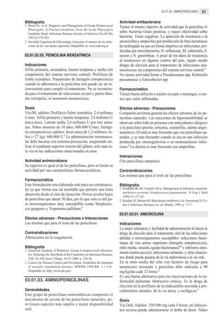 03.01.03. AMINOPENICILINAS       63

Bibliografía                                                               Actividad antibacteriana
1. Bisno AL. et al. Diagnosis and Management of Group Streptococcal        Tienen el mismo espectro de actividad que la penicilina G
   Pharyngitis: A Practice Guideline, from the Acute Pharyngitis
   Guideline Panel, Infectious Diseases Society of America Clin Inf Dis
                                                                           sobre bacterias Gram positivas, y mayor efectividad sobre
   1997;25:574-583.                                                        bacterias Gram negativas. La aparición de resistencia a la
2. Sociedad Argentina de Infectologia. Guia para el manejo de las infec-   amoxicilina y ampicilina por producción de beta-lactamasas
   ciones de las vias aereas superiores. Disponible en: www.sadi.org.ar    ha restringido su uso en forma empírica en infecciones pro-
                                                                           ducidas por enterobacterias, H. influenzae, M. catharralis, S.
03.01.02.03. PENICILINA BENZATÍNICA                                        aureus y N. gonorrheae. A pesar de los datos de resistencia
                                                                           al neumococo en algunos centros del país, siguen siendo
Indicaciones                                                               drogas de elección para el tratamiento de infecciones neu-
Sífilis primaria, secundaria, latente temprana y tardía (sin               mocóccicas sin compromiso del sistema nervioso central.1
compromiso del sistema nervioso central). Profilaxis de                    No tienen actividad frente a Pseudomonas spp, Klebsiella
fiebre reumática. Tratamiento de faringitis estreptocócica                 pneumoniae y Enterobacter spp.
cuando la adherencia a la penicilina oral puede ser un in-
conveniente para cumplir el tratamiento. No se recomien-                   Farmacocinética
da para el tratamiento de infecciones en piel y partes blan-               Tienen buena difusión a tejidos excepto a meninges, a me-
das (erisipela), ni neumonía neumocócica.                                  nos que estén inflamadas.

Dosis                                                                      Efectos adversos - Precauciones
Vía IM, adultos: Profilaxis fiebre reumática: 2,4 millones                 Comparten en forma general los efectos adversos de las pe-
U/mes. Sífilis primaria y latente temprana: 2,4 millones U                 nicilinas naturales. Las reacciones de hipersensibilidad, se
única dosis. Latente tardía 2,4 millones U por tres sema-                  observan sobre todo en personas con antecedentes alérgicos
nas. Niños menores de 10 años: 600.000 U/mes. Faringi-                     a la penicilina (prurito, urticaria, eosinofilia, edema angio-
tis estreptocócica: adultos: dosis única de 1,2 millones; ni-              neurótico). El rash es mas frecuente que con penicilinas na-
ños (<27 kg): 600.000 U.1 La administración intramuscu-                    turales, y es mas frecuente cuando se usa en una infección
lar debe hacerse con extrema precaución, asegurando uti-                   producida por citomegalovirus o en mononucleosis infec-
lizar el cuadrante superior externo del glúteo; solo usar es-              ciosa.2 La diarrea es mas frecuente con ampicilina.
ta vía en las indicaciones mencionadas en usos.
                                                                           Interacciones
Actividad antimicrobiana                                                   (Ver penicilinas naturales).
Su espectro es igual al de las penicilinas, pero se limita su
actividad por sus características farmacocinéticas.                        Contraindicaciones
                                                                           Las mismas que para el resto de las penicilinas.
Farmacocinética
Esta formulación esta elaborada solo para uso intramuscu-                  Bibliografía
lar ya que forma una sal insoluble que permite una lenta                   1. Friedland IR, Mc Cracken GH jr. Management of infections caused by
                                                                              antibiotic-resistant Streptococcus pneumoniae. N Eng J Med
absorción desde el sitio de inyección. Provee niveles bajos                   1994;331:377-82.
de penicilina que duran 30 días, por lo que solo es útil pa-               2. Kendler JS, Hartam BJ. Beta-lactam antibiotics. En: Armstrong D, Co-
ra microorganismos muy susceptibles como Streptococ-                          hen J. Infectious Diseases.1st. ed. Mosby; 1999. p. 7.5.7.
cus pyogenes y Treponema pallidum.2
                                                                           03.01.03.01. AMOXICILINA
Efectos adversos - Precauciones e Interacciones
Las mismas que para el resto de las penicilinas.                           Indicaciones
                                                                           La mejor tolerancia y facilidad de administración la hacen la
Contraindicaciones                                                         droga de elección para el tratamiento oral de las infecciones
Alteraciones en la coagulación.                                            debidas a microorganismos susceptibles: infecciones bacte-
                                                                           rianas de vías aéreas superiores (faringitis estreptocóccica,
Bibliografía                                                               otitis media, sinusitis agudas bacterianas)1,4 e inferiores (neu-
1. American Academy of Pediatrics. Group A streptococcal infections.
   En: Pickering LK, Red Book of the Committee on Infectious Diseases.
                                                                           monía neumocóccica); infecciones urinarias; y otras situacio-
   25th. Ed. Elk Grove Village: AA P; 2000. p. 526-36.                     nes donde pueda pasarse de la vía endovenosa a la vía oral.
2. Centers for Disease Control and Prevention. Guidelines for treatment    En la otitis media del niño con factores de riesgo para
   of sexually transmitted diseases. MMWR 1998:RR- 1:1-116.                neumococo resistente a penicilina debe indicarse a 90
   Disponible en: http.//www.cdc.gov/                                      mg/kg/día cada 12 horas.2
                                                                           Es una buena alternativa para las reactivaciones de la en-
03.01.03. AMINOPENICILINAS                                                 fermedad pulmonar obstructiva crónica. Es la droga de
                                                                           elección en la profilaxis de la endocarditis asociada a pro-
Generalidades                                                              cedimientos dentales, de la vía aérea, y esofágicos.3
Este grupo de penicilinas semisintéticas comparten el
mecanismo de acción de las penicilinas naturales, pe-                      Dosis
ro tienen espectro más amplio y mejor disponibilidad                       Vía Oral. Adultos: 250-500 mg cada 8 horas; en infeccio-
oral.                                                                      nes severas puede administrarse el doble de dosis. Niños
 