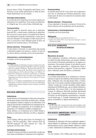 64     03.01.03.03. INHIBIDORES DE BETALACTAMASAS


de peso menor a 20 kg: 20 mg/kg/día cada 8 horas, en in-                         Farmacocinética
fecciones severas puede administrarse el doble de dosis.                         Se absorbe menos del 50 % de la dosis tras la administra-
Puede administrarse con las comidas.                                             cion oral. Es eliminada por filtración glomerular, requi-
                                                                                 riendo ajuste de dosis con aclaración de creatinina menor
Actividad antimicrobiana                                                         a 10ml/minuto.
Es un derivado de la ampicilina con el mismo espectro an-
tibacteriano de la ampicilina. Tiene menor actividad fren-                       Efectos adversos - Precauciones
te a Shigella spp. No es activa frente a Klebsiella spp.                         El mas importante y frecuente es la diarrea. El resto de los
                                                                                 efectos adversos son los producidos por las penicilinas.
Farmacocinética
Posee un grado de absorción mayor que la ampicilina,                             Interacciones y Contraindicaciones
hasta del 50%, y mucho menos variable que la ampicilina.                         Coinciden con los de penicilinas.
Por esa razón se asocia menos a la producción de diarrea.
Pasa pobremente al líquido cerebroespinal, a menos que el                        Bibliografía
área esté inflamada. En meningitis no debe usarse por vía                        1. Lorber B. Listeriosis. Clin Infect Dis 1997;24:1–11.
                                                                                 2. Tunkel AR, Scheld WM. Acute bacterial meningitis. Lancet
oral. La excreción es renal, debiendo ajustar la dosis con                          1995;346:1675-1680
aclaración de creatinina menor a 30 ml/minuto.
                                                                                 03.01.03.03. INHIBIDORES
Efectos adversos - Precauciones                                                               DE BETALACTAMASAS
El rash cutáneo es frecuente. La amoxicilina está asociada
a intolerancia gástrica con náuseas y vómitos. El resto de                       Generalidades
los efectos adversos coinciden con los de las penicilinas.
                                                                                 Mecanismo de acción
Interacciones y contraindicaciones                                               Estos compuestos, clavulánico, sulbactam y tazobactam,
Coinciden con los de las penicilinas.                                            con débil actividad antibacteriana, son potentes inhibido-
                                                                                 res de muchas ß-lactamasas plasmídicas y de algunas cro-
Bibliografía                                                                     mosómicas. Esto permite restaurar la actividad de amoxi-
1. Sociedad Argentina de Infectología. Guia para el manejo de las infec-
   ciones de las vias aéreas superiores. Disponible en: http://www.sadi.org.ar   cilina, ampicilina, piperacilina y cefoperazona frente a
2. American Academy of Pediatrics. Pneumococcal Infections. En:                  bacterias Gram positivas y negativas.1 Existen tres inhibi-
   PickeringLK, Pickering LK, Red Book of the Committee on                       dores: sulbactam, ácido clavulánico y tazobactam.
   Infectious Diseases. 25th. Ed. Elk Grove Village: AA P; 2000. p. 457.
3. Durack DT. Prophylaxis of Infective Endocarditis. En Mandell
   G.,Bennett J.E:, Dolin R. Basic Principles in the Diagnosis and
                                                                                 Actividad antimicrobiana
   Management of Infectious Diseases 5st ed. Churchil- Livinston;                La actividad antibacteriana de la combinación es determi-
   2000. p. 307-336.                                                             nada por el espectro del antibiótico beta lactámico acompa-
4. Bisno AL. et al. Diagnosis and Management of Group Streptococcal              ñante. Sulbactam tiene actividad propia frente a Acineto-
   Pharyngitis: A Practice Guideline, from the Acute Pharyngitis                 bacter spp. Se los puede considerar terapéuticamente equi-
   Guideline Panel, Infectious Diseases Society of America Clin Inf Dis
                                                                                 valentes, excepto que el ácido clavulánico inhibe algunos
   1997;25:574-583.
                                                                                 aislamientos de Klebsiella spp., que no inhiben sulbactam y
                                                                                 tazobactam. Son activos frente a las beta lactamasas de
                                                                                 S.aureus, H. influenzae, Moraxella catarrhalis, Bacteroides
03.01.03.02. AMPICILINA
                                                                                 spp., N. gonorrheae y algunas enterobacterias. No son acti-
                                                                                 vos frente a las beta lactamasas cromosómicas y constituti-
Indicaciones
                                                                                 vas de Serratia spp., C. Freundii, Enterobacter spp., P.aeru-
Puede utilizarse en el tratamiento de infecciones documenta-
                                                                                 ginosa, Acinetobacter y algunas enterobacterias.
das del tracto urinario, tracto biliar sin obstrucción, y del apa-
rato respiratorio cuando se requiera la vía endovenosa. Es la
                                                                                 Bibliografía
droga de elección para el tratamiento de la meningitis por lis-                  1. Hart SM, Bailey EM,. A practical look at the clinical usefulness of the
teria1 combinada con gentamicina, de la meningitis por S.                           beta-lactam/beta-lactamase inhibitor combination. Ann Pharmacother.
pneumoniae y H. influenzae sensibles y meningococo.2                                1996;30:1130-1140.
Puede utilizarse en el tratamiento de la fiebre tifoidea y
también en salmonelosis diferentes a la tífica y shigellosis.                    03.01.03.03.01. AMOXICILINA + ÁCIDO
                                                                                                 CLAVULÁNICO
Dosis
Vía IV. Adultos: 500 mg cada 6 horas. En meningitis 12 g                         Indicaciones
diarios (150-250 mg/kg/día). Niños menores de20 kg:                              Tratamiento de infecciones del tracto respiratorio superior e
100-200 mg/kg/día. En niños menores de 7 días: 50                                inferior debidas a H. Influenzae y M. Catarrhalis; infecciones
mg/kg/día con dosis cada 12 horas.                                               polimicrobianas de piel y partes blandas, abdomen y cabeza
                                                                                 y cuello. Tratamiento de mordeduras humanas y animales.
Actividad antimicrobiana
Comparte la misma actividad con amoxicilina, excepto que                         Dosis
tiene mejor actividad para el tratamiento de la shigellosis.                     Vía oral. Adultos: 250 a 500mg cada 8 horas, deberá du-
 
