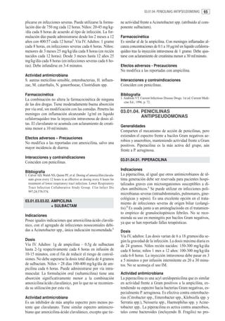 03.01.04. PENICILINAS ANTIPSEUDOMONAS          65

plicarse en infecciones severas. Puede utilizarse la formu-                ne actividad frente a Acinetobacter spp. (atribuído al com-
lación dúo de 750 mg cada 12 horas. Niños: 20-45 mg/kg-                    ponente sulbactam).
/día cada 8 horas de acuerdo al tipo de infección. La for-
mulación dúo puede administrarse desde los 2 meses a 12                    Farmacocinética
años con 400/57 cada 12 horas1. Vía IV. Adultos: 1 gramo                   Es similar al de la ampicilina. Con meninges inflamadas al-
cada 8 horas, en infecciones severas cada 6 horas. Niños:                  canza concentraciones de 0.1 a 10 µg/ml en liquido cefalorra-
menores de 3 meses 25 mg/kg/día cada 8 horas (en recién                    quídeo tras la inyección intravenosa de 1 gramo. Debe ajus-
nacidos cada 12 horas). Desde 3 meses hasta 12 años 25                     tarse con aclaramiento de creatinina menor a 30 ml/minuto.
mg/kg/día cada 8 horas (en infecciones severas cada 6 ho-
ras). Debe infundirse en 3-4 minutos.                                      Efectos adversos - Precauciones
                                                                           No modifica a las reportadas con ampicilina.
Actividad antimicrobiana
S. aureus meticilino sensible, enterobacterias, H. influen-                Interacciones y contraindicaciones
zae, M. catarrhalis, N. gonorrhoeae, Clostridium spp.                      Coinciden con penicilinas.

Farmacocinética                                                            Bibliografía
La combinación no altera la farmacocinética de ninguna                     1. Andriole VT. Current Infectious Disease Drugs. 1st ed. Current Medi-
                                                                              cine Ed.; 1996. p. 72.
de las dos drogas. Tiene moderadamente buena absorción
por vía oral, sin modificación con las comidas. Penetra las
                                                                           03.01.04. PENICILINAS
meninges con inflamación alcanzando 1g/ml en liquido
                                                                                     ANTIPSEUDOMONAS
cefalorraquídeo tras la inyección intravenosa de dosis al-
tas. El clavulanato se acumula con aclaramiento de creati-
                                                                           Generalidades
nina menor a 10 ml/minuto.
                                                                           Comparten el mecanismo de acción de penicilinas, pero
                                                                           extienden el espectro frente a bacilos Gram negativos ae-
Efectos adversos – Precauciones
                                                                           robios y anaerobios, manteniendo actividad frente a Gram
No modifica a las reportadas con amoxicilina, salvo una
                                                                           positivos. Piperacilina es la más activa del grupo, aún
mayor incidencia de diarrea.
                                                                           frente a P. aeruginosa.
Interacciones y contraindicaciones
                                                                           03.01.04.01. PIPERACILINA
Coinciden con penicilinas.
                                                                           Indicaciones
Bibliografía
1. Calver AD, Walsh NS, Quinn PF, et al. Dosing of amoxicillin/clavula-    La piperacilina, al igual que otros antimicrobianos de úl-
   nato given every 12 hours is as effective as dosing every 8 hours for   tima generación debe ser reservada para pacientes hospi-
   treatment of lower respiratory tract infection. Lower Respiratory       talizados graves con microorganismos susceptibles a di-
   Tract Infection Collaborative Study Group. Clin Infect Dis              chos antibióticos.1 Se puede utilizar en infecciones poli-
   997;24:570-574.
                                                                           microbianas severas (intraabdominales, pulmonares, gine-
                                                                           cológicas y sepsis). Es una excelente opción en el trata-
03.01.03.03.02. AMPICILINA
                                                                           miento de infecciones severas de origen biliar (colangi-
                + SULBACTAM
                                                                           tis).2 Es usada junto a un aminoglucósido en el tratamien-
                                                                           to empírico de granulocitopénicos febriles. No se reco-
Indicaciones
                                                                           mienda su uso en meningitis por bacilos Gram negativos,
Posee iguales indicaciones que amoxicilina-ácido clavulá-
                                                                           ya que se han reportado fallas terapéuticas.
nico, con el agregado de infecciones nosocomiales debi-
das a Acinetobacter spp., única indicación recomendada.1                   Dosis
                                                                           Vía IV, adultos: Las dosis varían de 6 a 18 gramos/día se-
Dosis                                                                      gún la gravedad de la infección. La dosis máxima diaria es
Vía IV. Adultos: 1g de ampicilina – 0.5g de sulbactam                      de 24 gramos. Niños recién nacidos: 150-300 mg/kg/día
hasta 2-1g respectivamente cada 6 horas en infusión de                     cada 8 horas; niños 1 mes a 12 años: 100-300 mg/kg/día
10-15 minutos, con el fin de reducir el riesgo de convul-                  cada 6-8 horas. La inyección intravenosa debe pasar en 3
siones. No debe superarse la dosis total diaria de 4 gramos                a 5 minutos o por infusión intermitente en 20 a 30 minu-
de sulbactam. Niños > 28 días 100-400 mg/kg/día de am-                     tos. No se aconseja el uso IM.
picilina cada 6 horas. Puede administrarse por vía intra-
muscular. La formulación oral (sultamicilina) tiene una                    Actividad antimicrobiana
absorción significativamente menor a la combinación                        La piperacilina es una acyl ureídopenicilina que es similar
amoxicilina/ácido clavulánico, por lo que no se recomien-                  en actividad frente a Gram positivos a la ampicilina, ex-
da su utilización por esta vía.                                            tendiendo su espectro hacia bacterias Gram negativas, es-
                                                                           pecialmente P. aeruginosa. Es efectiva contra enterobacte-
Actividad antimicrobiana                                                   rias (Citrobacter spp., Enterobacter spp., Klebsiella spp. y
Es un inhibidor de más amplio espectro pero menos po-                      Serratia spp.), Neisseria spp., Haemophilus spp. y Acine-
tente que clavulanato. Tiene similar espectro antimicro-                   tobacter spp.. La piperacilina es activa contra anaerobios,
biano que amoxicilina-ácido clavulánico, excepto que tie-                  tales como bacteroides (incluyendo B. Fragilis) no pro-
 