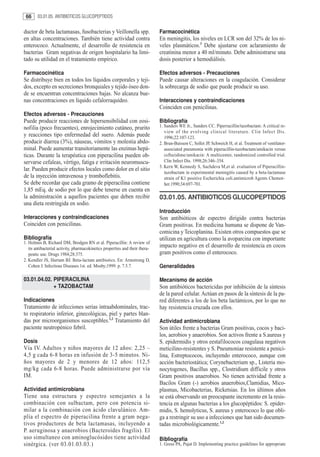 66     03.01.05. ANTIBIOTICOS GLUCOPEPTIDOS


ductor de beta lactamasas, fusobacterias y Veillonella spp.                   Farmacocinética
en altas concentraciones. También tiene actividad contra                      En meningitis, los niveles en LCR son del 32% de los ni-
enterococo. Actualmente, el desarrollo de resistencia en                      veles plasmáticos.3 Debe ajustarse con aclaramiento de
bacterias Gram negativas de origen hospitalario ha limi-                      creatinina menor a 40 ml/minuto. Debe administrarse una
tado su utilidad en el tratamiento empírico.                                  dosis posterior a hemodiálisis.

Farmacocinética                                                               Efectos adversos - Precauciones
Se distribuye bien en todos los líquidos corporales y teji-                   Puede causar alteraciones en la coagulación. Considerar
dos, excepto en secreciones bronquiales y tejido óseo don-                    la sobrecarga de sodio que puede producir su uso.
de se encuentran concentraciones bajas. No alcanza bue-
nas concentraciones en líquido cefalorraquídeo.                               Interacciones y contraindicaciones
                                                                              Coinciden con penicilinas.
Efectos adversos - Precauciones
Puede producir reacciones de hipersensibilidad con eosi-                      Bibliografía
nofilia (poco frecuentes), enrojecimiento cutáneo, prurito                    1. Sanders WE Jr., Sanders CC. Piperracillin/tazobactam: A critical re-
                                                                                 view of the evolving clinical literature. Clin Infect Dis.
y reacciones tipo enfermedad del suero. Además puede                             1996;22:107-123.
producir diarrea (3%), náuseas, vómitos y molestia abdo-                      2. Brun-Buisson C, Sollet JP, Schweich H, et al. Treatment of ventilator-
minal. Puede aumentar transitoriamente las enzimas hepá-                         associated pneumonia with piperacillin-tazobactam/amikacin versus
ticas. Durante la terapéutica con piperacilina pueden ob-                        ceftazidime/amikacin: A multicenter, randomized controlled trial.
servarse cefaleas, vértigo, fatiga e irritación neuromuscu-                      Clin Infect Dis. 1998;26:346–354.
                                                                              3. Kern W, Kennedy S, Sachdeva M,et al. evaluation of Piperacillin-
lar. Pueden producir efectos locales como dolor en el sitio
                                                                                 tazobactam in experimental meningitis caused by a beta-lactamase
de la inyección intravenosa y tromboflebitis.                                    strain of K1 positive Escherichia coli.antimicrob Agents Chemot-
Se debe recordar que cada gramo de piperacilina contiene                         her.1990;34:697-701.
1,85 mEq. de sodio por lo que debe tenerse en cuenta en
la administración a aquellos pacientes que deben recibir                      03.01.05. ANTIBIOTICOS GLUCOPEPTIDOS
una dieta restringida en sodio.
                                                                              Introducción
Interacciones y contraindicaciones                                            Son antibióticos de espectro dirigido contra bacterias
Coinciden con penicilinas.                                                    Gram positivas. En medicina humana se dispone de Van-
                                                                              comicina y Teicoplanina. Existen otros compuestos que se
Bibliografía                                                                  utilizan en agricultura como la avoparcina con importante
1. Holmes B, Richard DM, Brodgen RN et al. Piperacillin: A review of
   its antibacterial activity, pharmacokinetics properties and their thera-
                                                                              impacto negativo en el desarrollo de resistencia en cocos
   peutic use. Drugs 1984;28:375.                                             gram positivos como el enterococo.
2. Kendler JS, Hartam BJ. Beta-lactam antibiotics. En: Armstrong D,
   Cohen J. Infectious Diseases.1st. ed. Mosby;1999. p. 7.5.7.                Generalidades

03.01.04.02. PIPERACILINA                                                     Mecanismo de acción
             + TAZOBACTAM                                                     Son antibióticos bactericidas por inhibición de la síntesis
                                                                              de la pared celular. Actúan en pasos de la síntesis de la pa-
Indicaciones                                                                  red diferentes a los de los beta lactámicos, por lo que no
Tratamiento de infecciones serias intraabdominales, trac-                     hay resistencia cruzada con ellos.
to respiratorio inferior, ginecológicas, piel y partes blan-
das por microorganismos susceptibles.1,2 Tratamiento del                      Actividad antimicrobiana
paciente neutropénico febril.                                                 Son útiles frente a bacterias Gram positivas, cocos y baci-
                                                                              los, aerobios y anaerobios. Son activos frente a S.aureus y
Dosis                                                                         S. epidermidis y otros eestafilococos coagulasa negativos
Vía IV. Adultos y niños mayores de 12 años: 2,25 –                            meticilino-resistentes y S. Pneumoniae resistente a penici-
4,5 g cada 6-8 horas en infusión de 3-5 minutos. Ni-                          lina, Estreptococos, incluyendo enterococo, aunque con
ños mayores de 2 y menores de 12 años: 112,5                                  acción bacteriostática; Corynebacterium sp., Listeria mo-
mg/kg cada 6-8 horas. Puede administrarse por vía                             nocytogenes, Bacillus spp., Clostridium difficile y otros
IM.                                                                           Gram positivos anaerobios. No tienen actividad frente a
                                                                              Bacilos Gram (-) aerobios anaerobios,Clamidias, Mico-
Actividad antimicrobiana                                                      plasmas, Micobacterias, Ricketsias. En los últimos años
Tiene una estructura y espectro semejantes a la                               se está observando un preocupante incremento en la resis-
combinación con sulbactam, pero con potencia si-                              tencia en algunas bacterias a los glucopéptidos: S. epider-
milar a la combinación con ácido clavulánico. Am-                             midis, S. hemolyticus, S. aureus y enterococo lo que obli-
plía el espectro de piperacilina frente a gram nega-                          ga a restringir su uso a infecciones que han sido documen-
tivos productores de beta lactamasas, incluyendo a                            tadas microbiológicamente.1,2
P. aeruginosa y anaerobios (Bacteroides fragilis). El
uso simultaneo con aminoglucósidos tiene actividad                            Bibliografía
sinérgica. (ver 03.01.03.03.)                                                 1. Gross PA, Pujat D. Implementing practice guidelines for appropriate
 