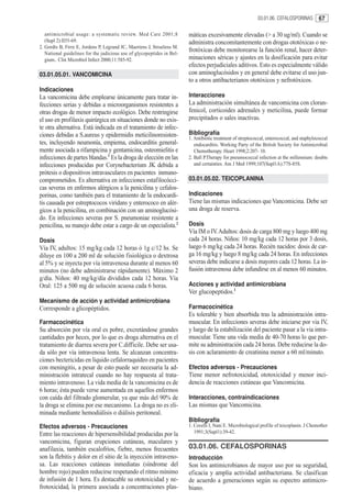 03.01.06. CEFALOSPORINAS         67

   antimicrobial usage: a systematic review. Med Care 2001;8            máticas excesivamente elevadas (> a 30 ug/ml). Cuando se
   (Supl 2):II55-69.                                                    administra concomitantemente con drogas ototóxicas o ne-
2. Gordts B, Firre E, Jordens P, Legrand JC, Maertens J, Struelens M.
   National guidelines for the judicious use of glycopeptides in Bel-
                                                                        frotóxicas debe monitorearse la función renal, hacer deter-
   gium.. Clin Microbiol Infect 2000;11:585-92.                         minaciones séricas y ajustes en la dosificación para evitar
                                                                        efectos perjudiciales aditivos. Esto es especialmente válido
03.01.05.01. VANCOMICINA                                                con aminoglucósidos y en general debe evitarse el uso jun-
                                                                        to a otros antibacterianos ototóxicos y nefrotóxicos.
Indicaciones
La vancomicina debe emplearse únicamente para tratar in-                Interacciones
fecciones serias y debidas a microorganismos resistentes a              La administración simultánea de vancomicina con cloran-
otras drogas de menor impacto ecológico. Debe restringirse              fenicol, corticoides adrenales y meticilina, puede formar
el uso en profilaxis quirúrgica en situaciones donde no exis-           precipitados o sales inactivas.
te otra alternativa. Está indicada en el tratamiento de infec-
ciones debidas a S.aureus y epidermidis meticilinoresisten-             Bibliografía
                                                                        1. Antibiotic treatment of streptococcal, enterococcal, and staphylococcal
tes, incluyendo neumonía, empiema, endocarditis general-                   endocarditis. Working Party of the British Society for Antimicrobial
mente asociada a rifampicina y gentamicina, osteomielitis e                Chemotherapy. Heart 1998;2:207- 10.
infecciones de partes blandas.1 Es la droga de elección en las          2. Ball P.Therapy for pneumococcal infection at the millennium: doubts
infecciones producidas por Corynebacterium JK debida a                     and certainties. Am J Med 1999;107(Supl1A):77S-85S.
prótesis o dispositivos intravasculares en pacientes inmuno-
comprometidos. Es alternativa en infecciones estafilocócci-             03.01.05.02. TEICOPLANINA
cas severas en enfermos alérgicos a la penicilina y cefalos-
porinas, como también para el tratamiento de la endocardi-              Indicaciones
tis causada por estreptococos viridans y enterococo en alér-            Tiene las mismas indicaciones que Vancomicina. Debe ser
gicos a la penicilina, en combinación con un aminoglucósi-              una droga de reserva.
do. En infecciones severas por S. pneumoniae resistente a
penicilina, su manejo debe estar a cargo de un especialista.2           Dosis
                                                                        Vía IM o IV. Adultos: dosis de carga 800 mg y luego 400 mg
Dosis                                                                   cada 24 horas. Niños: 10 mg/kg cada 12 horas por 3 dosis,
Vía IV, adultos: 15 mg/kg cada 12 horas ó 1g c/12 hs. Se                luego 6 mg/kg cada 24 horas. Recién nacidos: dosis de car-
diluye en 100 a 200 ml de solución fisiológica o dextrosa               ga 16 mg/kg y luego 8 mg/kg cada 24 horas. En infecciones
al 5% y se inyecta por vía intravenosa durante al menos 60              severas debe indicarse a dosis mayores cada 12 horas. La in-
minutos (no debe administrarse rápidamente). Máximo 2                   fusión intravenosa debe infundirse en al menos 60 minutos.
g/día. Niños: 40 mg/kg/día divididos cada 12 horas. Vía
Oral: 125 a 500 mg de solución acuosa cada 6 horas.                     Acciones y actividad antimicrobiana
                                                                        Ver glucopeptidos.1
Mecanismo de acción y actividad antimicrobiana
Corresponde a glicopéptidos.                                            Farmacocinética
                                                                        Es tolerable y bien absorbida tras la administración intra-
Farmacocinética                                                         muscular. En infecciones severas debe iniciarse por via IV,
Su absorción por vía oral es pobre, excretándose grandes                y luego de la estabilización del paciente pasar a la via intra-
cantidades por heces, por lo que es droga alternativa en el             muscular. Tiene una vida media de 40-70 horas lo que per-
tratamiento de diarrea severa por C.difficile. Debe ser usa-            mite su administración cada 24 horas. Debe reducirse la do-
da sólo por vía intravenosa lenta. Se alcanzan concentra-               sis con aclaramiento de creatinina menor a 60 ml/minuto.
ciones bectericidas en líquido cefalorraquídeo en pacientes
con meningitis, a pesar de esto puede ser necesaria la ad-              Efectos adversos - Precauciones
ministración intratecal cuando no hay respuesta al trata-               Tiene menor nefrotoxicidad, ototoxicidad y menor inci-
miento intravenoso. La vida media de la vancomicina es de               dencia de reacciones cutáneas que Vancomicina.
6 horas; ésta puede verse aumentada en aquellos enfermos
con caída del filtrado glomerular, ya que más del 90% de                Interacciones, contraindicaciones
la droga se elimina por ese mecanismo. La droga no es eli-              Las mismas que Vancomicina.
minada mediante hemodiálisis o diálisis peritoneal.
                                                                        Bibliografía
Efectos adversos - Precauciones                                         1. Covelli I, Nani E. Microbiological profile of teicoplanin. J Chemother
Entre las reacciones de hipersensibilidad producidas por la                1991;3(Supl1):39-42.
vancomicina, figuran erupciones cutáneas, maculares y
anafilaxia, también escalofríos, fiebre, menos frecuentes               03.01.06. CEFALOSPORINAS
son la flebitis y dolor en el sitio de la inyección intraveno-          Introducción
sa. Las reacciones cutáneas inmediatas (síndrome del                    Son los antimicrobianos de mayor uso por su seguridad,
hombre rojo) pueden reducirse respetando el ritmo mínimo                eficacia y amplia actividad antibacteriana. Se clasifican
de infusión de 1 hora. Es destacable su ototoxicidad y ne-              de acuerdo a generaciones según su espectro antimicro-
frotoxicidad, la primera asociada a concentraciones plas-               biano.
 