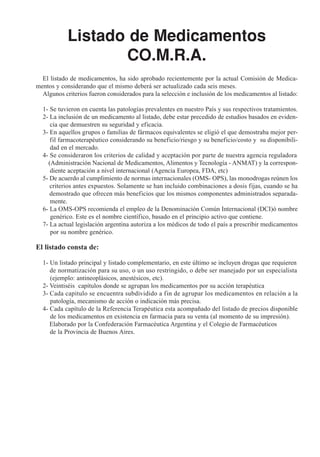 Listado de Medicamentos
                   CO.M.R.A.
  El listado de medicamentos, ha sido aprobado recientemente por la actual Comisión de Medica-
mentos y considerando que el mismo deberá ser actualizado cada seis meses.
  Algunos criterios fueron considerados para la selección e inclusión de los medicamentos al listado:

  1- Se tuvieron en cuenta las patologías prevalentes en nuestro País y sus respectivos tratamientos.
  2- La inclusión de un medicamento al listado, debe estar precedido de estudios basados en eviden-
     cia que demuestren su seguridad y eficacia.
  3- En aquellos grupos o familias de fármacos equivalentes se eligió el que demostraba mejor per-
     fil farmacoterapéutico considerando su beneficio/riesgo y su beneficio/costo y su disponibili-
     dad en el mercado.
  4- Se consideraron los criterios de calidad y aceptación por parte de nuestra agencia reguladora
    (Administración Nacional de Medicamentos, Alimentos y Tecnología - ANMAT) y la correspon-
     diente aceptación a nivel internacional (Agencia Europea, FDA, etc)
  5- De acuerdo al cumplimiento de normas internacionales (OMS- OPS), las monodrogas reúnen los
     criterios antes expuestos. Solamente se han incluido combinaciones a dosis fijas, cuando se ha
     demostrado que ofrecen más beneficios que los mismos componentes administrados separada-
     mente.
  6- La OMS-OPS recomienda el empleo de la Denominación Común Internacional (DCI)ó nombre
     genérico. Este es el nombre científico, basado en el principio activo que contiene.
  7- La actual legislación argentina autoriza a los médicos de todo el país a prescribir medicamentos
     por su nombre genérico.

El listado consta de:

  1- Un listado principal y listado complementario, en este último se incluyen drogas que requieren
     de normatización para su uso, o un uso restringido, o debe ser manejado por un especialista
     (ejemplo: antineoplásicos, anestésicos, etc).
  2- Veintiséis capítulos donde se agrupan los medicamentos por su acción terapéutica
  3- Cada capitulo se encuentra subdividido a fin de agrupar los medicamentos en relación a la
     patología, mecanismo de acción o indicación más precisa.
  4- Cada capítulo de la Referencia Terapéutica esta acompañado del listado de precios disponible
     de los medicamentos en existencia en farmacia para su venta (al momento de su impresión).
     Elaborado por la Confederación Farmacéutica Argentina y el Colegio de Farmacéuticos
     de la Provincia de Buenos Aires.
 