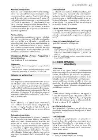 03.01.06.01.02. CEFALOTINA     69

Actividad antimicrobiana                                                Farmacocinética
Ejerce una adecuada actividad contra bacterias Gram po-                 La cefalotina tiene una buena distribución en hueso, mio-
sitivas y una actividad relativamente menor contra los mi-              cardio, vejiga, bilis, alcanzando altas concentraciones
croorganismos Gram negativos. Es activa frente a la ma-                 también en líquido pericárdico, pleural, sinovial y orina.
yoría de los cocos gram positivos excepto S. aureus y S.                No se concentra en líquido cefalorraquídeo ni aún con
epidermidis meticilinorresistentes. La actividad contra E.              meninges inflamadas. La vida media es más corta que la
coli, Klebsiella pneumoniae y P. mirabilis es mayor que                 de la cefazolina. Debe ajustarse la dosis con aclaramiento
con la cefalotina. No tiene actividad antianaeróbica. La                de creatinina menor a 50 ml/minuto.
cefazolina es más sensible a la beta lactamasa estafilocóc-
cica que la cefalotina, por lo que su actividad frente a                Efectos adversos - Precauciones
S.aureus es algo menor.                                                 Se ha reportado nefrotoxicidad (necrosis tubular aguda),
                                                                        usualmente con dosis altas y tratamientos prolongados, o
Farmacocinética                                                         asociados a aminoglucósidos en pacientes con deterioro
Las concentraciones plasmáticas son mayores y más dura-                 previo.2
deras que con cefalotina; está unida a las proteínas plas-
máticas en un 85%, y su vida media es apreciablemente                   Interacciones y contraindicaciones
más prolongada (1,8 hs). La presencia de obstrucción bi-                Igual al del resto de las cefalosporinas.
liar reduce los niveles de cefazolina en bilis. La cefazoli-
na es excretada mediante filtración glomerular, por lo que              Bibliografía
debe ajustarse en caso de insuficiencia renal con aclara-               1. Wilson WR,Kaerchmer AW, Dajani AS, et al. Antibiotic treatment of
                                                                           adults with infective endocarditis due to streptococci, enterococci,
miento de creatinina menor a 55 ml/minuto.                                 staphylococci and HACEK microorganisms. JAMA 1995;274:
                                                                           1706-1173.
Interacciones, Efectos adversos - Precauciones y                        2. Bailey RR: Renal failure in combined gentamicin and cephalothin
contraindicaciones                                                         therapy. Br Med J 1973;2:776.
Igual al del resto de las cefalosporinas.
                                                                        03.01.06.01.03. CEFALEXINA
Bibliografía                                                                            MONOHIDRATO
1. Abramowics M. Antimicrobial prophylaxis in surgery. Med Lett
   1995;37:79-82.
                                                                        Indicaciones
2. Infección del sitio quirúrgico. Recomendaciones y Guía de Procedi-
   mientos para su prevención. Inf Microb Clín 1997; 9(1):27-44.        Infecciones de piel y partes blandas.1,2 Infecciones urina-
                                                                        rias bajas no complicadas (cuando no puede usarse trime-
03.01.06.01.02. CEFALOTINA                                              toprima- sulfametoxazol, por motivos de alta prevalencia
                                                                        de resistencia o intolerancia). Infecciones urinarias en em-
Indicaciones                                                            barazadas. Es útil para la rotación a la vía oral en infeccio-
Es la droga de elección en el tratamiento de las infeccio-              nes por estafilococo meticilino sensible, de origen os-
nes debidas a S.aureus meticilino sensible. La cefalotina,              teoarticular y de piel y partes blandas. Es una alternativa
al igual que la cefazolina, es una droga de primera línea               a las penicilinas frente a infecciones estreptocóccicas no
para la profilaxis antibiótica en cirugía (su desventaja pa-            producidas por enterococo.
ra esta indicación es su vida media mas corta). Puede ser
utilizada en el tratamiento de infecciones de origen os-                Dosis
teoarticular, tejidos blandos, endocarditis 1, infección uri-           Vía Oral. adultos: 250 mg cada 6 horas o 500 mg cada 6-
naria en la embarazada.                                                 8 horas. En infecciones severas 1-1.5 gramos cada 6-8 ho-
                                                                        ras. Dosis diaria máxima: 4 gramos. Niños: 25 mg/kg/día,
Dosis                                                                   en 4 dosis. En infecciones severas se debe duplicar la do-
Vía IV. Adultos: 2 a 12 gramos diarios administrados                    sis hasta un máximo de 100 mg/kg/dia.3
cada 4 a 6 horas. Dosis diaria maxima 8-12 gramos. Ni-
ños: 80 a 150 mg/kg divididos en 4 a 6 dosis. No se re-                 Actividad antimicrobiana
comienda el uso IM de cefalotina por ser muy dolorosa                   No es activa frente a Enterobacter spp. y P.vulgaris. com-
e irritante.                                                            parte el resto del espectro de las cefalosporinas de prime-
                                                                        ra generación.
Actividad antimicrobiana
Su espectro abarca casi todos los gérmenes Gram positi-                 Farmacocinética
vos y algunas bacterias Gram negativas. Es particular-                  Se absorbe casi completamente. Los alimentos re-
mente activa contra S. aureus, siendo las infecciones pro-              trasan su absorción; igualmente puede ingerirse con
ducidas por esta bacteria su indicación más importante.                 las comidas. No se absorbe en pacientes con aclor-
El estafilococo meticilino-resistente es también resisten-              hidria. Se excreta el 90% por orina, por lo que debe
te a cefalotina. El espectro para gérmenes Gram negati-                 ajustarse en caso de aclaramiento de creatininame-
vos incluye Escherichia coli, Klebsiella sp. y Proteus mi-              nor de 40 ml/minuto.
rabilis. Es activa frente a cocos y bacilos gram positivos
anaeróbicos, pero esta actividad es menor que la de la pe-              Efectos adversos - Precauciones
nicilina.                                                               La diarrea es el efecto adverso mas frecuente.
 