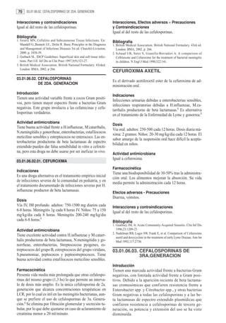 70     03.01.06.02. CEFALOSPORINAS DE 2DA. GENERACION


Interacciones y contraindicaciones                                        Interacciones, Efectos adversos – Precauciones
Igual al del resto de las cefalosporinas.                                 y Contraindicaciones
                                                                          Igual al del resto de las cefalosporinas.
Bibliografía
1. Swartz MN, Cellulitis and Subcutaneous Tissue Infections. En:          Bibliografía
   Mandell G.,Bennett J.E:, Dolin R. Basic Principles in the Diagnosis    1. British Medical Association. British National Formulary. 43rd ed.
   and Management of Infectious Diseases 5st ed. Churchil-Livinston;         London: BMA; 2002. p. 266.
   2000. p. 1038-39.                                                      2. Schaad UB, Suter S, Gianella-Borradori A. A comparison of
2. Gorbach SL. IDCP Guidelines: Superficial skin and soft tissue infec-      Ceftriaxone and Cefuroxime for the treatment of bacterial meningitis
   tions. Part I-II. Inf Dis in Clin Pract 1997;5(9):521-27.                 in children. N Engl J Med 1990;322:141.
3. British Medical Association. British National Formulary. 43rded.
   London: BMA; 2002. p 266.
                                                                          CEFUROXIMA AXETIL
03.01.06.02. CEFALOSPORINAS
                                                                          Es el derivado acetiloxietil ester de la cefuroxima de ad-
             DE 2DA. GENERACION
                                                                          ministración oral.
Introducción
                                                                          Indicaciones
Tienen una actividad variable frente a cocos Gram positi-
                                                                          Infecciones urinarias debidas a enterobacterias sensibles,
vos, pero tienen mayor espectro frente a bacterias Gram
                                                                          infecciones respiratorias debidas a H.influenzae, M.ca-
negativas. Este grupo involucra a las cefamicinas y cefa-
                                                                          tarrhalis productoras de beta lactamasas.1 Es alternativa
losporinas verdaderas.
                                                                          en el tratamiento de la Enfermedad de Lyme y gonorrea.2
Actividad antimicrobiana
                                                                          Dosis
Tiene buena actividad frente a H.influenzae, M.catarrhalis,
                                                                          Via oral. adultos: 250-500 cada 12 horas. Dosis diaria má-
N.meningitidis y gonorrheae, enterobacterias, estafilococos
                                                                          xima: 2 gramos. Niños: 20-30 mg/kg/dia cada 12 horas. El
meticilino sensibles y estreptococos no enterococo. Las en-
                                                                          sabor amargo de la suspensión oral hace difícil la acepta-
terobacterias productoras de beta lactamasas de espectro
                                                                          bilidad en niños.
extendido pueden dar falsa sensibilidad in vitro a cefoxiti-
na, pero esta droga no debe usarse por ser ineficaz in vivo.
                                                                          Actividad antimicrobiana
                                                                          Igual a cefuroxima.
03.01.06.02.01. CEFUROXIMA
                                                                          Farmacocinética
Indicaciones
                                                                          Tiene una biodisponibilidad de 30-50% tras la administra-
Es una droga alternativa en el tratamiento empírico inicial
                                                                          ción oral. Los alimentos mejoran la absorción. Su vida
de infecciones severas de la comunidad en pediatría, y en
                                                                          media permite la administración cada 12 horas.
el tratamiento documentado de infecciones severas por H.
influenzae productor de beta lactamasas.
                                                                          Efectos adversos - Precauciones
                                                                          Diarrea, vómitos.
Dosis
Vía IV, IM profundo. adultos: 750-1500 mg diarios cada                    Interacciones y contraindicaciones
6-8 horas. Meningitis 3g cada 8 horas IV. Niños: 75 a 150                 Igual al del resto de las cefalosporinas.
mg/kg/dia cada 8 horas. Meningitis 200-240 mg/kg/dia
cada 6-8 horas.1                                                          Bibliografía
                                                                          1. Gualtney JM, Jr. Acute Community-Acquired Sinusitis. Clin Inf Dis
Actividad antimicrobiana                                                     1996;23:1209-25.
                                                                          2. Nadelman RB, Luger SW, Frank E, et al. Comparison of Cefuroxime
Tiene excelente actividad contra H.influenzae y M.catarr-                    axetil and doxycycline in the treatment of early Lyme Disease. Ann Int
halis productoras de beta lactamasa, N.meningitidis y go-                    Med 1992;117:2730.
norrheae, enterobacterias, Streptococcus pyogenes, es-
treptococos del grupo B, estreptococos del grupo viridans,                03.01.06.03. CEFALOSPORINAS DE
S.pneumoniae, peptococos y peptoestreptococos. Tiene                                   3RA.GENERACION
buena actividad contra estafilococos meticilino sensibles.
                                                                          Introducción
Farmacocinética                                                           Tienen una marcada actividad frente a bacterias Gram
Presenta vida media más prolongada que otras cefalospo-                   negativas, con limitada actividad frente a Gram posi-
rinas del mismo grupo (1,3 hs) lo que permite un interva-                 tivos. Debido a la aparición reciente de beta lactama-
lo de dosis más amplio. Es la única cefalosporina de 2a.                  sas cromosómicas que confieren resistencia frente a
generación que alcanza concentraciones terapéuticas en                    Enterobacter spp. y Citrobacter spp., y otras bacterias
LCR, por lo cual es útil en las meningitis bacterianas, aun-              Gram negativas a todas las cefalosporinas y a las be-
que se prefiere el uso de cefalosporinas de 3a. Genera-                   ta lactamasas de espectro extendido plasmídicas que
ción.2 Se elimina por filtración glomerular y secreción tu-               confieren resistencia a cefalosporinas de tercera ge-
bular, por lo que debe ajustarse en caso de aclaramiento de               neración, su potencia y extensión del uso se ha visto
creatinina menor a 20 ml/minuto.                                          disminuída.
 