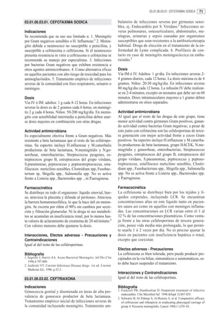 03.01.06.03.01. CEFOTAXIMA SODICA       71

03.01.06.03.01. CEFOTAXIMA SODICA                                    bulatorio de infecciones severas por gérmenes sensi-
                                                                     bles, ej. Endocarditis por S. Viridans.1 Infecciones se-
Indicaciones                                                         veras pulmonares, osteoarticulares, abdominales, me-
Se recomienda que su uso sea limitado a: 1. Meningitis               níngeas, urinarias y sepsis causadas por organismos
por Gram negativos sensibles o H. Influenzae.1 2. Menin-             susceptibles que sean resistentes a la antibioticoterapia
gitis debida a neumococo no susceptible a penicilina, y              habitual. Droga de elección en el tratamiento de la en-
susceptible a cefotaxima o ceftriaxona. Si el neumococo              fermedad de Lyme complicada. 6. Profilaxis de con-
presenta resistencia in vitro a ceftriaxona o cefotaxima se          tacto en caso de meningitis meningocóccica en emba-
recomienda su manejo por especialistas. 3. Infecciones               razadas.2
por bacterias Gram negativos que exhiben resistencia a
otros agentes antimicrobianos. 4. Como alternativa eficaz            Dosis
en aquellos pacientes con alto riesgo de toxicidad para los          Vía IM ó IV. Adultos: 1 gr/día. En infecciones severas 2-
aminoglucósidos. 5. Tratamiento empírico de infecciones              4 gramos diarios, cada 12 horas. La dosis máxima es de 4
severas de la comunidad con foco respiratorio, urinario o            gramos. Niños: 20-50 mg/kg/dia. En infecciones severas
meníngeo.                                                            80 mg/kg/dia cada 12 horas. La infusión IV debe realizar-
                                                                     se en 2-4 minutos, excepto en neonatos que debe ser en 60
Dosis                                                                minutos. Dosis intramusculares mayores a 1 gramo deben
Vía IV ó IM. adultos: 1 g cada 8-12 horas. En infecciones            administrarse en sitios separados.
severas la dosis es de 2 gramos cada 6 horas; en meningi-
tis 2 g cada 4 horas. Niños: 50-200 mg/kg/día. En menin-             Actividad antimicrobiana
gitis con sensibilidad intermedia a penicilina deben usar-           Al igual que el resto de las drogas de este grupo, tiene
se dosis mayores en combinación con otras drogas.                    menor actividad contra gérmenes Gram positivos, ganan-
                                                                     do actividad contra bacterias Gram negativas; a pesar de
Actividad antimicrobiana                                             esto junto con cefotaxime son las cefalosporinas de terce-
Es especialmente efectiva frente a Gram negativos. Más               ra generación con mejor actividad frente a cocos Gram
resistente a beta lactamasas que el resto de las cefalospo-          positivos. Su espectro incluye H.influenzae y M.catarrha-
rinas. Su espectro incluye H.influenzae y M.catarrhalis              lis productoras de beta lactamasa, grupo HACEK, N.me-
productoras de beta lactamasa, N.meningitidis y N.go-                ningitidis y gonorrheae, enterobacterias; Streptococcus
norrheae, enterobacterias; Streptococcus pyogenes, es-               pyogenes, estreptococos del grupo B, estreptococos del
treptococos grupo B, estreptococos del grupo viridans,               grupo viridans, S.pneumoniae, peptococcus y peptoes-
S.pneumoniae, peptococcus y peptoestreptococcus, esta-               treptococcus, estafilococo meticilino sensibles, Clostri-
filococos meticilino sensibles, Clostridium spp, Fusobac-            dium spp., Fusobacterium spp., Shigella spp., Salmonella
terium sp, Shigella spp., Salmonella spp. No es activa               spp. No es activa frente a Listeria spp., Bacteroides spp.
frente a Listeria spp., Bacteroides spp. , ni P.aeruginosa.          y P.aeruginosa.

Farmacocinética                                                      Farmacocinética
Se distribuye en todo el organismo: líquido sinovial, hue-           La ceftriaxona se distribuye bien por los tejidos y lí-
so, atraviesa la placenta y difunde al peritoneo. Atraviesa          quidos corporales, incluyendo LCR. Se encuentran
la barrera hematoencefálica, lo que la hace útil en menin-           concentraciones altas en este líquido tanto en pacien-
gitis. Se excreta por riñón el 90% sin cambios por secre-            tes sanos así como en aquellos con meninges inflama-
ción y filtración glomerular. Ni la droga ni sus metaboli-           das. Las concentraciones en LCR varían entre el 1 al
tos se acumulan en insuficiencia renal, por lo menos has-            32 % de las concentraciones plasmáticas. Como venta-
ta valores de aclaramiento de creatinina de 20 ml/minuto.2           ja frente a las otras cefalosporinas de tercera genera-
Con valores menores debe ajustarse la dosis.                         ción, posee vida media más prolongada, lo que permi-
                                                                     te usarla 1 ó 2 veces por día. No es preciso ajustar la
Interacciones, Efectos adversos - Precauciones y                     dosis en pacientes con insuficiencia hepática o renal,
Contraindicaciones                                                   excepto que coexistan.
Igual al del resto de las cefalosporinas.
                                                                     Efectos adversos - Precauciones
Bibliografía                                                         La ceftriaxona es bien tolerada, pero puede producir pre-
1. Segretti J, Harris AA. Acute Bacterial Meningitis. Inf Dis Clin   cipitados en la via biliar, sintomáticos o asintomáticos, es-
   1996;4:797-809.
2. Andriole VT. Current Infectious Disease drugs. 1st ed. Current
                                                                     to debe hacer suspender el tratamiento.
   Medicine Ed.; 1996. p.32-3.
                                                                     Interacciones y Contraindicaciones
03.01.06.03.02. CEFTRIAXONA                                          Igual al del resto de las cefalosporinas.

Indicaciones                                                         Bibliografía
Gonococcia genital y diseminada en áreas de alta pre-                1. Francioli PB, Stamboulian D. Outpatient treatment of infective
                                                                        endocarditis. Clin Microbiol Inf 1998;4(Supl 3):S47-S55.
valencia de gonococo productor de beta lactamasa.                    2. Schwartz B, Al-Tobaiqi A, Al-Ruwais A, et al. Comparative efficacy
Tratamiento empírico inicial de infecciones severas de                  of ceftriaxone and rifampicin in eradicating pharyngeal carriage of
la comunidad incluyendo meningitis. Tratamiento am-                     group A Neisseria meningitidis. Lancet 1988;1:1239–42.
 