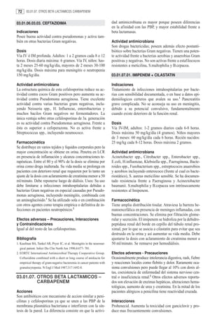 72     03.01.07. OTROS BETA LACTAMICOS CARBAPENEM


03.01.06.03.03. CEFTAZIDIMA                                                dad antimicrobiana es mayor porque poseen diferencias
                                                                           en la afinidad con las PBP, y mayor estabilidad frente a
Indicaciones                                                               beta lactamasas.
Posee buena actividad contra pseudomonas y activa tam-
bién en otras bacterias Gram negativas.                                    Actividad antimicrobiana
                                                                           Son drogas bactericidas; poseen además efecto postanti-
Dosis                                                                      biótico sobre bacterias Gram negativas. Tienen una poten-
Vía IV ó IM profunda. Adultos: 1 a 2 gramos cada 8 o 12                    te actividad frente a bacterias aerobias y anaerobias Gram
horas. Dosis diaria máxima: 6 gramos. Vía IV, niños: has-                  positivas y negativas. No son activas frente a estafilococos
ta 2 meses 25-60 mg/kg/día, mayores de 2 meses 30-100                      resistentes a meticilina, S.maltophilia y B.cepacea.
mg/kg/día. Dosis máxima para meningitis o neutropenia
150 mg/kg/día.                                                             03.01.07.01. IMIPENEM + CILASTATIN

Actividad antimicrobiana                                                   Indicaciones
La estructura química de esta cefalosporina reduce su ac-                  Tratamiento de infecciones intrahospitalarias por bacte-
tividad contra cocos Gram positivos pero aumenta su ac-                    rias con sensibilidad documentada, o en base a datos epi-
tividad contra Pseudomona aeruginosa. Tiene excelente                      demiólogicos certeros que avalen su uso.1 Pancreatitis
actividad contra varias bacterias gram negativas, inclu-                   grave complicada. No se aconseja su uso en meningitis,
yendo Neisseria spp., H. Influenzae, enterobacterias y                     debido a su potencial convulsivo, fundamentalmente
muchos bacilos Gram negativos no fermentadores. La                         cuando existe deterioro de la función renal.
única ventaja sobre otras cefalosporinas de 3a. generación
es su actividad contra Pseudomonas aeruginosa. Frente a                    Dosis
ésta es superior a cefoperazona. No es activa frente a                     Vía IV-IM, adultos: 1-2 gramos diarios cada 6-8 horas.
Streptococcus spp., incluyendo neumococo.                                  Dosis máxima 50 mg/kg/día (4 gramos). Niños mayores
                                                                           de 3 meses: 60 mg/kg/día cada 6 horas. Recién nacidos:
Farmacocinética                                                            25 mg/kg cada 8-12 horas. Dosis máxima 2 gramos.
Se distribuye en varios tejidos y líquidos corporales pero la
mayor concentración se obtiene en orina. Penetra en LCR                    Actividad antimicrobiana
en presencia de inflamación y alcanza concentraciones te-                  Acinetobacter spp., Citrobacter spp., Enterobacter spp.,
rapéuticas. Entre el 80 y el 90% de la dosis se elimina por                E.coli, H.influenzae, Klebsiella spp., P.aeruginosa, Bacte-
orina como droga inalterada. Su vida media se prolonga en                  roides spp., Fusobacterium spp., estreptococos anaerobios
pacientes con deterioro renal que requieren por lo tanto un                y aerobios incluyendo enterococo (frente al cual es bacte-
ajuste de la dosis con aclaramiento de creatinina menor a 50               riostático), S. aureus meticilino sensible. Se ha documen-
ml/minuto. Debe reponerse luego de diálisis. Usos: Su uso                  tado resistencia frente a P.aeruginosa y Acinectobacter
debe limitarse a infecciones intrahospitalarias debidas a                  baumanii. S.maltophilia y B.cepacea son intrínsecamente
bacterias Gram negativas en especial causadas por Pseudo-                  resistentes al Imipenem.
monas aeruginosa, incluyendo meningitis, combinada con
un aminoglucósido.1 Se ha utilizado sola o en combinación                  Farmacocinética
con otros agentes como terapia empírica o definitiva de in-                Tiene amplia distribución tisular. Atraviesa la barrera he-
fecciones en pacientes neutropénicos.2                                     matoencefálica en presencia de meninges inflamadas, con
                                                                           buenas concentraciones. Se elimina por filtración glome-
Efectos adversos – Precauciones, Interacciones                             rular y secreción. El imipenem se hidroliza por la dehidro-
y Contraindicaciones                                                       peptidasa renal del borde en cepillo del túbulo renal pro-
Igual al del resto de las cefalosporinas.                                  ximal, por lo que se asocia a cilastatin para evitar que sea
                                                                           destruido en la orina y así aumentar su vida media. Debe
Bibliografía                                                               ajustarse la dosis con aclaramiento de creatinina menor a
1. Kaufman BA, Tunkel AR, Pryor JC, et al. Meningitis in the neurosur-     50 ml/minuto. Se remueve por hemodiálisis.
   gical patient. Infect Dis Clin North Am 1990;4:677- 701.
2. EORTC International Antimicrobial Therapy Cooperative Group.            Efectos adversos - Precauciones
   Ceftazidime combined with a short or long course of amikacin for        Ocasionalmente produce intolerancia digestiva, rash, fiebre
   empirical therapy of gram-negative bacteremia in cancer patients with   y reacciones locales como flebitis y dolor. Raramente oca-
   granulocytopenia. N Engl J Med 1987;317:1692-8.                         siona convulsiones pero puede llegar al 10% con dosis al-
                                                                           tas, coexistencia de enfermedad del sistema nervioso cen-
03.01.07. OTROS BETA LACTAMICOS –                                          tral o insuficiencia renal.2 Otros efectos adversos reporta-
          CARBAPENEM                                                       dos son elevación de enzimas hepáticas, alteraciones hema-
                                                                           tológicas, aumento de urea y creatinina. En la mitad de los
Acciones                                                                   pacientes alérgicos a penicilina tiene reactividad cruzada.
Son antibióticos con mecanismo de accion similar a peni-
cilinas y cefalosporinas ya que se unen a las PBP de la                    Interacciones
membrana plasmática bacteriana e interfieren con la sín-                   Probenecid. Aumenta la toxicidad con ganciclovir y pro-
tesis de la pared. La diferencia consiste en que la activi-                duce mas frecuentemente convulsiones.
 