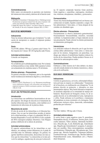 03.01.08.TETRACICLINAS   73

Contraindicaciones                                                       na. El espectro comprende bacterias Gram positivas,
Debe usarse con precaución en pacientes con trastornos                   Gram negativas y anaerobias; espiroquetas; micobacte-
del sistema nervioso central y deterioro de la función renal.            rias; ricketsias; micoplasmas; clamidias; y protozoarios.

Bibliografía                                                             Farmacocinética
1. Takeyama K, Kunishima Y, Matsukama M,et al. Multidrugresistant        Tienen muy buena biodisponibilidad oral con buenas con-
   Pseudomonas aeruginosa isolated from the urine of patients with
   urinary tract infection.J Infect Chemother. 2002;1:59-63.             centraciones en tejidos, líquidos corporales y sangre. De-
2. Koppel BS, Hauser WA, Politis C, van Duin D, Daras M. Seizures in     ben administrarse 1 hora antes, o 2 horas después de las
   the critically ill: the role of imipenem. Epilepsia 2001;12:1590-3.   comidas con abundante agua.

03.01.07.02. MEROPENEM                                                   Efectos adversos - Precauciones
                                                                         Frecuentemente se observa intolerancia gastrointestinal.
Indicaciones                                                             Ocasionalmente fotosensibilidad, onicólisis, toxicidad
Tiene las mismas indicaciones que el imipinem.1 La indi-                 vestibular. La hepatotoxicidad y el lupus inducido son de
cación de meropenem es cuando el imipenem produce                        rara presentación. Puede colorear los dientes permanentes
convulsiones.                                                            en tratamientos prolongados.

Dosis                                                                    Interacciones
Vía IV-IM, adultos: 500 mg a 2 gramos cada 8 horas. Ni-                  Los antiácidos reducen la absorción, por lo que las tetra-
ños mayores de 3 meses: 60-120 mg/kg/dia cada 8 horas.                   ciclinas deben administrarse 1 hora antes o 2 horas des-
                                                                         pués de los mismos. Antagonismo con penicilinas. Las
Actividad antimicrobiana                                                 drogas que inducen el metabolismo hepático reducen los
Coincide con Imipenem.                                                   niveles de las tetraciclinas. Pueden producir fracaso en el
                                                                         efecto de los anticonceptivos orales.
Farmacocinética
No se hidroliza por la dehidropeptidasa renal. Por lo demás              Contraindicaciones
su farmacocinética es muy similar. Debe ajustarse la dosis               Embarazo y niños menores de 8 años debido a la altera-
con aclaramiento de creatinina menor a 50 ml/minuto.                     ción del esmalte dental en los dientes transitorios y altera-
                                                                         ción en la osificación.
Efectos adversos - Precauciones
En general coinciden con Imipenem, pero se ha reportado                  03.01.08.01. DOXICICLINA
menor incidencia de intolerancia digestiva y convulsiones.
                                                                         Indicaciones
Bibliografía                                                             Uretritis no gonocóccica, cervicitis, enfermedad inflama-
1. Behre G, Link H, Maschmeyer G, et al. Meropenem monotherapy           toria pelviana en mujeres no embarazadas.1 Tratamiento
   verus combination therapy with ceftazidime and amikacin for
   empirical treatment of febrile neutropenic patients. Ann Hematol.
                                                                         de la brucelosis, en combinación con rifampicina.2 Es de
   1998;76:73–80.                                                        primera elección en psitacosis, y alternativa en otras
                                                                         pneumopatías atípicas. Muy buena alternativa terapéutica
03.01.08.TETRACICLINAS                                                   en neumonía adquirida en la comunidad de manejo am-
                                                                         bulatorio. Reactivación de bronquitis cronica. Es de se-
Introducción                                                             gunda elección en la enfermedad de Lyme, leptospirosis
Las tetraciclinas son antibióticos bacteriostáticos de am-               y sífilis. Puede utilizarse en la profilaxis y tratamiento
plio espectro. Son drogas de elección en el tratamiento de               del paludismo en áreas resistentes a la cloroquina. Otras
muchas infecciones poco frecuentes, como también en el                   indicaciones incluyen cólera, chancroide, enfermedades
tratamiento de infecciones de la práctica diaria.                        producidas por ricketsias.3

Mecanismo de acción                                                      Dosis
El sitio de acción de las tetraciclinas es el ribosoma bac-              Vía Oral. Adultos: 100 mg cada 12 horas.
teriano. Una vez que las tetraciclinas acceden al interior
de la célula bacteriana, se ligan a la subunidad 30S del ri-             Actividad antimicrobiana
bosoma bloqueando el acceso del RNAt al sitio aceptado                   Es activa frente a gram negativos como N. gonorrheae,
del RNA mensajero-complejo ribosómico. Este bloqueo                      Haemophilus ducreyi, H.influenzae, Yersinis pestis, Fran-
produce inhibición de la síntesis de proteínas.                          cisella tularensis, Vibrio cholerae, Bartonella bacillifor-
                                                                         mis y Brucella spp., E.coli, Klebsiella spp., Enterobacter
Actividad antimicrobiana                                                 spp., Shigella spp. Generalmente S. pyogenes, S. pneumo-
El espectro antimicrobiano de las tetraciclinas es casi                  niae son sensibles. Otros microorganismos susceptibles
idéntico; sin embargo existen diferencias en el grado de                 son Rickettsiae, Chlamydia spp., Mycoplasma spp., Urea-
actividad entre los diferentes análogos. En general, los                 plasma spp., Borrelia burgdorferi, Treponema pallidum,
agentes lipofílicos (minociclina, doxiciclina) son más ac-               Fusobacterium spp., Actinomyces spp., Bacillus anthracis,
tivos que las tetraciclinas.1 La minociclina es la más acti-             Propionibacterium acnes, Balandidium coli y Plasmo-
va de los análogos, seguida muy de cerca por la doxicicli-               dium falciparum.
 