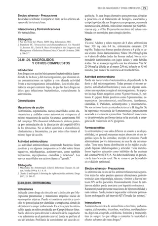 03.01.09. MACROLIDOS Y OTROS COMPUESTOS      75

Efectos adversos - Precauciones                                              queluche. Es una droga alternativa para personas alérgicas
Toxicidad vestibular. Comparte el resto de los efectos ad-                   a penicilina en el tratamiento de faringitis, escarlatina y
versos de las tetraciclinas.                                                 erisipela producida por Streptococcus pyogenes, neumonía
                                                                             neumocóccica, difteria, infecciones menores por Staphilo-
Interacciones y Contraindicaciones                                           coccus spp. y sífilis. Preparación mecánica del colon com-
Ver tetraciclinas.                                                           binada con neomicina para cirugía electiva.

Bibliografía                                                                 Dosis
1. Am Soc Hosp Serv Pharm. AHFS Drug Information; 2001.                      Vía oral. Adultos y niños mayores de 8 años: eritromicina
2. Standford HC. Tetracyclines and chloramphenicol. En: Mandell
   G.,Bennett J.E:, Dolin R. Basic Principles in the Diagnosis and
                                                                             base: 500 mg cada 6-8 hs., eritromicina estearato: 250
   Management of Infectious Diseases 5st ed. Churchil-Livinston; 2000.       mg/6hs. Todas estas formas pueden elevarse a 4 g/día en ca-
   p. 306-317.                                                               sos severos (dosis diaria máxima). Niños: 30 a 50 mg/kg/día
                                                                             en 4 dosis divididas (todas las formas orales). No es reco-
03.01.09. MACROLIDOS                                                         mendable administrarlas con jugos ácidos y otras bebidas
          Y OTROS COMPUESTOS                                                 ácidas. No se aconseja ingerirlo con los alimentos. Vía IV:
                                                                             25-50 mg/kg diluida en al menos 250 ml, infundir en 45-60
Introduccion                                                                 minutos para reducir la ocurrencia de tromboflebitis.
Son drogas con acción básicamente bacteriostática depen-
diendo de la dosis y del microorganismo, que alcanzan al-                    Actividad antimicrobiana
tas concentraciones en tejidos y con elevada actividad                       Puede ser bactericida o bacteriostática, dependiendo de la
frente a microorganismos intracelulares. Los niveles plas-                   dosis y del microorganismo. Todas poseen el mismo es-
máticos son por contrario bajos, lo que las hace drogas no                   pectro, actividad antibacteriana y usos, con algunas varia-
útiles para infecciones bacteriémicas, especialmente la                      ciones en su potencia según el microorganismo. Su espec-
azitromicina.                                                                tro incluye Gram negativos como N.gonorrhoeae, B. per-
                                                                             tussis, C. jejuni; Gram positivos como S.pneumoniae, es-
Generalidades                                                                treptococos (no enterococo), estafilococos, icoplasmas,
                                                                             clamidias, T. Pallidum, actinomycetos y micobacterias.
Mecanismo de acción                                                          No son activos frente a enterobacterias ni a B. fragilis. Se
Eritromicina, espiramicina, nuevos macrólidos como cla-                      ha reportado resistencia de S.pneumoniae, generalmente
ritromicina y azálidos como azitromicina comparten el                        asociada a resistencia a penicilina. También el uso excesi-
mismo mecanismo de acción. Se unen al componente 50S                         vo de eritromicina en forma tópica se ha asociado a emer-
del complejo 70S ribosomal inhibiendo la síntesis protei-                    gencia de resistencia en S. pyogenes.
ca por estimulación de la disociación del peptidil-tRNA
de los ribosomas. No se deben combinar a cloranfenicol,                      Farmacocinética
clindamicina y lincomicina, ya que todas ellas tienen el                     La eritromicina y sus sales difieren en cuanto a su dispo-
mismo lugar de acción.                                                       nibilidad, en general presentan mejor absorción si son in-
                                                                             geridas lejos de las comidas; excepto el estolato. Puede
Actividad antimicrobiana                                                     administrarse por vía intravenosa; no usar la vía intramus-
La actividad antimicrobiana comprende bacterias Gram                         cular. Tiene muy buena distribución en los tejidos exclu-
positivas y en algunos compuestos actividad sobre Gram                       yendo líquido cefalorraquídeo y articular. Tiene metabo-
negativos, micobacterias, actinomycetos, como también                        lismo hepático actuando como inhibidor de las enzimas
treponemas, mycoplasmas, clamidias y ricketsias2. Los                        del sistema P450CYP3A. No debe modificarse en presen-
nuevos macrólidos son activos frente a T.gondii.1                            cia de insuficiencia renal. No se remueve por hemodiáli-
                                                                             sis o diálisis peritoneal.
Bibliografia
1. Macrolides. En: Armstrong D, Cohen J. Infectious Diseases.1st. edi-       Efectos adversos - Precauciones
   tion. Mosby;1999.p. 6.1- 6.14.
2. Charles L and Segreti J. choosing the right macrolide antibiotic. Drugs
                                                                             La eritromicina es uno de los antimicrobianos más seguros.
   1997; 53: 349-57.                                                         Con todas las sales pueden aparecer alteraciones gastroin-
                                                                             testinales con epigastralgia, náuseas, vómitos y diarrea has-
03.01.09.01. ERITROMICINA                                                    ta en 20% de los pacientes. Ocasionalmente el uso de esto-
                                                                             lato en adultos puede asociarse con hepatitis colestásica.
Indicaciones                                                                 Raramente puede presentar reacciones de hipersensibilidad y
Indicada como droga de elección en la infección por My-                      rash cutáneo. Puede producir taquicardia ventricular polimor-
coplasma pneumoniae y tratamiento empírico inicial de                        fa con prolongación del intervalo QT (Torsade des pointes).1
neumopatías atípicas. Puede ser usado en uretritis y cervi-
citis no gonocóccica por clamidias y ureaplasma, siendo de                   Interacciones
elección en la mujer embarazada. Es activa para la entero-                   Aumenta los niveles de aminofilina o teofilina, carbama-
colitis aguda en niños producida por Campylobacter fetus.                    cepina, ciclosporina, triazolam, warfarina, metilpredniso-
Puede utilizarse para abreviar la duración de la coqueluche                  na, digoxina, cisapride, colchicina, fenitoína y bromocrip-
si se administra en el periodo catarral, donde se prefiere el                tina en sangre, lo que obliga a controlar la toxicidad o
uso del estolato. Profilaxis de convivientes del caso de co-                 efectos adversos de estas drogas.2
 