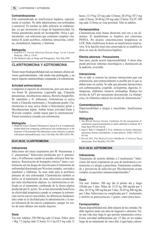76     CLARITROMICINA Y AZITROMICINA


Contraindicaciones                                                           horas; 12-19 kg 125 mg cada 12 horas; 20-29 kg 187.5 mg
Está contraindicada en insuficiencia hepática, especial-                     cada 12 horas; 30-40 kg 250 mg cada 12 horas. Vía IV: 500
mente el estolato. No debe administrarse con terfenadina                     mg cada 12 horas en vena proximal. Sólo en adultos.
o aztemizol. El estolato no debe utilizarse en embaraza-
das, ya que incrementa el riesgo de hepatotoxicidad. En                      Farmacocinética
formas parenterales puede ser incompatible -física o quí-                    Claritromicina tiene buena absorción oral con o sin ali-
micamente- con soluciones que contienen complejo vita-                       mentos. El metabolismo es hepático por citocromo
mínico B, ácido ascórbico, cefalotina, tetraciclina, colisti-                P4503A. No alcanza concentraciones terapéuticas en
na, cloranfenicol, heparina, y fenitoína.                                    LCR. Debe modificarse la dosis en insuficiencia renal se-
                                                                             vera. Si la función renal esta conservada no se modifica la
Bibliografía                                                                 dosis en caso de insuficiencia hepática.
1. Andriole VT. Current Infectious Disease drugs. 1st ed. Current
   Medicine; 1996. p. 139-47.
2. The Medical Letter on Drugs and Therapeutics. New York;1998.
                                                                             Efectos adversos - Precauciones
                                                                             Son raros, puede ocurrir hipersensibilidad. A dosis altas
CLARITROMICINA Y AZITROMICINA                                                puede provocar síntomas neurológicos y disminución de
                                                                             la audición, reversible.
Tienen mejor biodisponibilidad oral con menores efectos ad-
versos gastrointestinales, vida media más prolongada, y un                   Interacciones
mayor espectro antimicrobiano comparada a la eritromicina.                   No se sabe si ocurren las mismas interacciones que con
                                                                             eritromicina, pero potencialmente es posible por lo que se
Actividad antimicrobiana                                                     deben tener en cuenta. Se sabe que presenta interacciones
Comparten el espectro de eritromicina, pero son más acti-                    con carbamacepina, cisapride, ciclosporina, digoxina, ri-
vos frente M. pneumoniae, Legionella spp., Clamydia                          fampicina, rifabutina, ritonavir, terfenadina. Reduce los
pneumoniae, micobacterias atípicas, Borrelia burgdorferi,                    niveles de AZT por mecanismo desconocido. La rifampi-
M. catarrhalis y H. influenzae. Azitromicina es activa                       cina y la rifabutina reducen los niveles de claritromicina.3
frente a Clamydia trachomatis y Toxoplasma gondii. Cla-
ritromicina es muy activa frente a Helicobacter pylori y                     Contraindicaciones
Mycobacterium leprae. Ambas tienen actividad frente a                        Hipersensibilidad o alergia a macrólidos. Insuficiencia
M.avium complex, siendo mayor para la claritromicina.1                       hepática.
Tienen resistencia cruzada con eritromicina.
                                                                             Bibliografía
                                                                             1. The British Thoracic Society. Guidelines for the management of
Bibliografía                                                                    community-acquired pneumonia in adults admitted to hospital. Br J
1. Dunne M, Fessel J, Kumar P, Dickenson G, Keiser P, et al. A randomized,      Hosp Med 1993;49:346-50.
   double-blind trial comparing azithromycin and clarithromycin in the       2. Saint S, Bent S, Vittinghoff E. Et al. Antibiotics in chronic obstructive
   treatment of disseminated Mycobacterium avium infection in patients          pulmonary disease exacerbations. A meta-analysis. JAMA 1995;273:
   with human immunodeficiency virus. Clin Infect Dis 2001;32(9):1386.          957-60.
                                                                             3. Rizack MA. The Medical Letter Handbook of Adverse Drug
03.01.09.02. CLARITROMICINA                                                     Interactions. New Rochelle, NY;1999.

Indicaciones                                                                 03.01.09.03. AZITROMICINA
Infecciones del tracto respiratorio por M. Pneumoniae y
C. pneumoniae.1 Infecciones producidas por S. pneumo-                        Indicaciones
niae y H.influenzae cuando no puedan utilizarse beta lac-                    Tratamiento de uretritis debidas a C.trachomatis.1 Infec-
támicos. Reactivación de bronquitis crónica.2 Junto a azi-                   ciones del tracto respiratorio en caso de intolerancia a eri-
tromicina son las drogas de elección para el tratamiento de                  tromicina y/o alergia a penicilinas. Tratamiento combina-
enfermedad diseminada por M.avium complex, asociada a                        do y prevención de infección por Mycobacterium avium
etambutol y rifabutina. Se usan solas para la profilaxis                     complex en pacientes inmunocomprometidos.2
primaria de esta enfermedad. Claritromicina también se
utiliza en el tratamiento de otras infecciones producidas                    Dosis
por otras micobacterias atípicas. La claritromicina es uti-                  Vía oral. Adultos: 500 mg/ día el primer día y luego
lizada en el tratamiento combinado de la úlcera péptica                      250/día por 3 días. Niños de 15-25 kg 200 mg/día por 3
producida por H. pylori. No se han demostrado beneficios                     días; 26-35 kg 300 mg/día por 3 días; 36-45 kg 400 mg/día
en efectividad terapéutica cuando se compara la eritromi-                    por 3 días. Infecciones no complicadas por C. trachomatis
cina con los nuevos macrólidos; las diferencias fundamen-                    y uretritis no gonococóccica: 1 gramo, como única dosis.
tales están en la facilidad para la administración y la me-
jor tolerancia de los nuevos compuestos, aunque los cos-                     Farmacocinética
tos de estos últimos son mucho mayores.                                      Buena disponibilidad oral, debe alejarse de las comidas. No
                                                                             debe ingerirse junto con sales de magnesio o aluminio. Tie-
Dosis                                                                        ne una vida muy larga lo que permite tratamientos cortos.
Vía oral. Adultos: 250-500 mg cada 12 horas. Niños: peso                     Existe actividad antibacteriana por 15 días en los tejidos
< 8kg 7.5 mg/kg cada 12 horas; 8-11 kg 62.5 mg cada 12                       luego de un tratamiento de cinco días. Logra bajas concen-
 