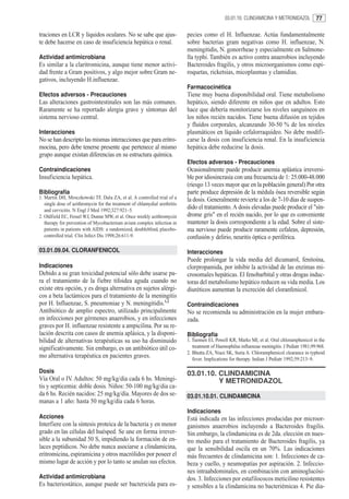 03.01.10. CLINDAMICINA Y METRONIDAZOL           77

traciones en LCR y líquidos oculares. No se sabe que ajus-                  pecies como el H. Influenzae. Actúa fundamentalmente
te debe hacerse en caso de insuficiencia hepática o renal.                  sobre bacterias gram negativas como H. influenzae, N.
                                                                            meningitidis, N. gonorrheae y especialmente en Salmone-
Actividad antimicrobiana                                                    lla typhi. También es activo contra anaerobios incluyendo
Es similar a la claritromicina, aunque tiene menor activi-                  Bacteroides fragilis, y otros microorganismos como espi-
dad frente a Gram positivos, y algo mejor sobre Gram ne-                    roquetas, ricketsias, micoplasmas y clamidias.
gativos, incluyendo H.influenzae.
                                                                            Farmacocinética
Efectos adversos - Precauciones                                             Tiene muy buena disponibilidad oral. Tiene metabolismo
Las alteraciones gastrointestinales son las más comunes.                    hepático, siendo diferente en niños que en adultos. Esto
Raramente se ha reportado alergia grave y síntomas del                      hace que debería monitorizarse los niveles sanguíneos en
sistema nervioso central.                                                   los niños recién nacidos. Tiene buena difusión en tejidos
                                                                            y fluídos corporales, alcanzando 30-50 % de los niveles
Interacciones                                                               plasmáticos en líquido cefalorraquídeo. No debe modifi-
No se han descripto las mismas interacciones que para eritro-               carse la dosis con insuficiencia renal. En la insuficiencia
mocina, pero debe tenerse presente que pertenece al mismo                   hepática debe reducirse la dosis.
grupo aunque existan diferencias en su estructura química.
                                                                            Efectos adversos - Precauciones
Contraindicaciones                                                          Ocasionalmente puede producir anemia aplástica irreversi-
Insuficiencia hepática.                                                     ble por idiosincrasia con una frecuencia de 1: 25.000-48.000
                                                                            (riesgo 13 veces mayor que en la población general) Por otra
Bibliografía                                                                parte produce depresión de la médula ósea reversible según
1. Martin DH, Mroczkowski TF, Dalu ZA, et al. A controlled trial of a       la dosis. Generalmente revierte a los de 7-10 días de suspen-
   single dose of azithromycin for the treatment of chlamydial urethritis
   and cervicitis. N Engl J Med 1992;327:921–5.
                                                                            dido el tratamiento. A dosis elevadas puede producir el "sín-
2. Oldfield EC, Fessel WJ, Dunne MW, et al. Once weekly azithromycin        drome gris" en el recién nacido, por lo que es conveniente
   therapy for prevention of Mycobacterium avium complex infection in       mantener la dosis correspondiente a la edad. Sobre el siste-
   patients in patients with AIDS: a randomized, doubleblind, placebo-      ma nervioso puede producir raramente cefaleas, depresión,
   controlled trial. Clin Infect Dis 1998;26:611-9.                         confusión y delirio, neuritis óptica o periférica.
03.01.09.04. CLORANFENICOL                                                  Interacciones
                                                                            Puede prolongar la vida media del dicumarol, fenitoína,
Indicaciones                                                                clorpropamida, por inhibir la actividad de las enzimas mi-
Debido a su gran toxicidad potencial sólo debe usarse pa-                   crosomales hepáticas. El fenobarbital y otras drogas induc-
ra el tratamiento de la fiebre tifoidea aguda cuando no                     toras del metabolismo hepático reducen su vida media. Los
existe otra opción, y es droga alternativa en sujetos alérgi-               diuréticos aumentan la excreción del cloranfenicol.
cos a beta lactámicos para el tratamiento de la meningitis
por H. Influenzae, S. pneumoniae y N. meningitidis.1,2                      Contraindicaciones
Antibiótico de amplio espectro, utilizado principalmente                    No se recomienda su administración en la mujer embara-
en infecciones por gérmenes anaerobios, y en infecciones                    zada.
graves por H. influenzae resistente a ampicilina. Por su re-
lación descrita con casos de anemia aplásica, y la disponi-                 Bibliografía
bilidad de alternativas terapéuticas su uso ha disminuido                   1. Tuomen EI, Powell KR, Marks MI, et al. Oral chloramphenicol in the
significativamente. Sin embargo, es un antibiótico útil co-                    treatment of Haemophilus influenzae meningitis. J Pediatr 1981;99:968.
                                                                            2. Bhutta ZA, Niazi SK, Suria A. Chloramphenicol clearance in typhoid
mo alternativa terapéutica en pacientes graves.                                fever. Implications for therapy. Indian J Pediatr 1992;59:213–9.

Dosis                                                                       03.01.10. CLINDAMICINA
Vía Oral o IV. Adultos: 50 mg/kg/dia cada 6 hs. Meningi-                              Y METRONIDAZOL
tis y septicemia: doble dosis. Niños: 50-100 mg/kg/dia ca-
da 6 hs. Recién nacidos: 25 mg/kg/día. Mayores de dos se-                   03.01.10.01. CLINDAMICINA
manas a 1 año: hasta 50 mg/kg/día cada 6 horas.
                                                                            Indicaciones
Acciones                                                                    Está indicada en las infecciones producidas por microor-
Interfiere con la síntesis proteica de la bacteria y en menor               ganismos anaerobios incluyendo a Bacteroides fragilis.
grado en las células del huésped. Se une en forma irrever-                  Sin embargo, la clindamicina es de 2da. elección en nues-
sible a la subunidad 50 S, impidiendo la formación de en-                   tro medio para el tratamiento de Bacteroides fragilis, ya
laces peptídicos. No debe nunca asociarse a clindamicina,                   que la sensibilidad oscila en un 70%. Las indicaciones
eritromicina, espiramicina y otros macrólidos por poseer el                 más frecuentes de clindamicina son: 1. Infecciones de ca-
mismo lugar de acción y por lo tanto se anulan sus efectos.                 beza y cuello, y neumopatías por aspiración. 2. Infeccio-
                                                                            nes intraabdominales, en combinación con aminoglucósi-
Actividad antimicrobiana                                                    dos. 3. Infecciones por estafilococos meticilino resistentes
Es bacteriostático, aunque puede ser bactericida para es-                   y sensibles a la clindamicina no bacteriémicas 4. Pie dia-
 