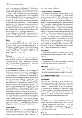 78     03.01.10.02. METRONIDAZOL


bético (generalmente en combinación). 5. Celulitis necro-       vera. No se remueve por diálisis.
tizantes (en combinación), incluyendo gangrena gaseosa
por Clostridium perfringens. En esta situación su eficacia      Efectos adversos - Precauciones
es superior a la de de la penicilina (debe combinarse con       El efecto adverso más común es la diarrea con una frecuen-
ésta), debido a la actividad anti-toxina de la clindamicina.    cia de 10-30%, y el más importante es la colitis pseudo-
Esta actividad también ha sido demostrada en infecciones        membranosa observándose en el 6 % de los casos, pudien-
severas de piel y partes blandas debidas a Streptococcus        do llegar a ser fatal. La presencia de diarrea obliga a la sus-
pyogenes.1 6. Toxoplasmosis en pacientes inmunocompro-          pensión de la droga. El riesgo es mayor en los enfermos de-
metidos, asociada a pirimetamina. 7. Osteomielitis aguda        bilitados y no está relacionado con dosis, vías de administra-
y crónica, y artritis séptica por gérmenes anaerobios. 8.       ción o enfermedad; está acompañada de diarrea acuosa, do-
Profilaxis antibiótica alternativa en cirugía ortopédica, y     lor abdominal tipo calambre, fiebre, leucocitosis, mucus y
de cabeza y cuello.2 9. infecciones ginecológicas de ori-       sangre en materias fecales. La mayoría de los pacientes tie-
gen polimicrobiano (enfermedad inflamatoria pelviana,           nen diarrea entre el 2do y el 10mo. día de tratamiento, pero
absceso tuboovárico), o debidas a C. trachomatis.               la colitis pseudomembranosa se presenta generalmente des-
No está indicada en la endocarditis ni en meningitis por        pués de dos a diez semanas de tratamiento, y cesa después
gérmenes anaerobios, ya que no atraviesa la barrera hema-       de 4 a 14 días de discontinuado el mismo. La colitis está
toencefálica, y su actividad es básicamente bacteriostática.    causada por el Clostridium difficile. El tratamiento consiste
                                                                en administrar metronidazol 500 mg 3 veces por día duran-
Dosis                                                           te 1-2 semanas. No se recomienda el uso de antidiarreicos.
Vía Oral, adultos: 150-300 mg/6hs. En infecciones seve-         La clindamicina produce leve bloqueo neuromuscular y po-
ras la dosis debe ser de 450 mg cada 6 horas. Niños: in-        tencia el efecto de aminoglucósidos y bloqueantes neuro-
fecciones severas, 8-16 mg/kg/día en 3 ó 4 tomas. Vía IM        musculares. Otros efectos adversos son hipersensibilidad,
ó IV, adultos: 600 a 2700 mg/día en 3 ó 4 dosis; dosis dia-     rash y urticaria y raramente trastornos hepáticos.
ria máxima: 4.8 gramos. Toxoplasmosis en pacientes HIV
positivos: 600 mg cada 6-8 horas IV, o 300-450 mg cada          Interacciones
6 horas. Niños: 15 a 25 mg/kg/día.                              Es químicamente incompatible con ampicilina, fenitoína,
                                                                barbitúricos, aminofilina, gluconato de calcio y sulfato de
Acciones                                                        magnesio.
Es un derivado semisintético de la lincomicina, pero con
mejor absorción, más potencia y menos toxicidad. Su me-         Contraindicaciones
canismo de acción es unirse a la subunidad 50 S riboso-         En el embarazo, si bien no está contraindicada, sólo debe
mal, en el mismo lugar que los macrólidos y el cloranfe-        ser indicada cuando no existe otra alternativa.
nicol, con los cuales no se debe asociar.
                                                                Bibliografía
Actividad antimicrobiana                                        1. Bisno AL, Stevens DN. Streptoccocal infections of skin and soft
                                                                   tissues. N Engl J Med 1996;334:240-3.
Es bacteriostática pero puede llegar a ser bactericida en in-   2. Sociedad Argentina de Infectología. Recomendaciones de profilaxis
fecciones por neumococo y estreptococo piógenes. Es acti-          de infección sitio quirúrgico. Disponible en: http://www.sadi.org.ar
va frente a Gram positivos como estreptococcus del grupo
viridans, S.pyogenes y S.pneumoniae (el enterococo es re-       03.01.10.02. METRONIDAZOL
sistente), Staphylococcus aureus meticilino sensible y resis-
tente, Corynebacterium diphteriae, Fusobacterium, Pepto-        Indicaciones
coccus y Peptoestreptococcus, Clostridium tetani, perfrin-      Droga indicada en afecciones en las que intervienen bac-
gens y Actinomices, y gram negativos anaeróbicos, inclu-        terias anaerobias, incluyendo infecciones intraabdomina-
yendo Bacteroides fragilis. No tiene actividad frente a baci-   les, intrapélvicas, endocarditis, osteomielitis y abscesos
los Gram negativos aerobios por lo que siempre debe com-        cerebrales.1 El metronidazol es la droga de primera línea
binarse en infecciones polimicrobianas. El Staphylococcus       en el tratamiento de infecciones por Bacteroides fragilis.
aureus puede desarrollar resistencia rápidamente y aquellos     Es de primera linea en la afección genital causada por Tri-
resistentes a la eritromicina lo son para la clindamicina. La   chomonas y Gardenella vaginalis, en la amebiasis y la
resistencia a la clindamicina es independiente de la metici-    giardiasis. Es la droga de elección en el tratamiento de la
lino resistencia, por eso es recomendable probar clindami-      colitis pseudomembranosa debida a Cl. difficile.
cina en los meticilinos resistentes. Cuando un meticilino re-
sistente es también resistente a la clindamicina, probable-     Dosis
mente lo sea para otros antibióticos (eritromicina, rifampi-    Vía Oral. Las dosis y duración de los tratamientos varían de
cina). Es activa frente a T. gondii, Babesia, y Plasmodium      acuerdo al diagnóstico. Adultos: 500 mg cada 8 horas. Vía
falciparum resistente a cloroquina, y C. trachomatis.           IV. Adultos: Inicialmente 15 mg/kg, luego 7,5 mg/kg cada
                                                                6-8 hs. Máximo diario 4 gramos. Niños: vía oral e IV: 35 a
Farmacocinética                                                 50 mg/kg/día en tres dosis. La administración IV debe rea-
Tiene buena absorción en el tracto gastrointestinal, no         lizarse en infusión de 1 hora.
afectándose por los alimentos. No atraviesa la barrera he-
matoencefálica. Tiene metabolismo hepático, debiéndose          Acciones
reducir la dosis con enfermedad hepática moderada a se-         Su mecanismo de acción dependería de una alteración de
 