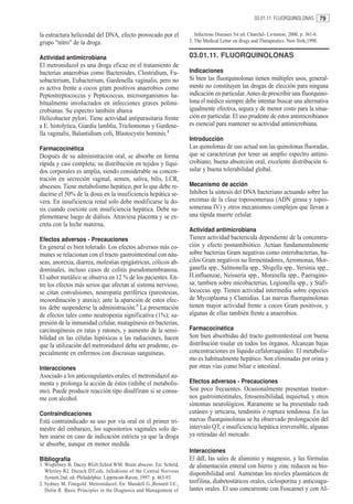 03.01.11. FLUORQUINOLONAS           79

la estructura helicoidal del DNA, efecto provocado por el                Infectious Diseases 5st ed. Churchil- Livinston; 2000. p. 361-6.
grupo "nitro" de la droga.                                            3. The Medical Letter on drugs and Therapeutics. New York;1998.


Actividad antimicrobiana                                              03.01.11. FLUORQUINOLONAS
El metronidazol es una droga eficaz en el tratamiento de
bacterias anaerobias como Bacteroides, Clostridium, Fu-               Indicaciones
sobacterium, Eubacterium, Gardenella vaginalis, pero no               Si bien las fluorquinolonas tienen múltiples usos, general-
es activa frente a cocos gram positivos anaerobios como               mente no constituyen las drogas de elección para ninguna
Peptostreptococcus y Peptococcus, microorganismos ha-                 indicación en particular. Antes de prescribir una fluorquino-
bitualmente involucrados en infecciones graves polimi-                lona el médico siempre debe intentar buscar una alternativa
crobianas. Su espectro también abarca                                 igualmente efectiva, segura y de menor costo para la situa-
Helicobacter pylori. Tiene actividad antiparasitaria frente           ción en particular. El uso prudente de estos antimicrobianos
a E. histolytica, Giardia lamblia, Trichomonas y Gardene-             es esencial para mantener su actividad antimicrobiana.
lla vaginalis, Balantidium coli, Blastocystis hominis.2
                                                                      Introducción
Farmacocinética                                                       Las quinolonas de uso actual son las quinolonas fluoradas,
Después de su administración oral, se absorbe en forma                que se caracterizan por tener un amplio espectro antimi-
rápida y casi completa; su distribución en tejidos y líqui-           crobiano, buena absorción oral, excelente distribución ti-
dos corporales es amplia, siendo considerable su concen-              sular y buena tolerabilidad global.
tración en secreción vaginal, semen, saliva, bilis, LCR,
abscesos. Tiene metabolismo hepático, por lo que debe re-             Mecanismo de acción
ducirse el 50% de la dosis en la insuficiencia hepática se-           Inhiben la síntesis del DNA bacteriano actuando sobre las
vera. En insuficiencia renal solo debe modificarse la do-             enzimas de la clase topoisomerasa (ADN girasa y topoi-
sis cuando coexiste con insuficiencia hepática. Debe su-              somerasa IV) y otros mecanismos complejos que llevan a
plementarse luego de diálisis. Atraviesa placenta y se ex-            una rápida muerte celular.
creta con la leche materna.
                                                                      Actividad antimicrobiana
Efectos adversos - Precauciones                                       Tienen actividad bactericida dependiente de la concentra-
En general es bien tolerado. Los efectos adversos más co-             ción y efecto postantibiótico. Actúan fundamentalmente
munes se relacionan con el tracto gastrointestinal con náu-           sobre bacterias Gram negativas como enterobacterias, ba-
seas, anorexia, diarrea, molestias epigástricas, cólicos ab-          cilos Gram negativos no fermentadores, Aeromonas, Mor-
dominales, incluso casos de colitis pseudomembranosa.                 ganella spp., Salmonella spp., Shigella spp., Yersinia spp.,
El sabor metálico se observa en 12 % de los pacientes. En-            H.influenzae, Neisseria spp., Moraxella spp., P.aerugino-
tre los efectos más serios que afectan al sistema nervioso,           sa; tambien sobre micobacterias, Legionella spp., y Stafi-
se citan convulsiones, neuropatía periférica (parestesias,            lococcus spp. Tienen actividad intermedia sobre especies
incoordinación y ataxia); ante la aparición de estos efec-            de Mycoplasma y Clamidias. Las nuevas fluorquinolonas
tos debe suspenderse la administración.3 La presentación              tienen mayor actividad frente a cocos Gram positivos, y
de efectos tales como neutropenia significativa (1%); su-             algunas de ellas también frente a anaerobios.
presión de la inmunidad celular, mutagénesis en bacterias,
carcinogénesis en ratas y ratones, y aumento de la sensi-             Farmacocinética
bilidad en las células hipóxicas a las radiaciones, hacen             Son bien absorbidas del tracto gastrointestinal con buena
que la utilización del metronidazol deba ser prudente, es-            distribución tisular en todos los órganos. Alcanzan bajas
pecialmente en enfermos con discrasias sanguíneas.                    concentraciones en líquido cefalorraquídeo. El metabolis-
                                                                      mo es habitualmente hepático. Son eliminadas por orina y
Interacciones                                                         por otras vías como biliar e intestinal.
Asociado a los anticoagulantes orales, el metronidazol au-
menta y prolonga la acción de éstos (inhibe el metabolis-             Efectos adversos - Precauciones
mo). Puede producir reacción tipo disulfiram si se consu-             Son poco frecuentes. Ocasionalmente presentan trastor-
me con alcohol.                                                       nos gastrointestinales, fotosensibilidad, inquietud, y otros
                                                                      síntomas neurológicos. Raramente se ha presentado rash
Contraindicaciones                                                    cutáneo y urticaria, tendinitis o ruptura tendinosa. En las
Está contraindicado su uso por vía oral en el primer tri-             nuevas fluorquinolonas se ha observado prolongación del
mestre del embarazo, los supositorios vaginales solo de-              intervalo QT, e insuficiencia hepática irreversible, algunas
ben usarse en caso de indicación estricta ya que la droga             ya retiradas del mercado.
se absorbe, aunque en menor medida.
                                                                      Interacciones
Bibliografía                                                          El ddI, las sales de aluminio y magnesio, y las fórmulas
1. Wispelwey B, Dacey RGJr,Sched WM. Brain abscess. En: Scheld,       de alimentación enteral con hierro y zinc reducen su bio-
   Whitley RJ, Durack DT,eds. Infedtions of the Central Nervous
                                                                      disponibilidad oral. Aumentan los niveles plasmáticos de
   System.2nd. ed. Philadelphia: Lippincott-Raven; 1997. p. 463-93.
2. Sydney M. Finegold. Metronidazol. En: Mandell G.,Bennett J.E:,     teofilina, diabetostáticos orales, ciclosporina y anticoagu-
   Dolin R. Basic Principles in the Diagnosis and Management of       lantes orales. El uso concurrente con Foscarnet y con AI-
 