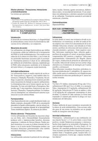 03.01.12. SULFONAMIDAS Y COMPUESTOS     81

Efectos adversos – Precauciones, Interacciones                               lantes, tiacidas, fenitoína, agentes uricosúricos, diabetos-
y Contraindicaciones                                                         táticos orales y la toxicidad del metotrexate. El uso simul-
Las mismas que quinolonas.                                                   táneo con indometacina y salicilatos aumenta la actividad
                                                                             de las sulfamidas. Trimetoprima aumenta la actividad de
Bibliografía                                                                 metotrexate y fenitoína.
1. Raz R, Miron D. Oral ciprofloxacin for treatment of infection following
   nail puncture wounds of the foot. Clin Infect Dis. 1995;21:194–5.
2. Trucksis M, Hooper DC, Wolfson JS. Emerging resistance to
                                                                             Contraindicaciones
   fluoroquinolones in staphylococci: An alert. Ann Intern Med.              Hipersensibilidad.
   1991;114:424–6.
                                                                             03.01.12.01. COTRIMOXAZOL
03.01.12. SULFONAMIDAS                                                                    (TRIMETOPRIMA
          Y COMPUESTOS                                                                    + SULFAMETOXAZOL)

Introducción                                                                 Indicaciones
El desarrollo de resistencia bacteriana y la disponibilidad                  En areas donde se conoce una resistencia elevada en en-
de antimicrobianos menos tóxicos ha disminuído las indi-                     terobacterias o en neumococo, no debe ser usado en for-
caciones de las sulfamidas y sus compuestos.                                 ma empírica sino a traves de la documentación de la sen-
                                                                             sibilidad. Infecciones urinarias: está indicada en el trata-
Mecanismo de acción                                                          miento y profilaxis de infecciones del tracto urinario, in-
Las sulfonaminas son drogas bacteriostáticas que inhiben                     cluyendo prostatitis a gérmenes Gram negativos sensi-
el crecimiento celular por inhibición de la incorporación                    bles. Infecciones respiratorias bajas: infección aguda y
del PABA al ácido tetrahidropteroico. Esto resulta en una                    profilaxis de neumonía a P. carinii, en pacientes inmuno-
reducción de la síntesis de ácido fólico, y por lo tanto de                  comprometidos HIV positivos y negativos.1 Infecciones
los nucleósidos bacterianos necesarios para el crecimien-                    gastrointestinales: Gastroenteritis por Shigella, diarrea
to. Trimetoprima potencia el efecto de las sulfonamidas                      del viajero, erradicación de portación de salmonella typ-
por inhibición de la hidrofolato reductasa, impidiendo que                   hi sensible. Infección del sistema nervioso central: droga
el PABA utilice precursores nucleótidos en la formación                      alternativa en el tratamiento de meningitis por S.aureus
del ácido folínico y el compuesto resulta bactericida.                       sensible a cotrimoxazol.
                                                                             Otras infecciones: nocardosis, brucelosis, melioidosis; in-
Actividad antibacteriana                                                     fecciones producidas por S. maltophilia y B. cepacea sen-
Las sulfonamidas tienen un amplio espectro de acción so-                     sibles; puede usarse en combinacion con rifampicina para
bre Gram positivos y negativos, como también sobre Ac-                       el tratamiento de infeccones producidas por S. aureus me-
tinomyces, Chlamydia, Plasmodia y Toxoplasma. Sin em-                        ticilino resistente.
bargo, la aparición y diseminación de resistencia por dife-
rentes mecanismos ha limitado su espectro antibacteriano.                    Dosis
La trimetoprima tiene casi el mismo espectro que las sul-                    Vía Oral o IV. Adultos: trimetoprima 80 mg cada 12 hs y
fonamidas. No tiene actividad frente a P.aeruginosa, Bac-                    sulfametoxazol 400 mg/12 hs o el doble si es necesario.
teroides spp. Y otros anaerobios, Enterococcus spp. mico-                    Niños: trimetoprima 8-12 mg/kg/día, sulfametoxazol 40-
bacterias, Chlamydia y Treponema pallidum. La combina-                       60 mg/kg/día. Infección por P. Carinii en adultos y niños
ción de trimetoprima con sulfametoxazol aumenta la po-                       15-20 mg/kg/día del componente trimetoprima en dosis
tencia de la acción antimicrobiana.                                          divididas. La infusión IV debe realizarse en forma lenta
                                                                             respetando el volumen para disolver la droga (ver reco-
Farmacocinética                                                              mendaciones del fabricante).
Tiene buena absorción oral, y ampla distribución tisular y en
fluídos corporales, alcanzando 25-80% de la concentración                    Acciones
plasmática en líquido cefalorraquídeo, sinovial, pleural, etc.               Produce inhibición de pasos enzimáticos secuenciales de
La concentración sanguínea depende de la liposolubilidad.                    la síntesis de ácido tetrahidrofólico. Estas acciones sobre
Tienen metabolismo hepático. Se remueven por diálisis.                       dos pasos de una misma vía enzimática son un ejemplo
                                                                             notable de sinergismo entre dos drogas.
Efectos adversos - Precauciones
Con las sulfonamidas son frecuentes las reacciones alérgi-                   Actividad antibacteriana
cas con fiebre, rash y fotosensibilidad. Ocasionalmente                      Trimetoprima - sulfametoxazol es una combinación con
producen nefro y hepatotoxicidad, hemólisis, discrasias                      una relación fija de 1 a 5. Es activo frente a cocos Gram
sanguíneas y síndrome de Stevens-Johnson. Pueden pro-                        positivos, excepto Streptococcus pyogenes y enterococo;
ducir kernicterus si se usan en el último trimestre del em-                  bacilos Gram negativos no incluyendo a P.aeruginosa. No
barazo o en el recién nacido.Trimetoprima produce con                        tiene actividad antianaeróbica. Es activa frente a H. in-
frecuencia alteraciones gastrointestinales como también                      fluenzae y M. catarrhalis productoras de beta-lactamasas.
toxicidad hematológica y erupciones cutáneas.                                Tiene excelente actividad frente a Pneumocystis carinii, y
                                                                             también frente a Toxoplasma gondii, Isospora belli, Cy-
Interacciones                                                                clospora cayetanensis, Listeria spp. y algunas micobacte-
Las sulfonamidas aumentan la potencia de los anticoagu-                      rias atípicas.2
 