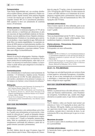 82     03.01.13. POLIMIXINAS


Farmacocinética                                                        dosis de carga de 75 mg/kg y dosis de mantenimiento de
Tiene buena disponibilidad oral, con excelente distribu-               120 a 150 mg/kg/dia cada 4-6 horas. En niños menores de
ción en tejidos (riñones, próstata, pulmones) y fluídos cor-           2 meses solo debe indicarse en el tratamiento de la toxo-
porales (esputo, líquido seminal, leche materna) llegando              plasmosis congénita junto a pirimetamina: dosis de carga
a niveles aun mayores que en plasma. En líquido cefalo-                de 75-100 mg/kg y dosis de mantenimiento de 100 a 150
rraquídeo alcanza 40% de la concentración plasmática.                  mg/kg/dia cada 4-6 horas.
Debe ajustarse la dosis con aclaramiento de creatinina
menor a 30 ml/minuto.                                                  Actividad antimicrobiana
                                                                       Tiene el mismo espectro de otras sulfamidas, pero su uso
Efectos adversos - Precauciones                                        se limita al tratamiento y prevención de la infección seve-
El mas frecuente es la intolerancia digestiva. El 75% de los           ra por T. gondii.
efectos adversos se manifiestan por alteraciones en piel,
con reacciones de hipersensibilidad (síndrome de Stevens-              Farmacocinética
Johnson, necrosis epidérmica tóxica). Hepatitis colestásica.           Tiene una disponibilidad oral del 70-100 %. Alcanza nive-
Hiperpotasemia. Cristaluria en vías urinarias que se previe-           les elevados en sangre y líquido cefalorraquídeo. Tiene
ne con alcalinos y mayor ingestión de agua. Deficiencia de             metabolismo hepático y excreción renal.
ácido fólico con anemia megaloblástica. Los pacientes en-
fermos de SIDA parecen ser particularmente sensibles a los             Efectos adversos - Precauciones, Interacciones
efectos tóxicos, siendo común la disminución de recuentos              y Contraindicaciones
leucocitarios y plaquetarios, y reacciones cutáneas.3 En mu-           Corresponden con otras sulfonamidas.
chos casos obliga a la desensibilización.
                                                                       Bibliografía
Interacciones                                                          1. Katlama C, De Wit S, O’Doherty E, et al. Pyrimethamineclindamycin
                                                                          vs. pyrimethamine-sulfadiazine as acute and long-term therapy for
Potencia la acción de antiagregantes, fenitoína e hipoglu-                toxoplasmic encephalitis in patients with aids. Clin Infect Dis.
cemiantes orales. El uso simultáneo con diuréticos, lleva a               1996;22:268-75.
mayor producción de trombocitopenia, sobre todo en an-                 2. Israelski DM, Remington JS. Toxoplasmosis in the non-AIDS
cianos o en presencia de insuficiencia cardíaca. La leuco-                immunocompromised host. Current Clinical Topics in Infectious
vorina se puede utilizar para antagonizar la toxicidad so-                Diseases. Blackwell Sci Publication; 1993. p. 322-56.
bre la médula ósea.
                                                                       03.01.13. POLIMIXINAS
Contraindicaciones
Está contraindicada en insuficiencia renal (aclamiento de              Son drogas con actividad bactericida casi exclusiva frente
creatinina < 15 ml/minuto) y hepática severas. Pacientes               a Gram negativos, incluyendo P.aeruginosa y Acinetobac-
con deficiencia de G-6-PD. No debe administrarse a re-                 ter spp. Su uso es muy restringido por su toxicidad renal
cién nacidos y prematuros en las primeras 6 semanas, co-               y neurológica, a situaciones que involucren cepas resis-
mo tampoco en el primer y tercer trimestre de embarazo.3               tentes a drogas de mayor seguridad.

Bibliografía                                                           03.01.13.01. COLISTIN METANSULFONATO
1. Girard, PM. Pneumocystis carinii Pneumonia. En:Armstrong D, Co-
   hen J. Infectous Diseases. Mosby.1999-.p. 10.1-10.4.                Indicaciones
2. Zinner SH, Kenneth HM, Sulfonamides and Trimethoprim.
                                                                       Debido a su potencial tóxico sólo debe utilizarse en infec-
   En: Mandell G.,Bennett J.E:, Dolin R. Basic Principles in the
   Diagnosis and Management of Infectious Diseases 5st ed. Churchil-   ciones por bacterias multirresistentes, como Pseudomo-
   Livinston; 2000. p. 394-404.                                        nas aeruginosa, Acinetobacter spp., cuando otras drogas
3. Van der Ven AJ, Koopmans PP, Vree TB,et al. Adverse reactions to    alternativas no pueden usarse, lo que limita su utilidad.1
   cotrimoxazole in human immunodeficiency virus infection. Lancet
   1991;338:431-433.                                                   Dosis
                                                                       Vía IV. Adultos y niños con función renal normal: por
03.01.12.02. SULFADIAZINA                                              infusión en 1 hora: 2,5-5 mg/kg/día en dosis cada 8 ho-
                                                                       ras. Máximo: 300 mg/día. Adultos con insuficiencia re-
Indicaciones
                                                                       nal: igual dosis inicial; luego conforme a la creatinina
Siempre debe asociarse a otro antimicrobiano activo fren-
                                                                       en plasma, variando dosis o intervalos de dosis. La ad-
te a T.gondii como pirimetamina en la prevención y trata-
                                                                       ministración IM es muy dolorosa por lo que no se reco-
miento de infección por T. gondii en huéspedes inmuno-
                                                                       mienda.
comprometidos.1,2 tratamiento de toxoplasmosis congéni-
ta y retinitis por T. Gondii en huéspedes inmunocompe-
tentes. Debe ser considerado su uso en el tratamiento de               Mecanismo de acción
toxoplasmosis confirmada del embarazo a partir del se-                 Su acción se ejerce sobre la membrana celular aumentan-
gundo trimestre (asociada a pirimetamina).                             do su permeabilidad.

Dosis                                                                  Actividad antimicrobiana
Vía Oral. Adultos: dosis de carga 2-4 gramos, luego 4-8                Es bactericida frente a gram negativos aerobios excepto
gramos diarios cada 4-6 horas. Niños mayores de 2 meses:               Proteus spp.
 