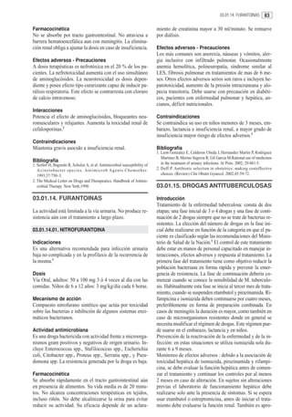 03.01.14. FURANTOINAS      83

Farmacocinética                                                                                   miento de creatinina mayor a 30 ml/minuto. Se remueve
No se absorbe por tracto gastrointestinal. No atraviesa a                                         por diálisis.
barrera hematoencefálica aun con meningitis. La elimina-
ción renal obliga a ajustar la dosis en caso de insuficiencia.                                    Efectos adversos - Precauciones
                                                                                                  Los más comunes son anorexia, náuseas y vómitos, aler-
Efectos adversos - Precauciones                                                                   gia inclusive con infiltrado pulmonar. Ocasionalmente
A dosis terapéuticas es nefrotóxica en el 20 % de los pa-                                         anemia hemolítica, polineuropatía, síndrome similar al
cientes. La nefrotoxicidad aumenta con el uso simultáneo                                          LES, fibrosis pulmonar en tratamientos de mas de 6 me-
de aminoglucósidos. La neurotoxicidad es dosis depen-                                             ses. Otros efectos adversos serios son raros e incluyen he-
diente y posee efecto tipo curarizante capaz de inducir pa-                                       patotoxicidad, aumento de la presión intracraneana y alo-
rálisis respiratoria. Este efecto se contrarresta con cloruro                                     pecia transitoria. Debe usarse con precaución en diabéti-
de calcio intravenoso.                                                                            cos, pacientes con enfermedad pulmonar y hepática, an-
                                                                                                  cianos, déficit nutricionales.
Interacciones
Potencia el efecto de aminoglucósidos, bloqueantes neu-                                           Contraindicaciones
romusculares y relajantes. Aumenta la toxicidad renal de                                          Se contraindica su uso en niños menores de 3 meses, em-
cefalosporinas.2                                                                                  barazo, lactancia e insuficiencia renal, a mayor grado de
                                                                                                  insuficiencia mayor riesgo de efectos adversos.2
Contraindicaciones
Miastenia gravis asocido a insuficiencia renal.                                                   Bibliografía
                                                                                                  1. Leon Gonzalez E, Calderon Ubeda J, Hernandez Martin P, Rodriguez
                                                                                                     Martinez B, Merino Segovia R, Gil Garcia M.Rational use of medicines
Bibliografía                                                                                         in the treatment of urinary infections. At Prim. 2002; 29:481-5.
1. Seifert H, Baginski R, Schulze A, et al. Antimicrobial susceptibility of
   A c i n e t o b a c t e r s p e c i e s . A n t i m i c r o b A g e n t s C h e m o t h e r.   2. Duff P. Antibiotic selection in obstetrics: making costeffective
   1993;37:750–3.                                                                                    choices. (Review) Clin Obstet Gynecol. 2002;45:59-72.
2. The Medical Letter on Drugs and Therapeutics. Handbook of Antimi-
   crobial Therapy. New York;1998.                                                                03.01.15. DROGAS ANTITUBERCULOSAS

03.01.14. FURANTOINAS                                                                             Introducción
                                                                                                  Tratamiento de la enfermedad tuberculosa: consta de dos
La actividad está limitada a la vía urinaria. No produce re-                                      etapas; una fase inicial de 3 o 4 drogas y una fase de conti-
sistencia aún con el tratamiento a largo plazo.                                                   nuación de 2 drogas siempre que no se trate de bacterias re-
                                                                                                  sistentes. La elección del número de drogas en la fase ini-
03.01.14.01. NITROFURANTOINA                                                                      cial debe realizarse en función de la categoría en que el pa-
                                                                                                  ciente es clasificado según las recomendaciones del Minis-
Indicaciones                                                                                      terio de Salud de la Nación.1 El control de este tratamiento
Es una alternativa recomendada para infección urinaria                                            debe estar en manos de personal capacitado en manejar in-
baja no complicada y en la profilaxis de la recurrencia de                                        teracciones, efectos adversos y respuesta al tratamiento. La
la misma.1                                                                                        primera fase del tratamiento tiene como objetivo reducir la
                                                                                                  población bacteriana en forma rápida y prevenir la emer-
Dosis                                                                                             gencia de resistencia. La fase de continuación debería co-
Vía Oral, adultos: 50 a 100 mg 3 ó 4 veces al día con las                                         menzar cuando se conoce la sensibilidad de M. tuberculo-
comidas. Niños de 6 a 12 años: 3 mg/kg/día cada 6 horas.                                          sis. Habitualmente esta fase se inicia al tercer mes de trata-
                                                                                                  miento, cuando se suspenden etambutol y pirazinamida. Ri-
Mecanismo de acción                                                                               fampicina e isoniazida deben continuarse por cuatro meses,
Compuesto nitrofurano sintético que actúa por toxicidad                                           preferiblemente en forma de preparación combinada. En
sobre las bacterias e inhibición de algunos sistemas enzi-                                        casos de meningitis la duración es mayor, como también en
máticos bacterianos.                                                                              caso de microorganismos resistentes donde en general se
                                                                                                  necesita modificar el régimen de drogas. Este régimen pue-
Actividad antimicrobiana                                                                          de usarse en el embarazo, lactancia y en niños.
Es una droga bactericida con actividad frente a microorga-                                        Prevención de la reactivación de la enfermedad y de la in-
nismos gram positivos y negativos de origen urinario. In-                                         fección: en estas situaciones se utiliza isoniazida sola du-
cluye Enterococcus spp., Stafilococcus spp., Escherichia                                          rante 6 a 9 meses.
coli, Citobacter spp., Proteus spp., Serratia spp., y Pseu-                                       Monitoreo de efectos adversos : debido a la asociación de
domona spp. La resistencia generada por la droga es baja.                                         toxicidad hepática de isoniazida, pirazinamida y rifampi-
                                                                                                  cina, se debe evaluar la función hepática antes de comen-
Farmacocinética                                                                                   zar el tratamiento y continuar los controles por al menos
Se absorbe rápidamente en el tracto gastrointestinal aún                                          2 meses en caso de alteración. En sujetos sin alteraciones
en presencia de alimentos. Su vida media es de 20 minu-                                           previas el laboratorio de funcionamiento hepático debe
tos. No alcanza concentraciones terapéuticas en tejidos,                                          realizarse solo ante la presencia de síntomas. Si se espera
incluso riñón. No debe alcalinizarse la orina para evitar                                         usar etambutol o estreptomicina, antes de iniciar el trata-
reducir su actividad. Su eficacia depende de un aclara-                                           miento debe evaluarse la función renal. También es apro-
 
