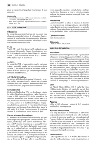 84     03.01.15.01. ISONIAZIDA


piado la evaluación de la agudeza visual en caso de usar                 ciones que pueden presentarse son rash, fiebre e intoleran-
etambutol.2                                                              cia digestiva. Raramente se observa psicosis, artralgias,
                                                                         síndrome tipo lupus eritematoso, neuropatía óptica y su-
Bibliografía                                                             presión medular.
1. Centers for Disease Control and Prevention. Tuberculosis morbidity-
   United States, 1997. MMWR 1998;47:253–7.
2. World Health Organization Report on the Tuberculosis Epidemic.
                                                                         Interacciones
   Geneva: WHO; 1997.                                                    La absorción de INH se reduce en presencia de alimentos
                                                                         y/o compuestos que contengan aluminio (ej.: antiácidos
03.01.15.01. ISONIAZIDA                                                  orales). Las interacciones son mas frecuentes en acetilado-
                                                                         res lentos. Potencia los efectos de carbamazepina y fenitoí-
Indicaciones                                                             na. La prednisolona reduce los efectos de la isoniazida.
La isoniazida sigue siendo la droga más importante para
el tratamiento de todos los tipos de tuberculosis. Para tra-             Contraindicaciones
tamiento de la enfermedad tuberculosa siempre debe usar-                 Daño hepático severo.
se en combinación con otros agentes, mientras que en pro-
filaxis habitualmente se usa sola.                                       Bibliografía
                                                                         1. Med Clin N Amer 1998; 72:661-9

Dosis
Via IV, IM y oral. Dosis diaria total 5 mg/kg/día con un                 03.01.15.02. RIFAMPICINA
máximo de 300 mg en 1 ó 2 tomas. Los niños deben reci-
bir 5-10 mg/kg/día, máximo diario 300 mg. La adminis-                    Indicaciones
tración IV debe realizarse en infusión de 5-15 minutos.                  Tratamiento de infecciones producidas por Mycobacterium
Debe ingerirse lejos de las comidas.                                     tuberculosis, leprae y atípicas; quimioprofilaxis M.tubercu-
                                                                         losis con resistencia a INH, asociada a pirazinamida. Se uti-
Acciones                                                                 liza en asociación con otras drogas con actividad antiestafi-
La isoniazida (INH) es bacteriostática para los bacilos en               lococo en el tratamiento en infecciones severas producidas
reposo y bactericida para los microorganismos en rápida                  por estos microorganismos, en especial con focos supura-
división. El mecanismo de acción se desconoce; inhibe la                 dos, como osteomielitis, artritis, sepsis por Stafilococcus au-
síntesis de ácidos micólicos que forman una parte impor-                 reus de la comunidad y endocarditis.1 En brucelosis debe
tante de la pared bacteriana.                                            combinarse con doxiciclina. Descolonización de portadores
                                                                         de Stafilococcus aureus, cuando se presentan infecciones re-
Actividad antimicrobiana                                                 currentes por éstos, o con el fin de reducir la infección aso-
Se restringe a M.tuberculosis, aunque M.kansasii y M.xe-                 ciada a dispositivos como diálisis o colocación de prótesis.
nopi también son susceptibles. La resistencia se origina en              Profilaxis de meningitis por H. Influenzae y meningococo.
diferentes mutaciones, siendo la predominante la que pro-
duce las variaciones geográficas en su distribución.                     Dosis
                                                                         Vía IV, oral. Adultos: 600 mg ó 10-20 mg/kg/día. Niños:
Farmacocinética                                                          10-20 mg/kg/día. Máximo: 600 mg/día. En una sola dosis
Biodisponibilidad oral de 90%, con distribución a todos                  una hora antes o dos horas después de las comidas. Profi-
los tejidos. Tiene buena absorción por vía IM. Su concen-                laxis en Haemophilus Influenzae: 20 mg/kg cada 24 hs
tración en LCR equivale al 20% de las plasmáticas. La                    por 4 días. Profilaxis en Neisseria meningitidis: 10 mg/kg
isoniazida penetra bien en el material caseoso. Del 75 al                dosis (máxima 600 mg) cada 12 horas por 2 días.
95% de una dosis de isoniazida se excreta por la orina en
24 horas, después de su metabolismo hepático conjuga-                    Acciones
ción, hidrólisis y acetilación. El ritmo de acetilación esta             Inhibe la RNA polimerasa y síntesis de RNA mensajero,
determinado genéticamente, la acetilación lenta alarga la                impidiendo la síntesis proteica.
vida media de la droga. Con aclaramiento de creatinina
menor a 10 ml/minuto debe usarse la mitad de dosis.                      Actividad antimicrobiana
                                                                         Es la droga mas efectiva en el tratamiento de la tuberculo-
Efectos adversos - Precauciones                                          sis porque tiene acción bactericida tanto sobre los bacilos
La neuropatía es el efecto adverso mas común, pricipal-                  en rápida división como aquellos con actividad ocasional.
mente en pacientes predispuestos como alcoholistas, dia-                 Posee acción bactericida intracelular y extracelular sobre
béticos, insuficiencia renal crónica, malnutrición, infec-               el Mycobacterium tuberculosis, M. bovis y otros. La resis-
ción por HIV. En estas circunstancias es aconsejable el uso              tencia bacteriana del bacilo de Koch a la rifampicina se re-
de vitamina B6, 10 mg diarios. La hepatitis tiene correla-               duce al utilizarla en combinación con isoniazida. No se re-
ción con la edad del paciente, tomando jerarquía a partir                comienda en ningun tratamiento como monodroga ya que
de los 35 años donde se observa una frecuencia de 5.9%1                  puede desarrollar rápida resistencia.
y con el uso de alcohol. En los pacientes con riesgo de de-
sarrollar esta complicación es aconsejable monitorear el                 Farmacocinética
funcionamiento hepático y suspender la droga si las enzi-                La biodisponibilidad oral es de 90-95%. Se distribuye en
mas se elevan mas de 5 veces sobre el basal. Otras reac-                 todos los tejidos, alcanzando buenas concentraciones en
 
