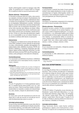 03.01.15.03. PIRAZINAMIDA     85

líquido cefalorraquídeo cuando las meninges están infla-                  Farmacocinética
madas. Se metaboliza por el sistema P450 en el hígado.                    La pirazinamida se absorbe bien desde el tracto gastroin-
No se modifica la dosis en caso de insuficiencia renal.                   testinal y tiene amplia distribución en todo el cuerpo, con
                                                                          concentraciones en líquido cefalorraquídeo similar a las
Efectos adversos - Precauciones                                           plasmáticas. Tiene metabolismo hepático. La droga se ex-
Es frecuente la coloración rojiza de la orina y otras secrecio-           creta principalmente por filtración glomerular.
nes corporales y de lentes de contacto. Ocasionalmente se ha
observado hepatitis de tipo colestática, habitualmente duran-             Indicaciones
te el primer mes de tratamiento. Es más frecuente en pacien-              Esta droga es un importante componente de los tratamien-
tes con hepatopatía. Habitualmente se produce intolerancia                tos cortos (6 meses) asociada a otros fármacos.
digestiva, aumento de bilirrubina, reacciones de hipersensibi-
lidad con prurito, rash. En tratamientos intermitentes, se ob-            Efectos adversos - Precauciones
servan serias reacciones tipo influenza con disnea, sibilan-              En general son poco comunes. El efecto secundario más
cias, púrpura y leucopenia hasta shock e insuficiencia renal.             importante es el aumento de las enzimas hepáticas, aun-
Otros efectos adversos raros son hemólisis, aumento del áci-              que es poco común la hepatotoxicidad grave. Los pacien-
do úrico. Si bien no se han observado alteraciones congéni-               tes alcohólicos y con enfermedad hepática previa deben
tas, no es recomendable su uso en el primer trimestre, y su               ser monitoreados en forma regular con pruebas de labora-
uso durante el embarazo debe hacerse con precaución                       torio hepático. La pirazinamida inhibe la excreción de
                                                                          uratos y puede producir hiperuricemia. Ha precipitado go-
Interacciones                                                             ta aguda. Entre otros efectos puede producir anorexia,
La rifampicina es un inductor de las enzimas del sistema cito-            náuseas y vómitos, artralgias, malestar y fiebre.
cromo P450, resultando en niveles reducidos de anticoncepti-
vos orales, corticoesteroides, quinidina, anticoagulantes e hi-           Interacciones
poglucemiantes orales, inhibidores de proteasa, INNTR, imi-               El uso concurrente con isoniazida y rifampicina aumenta
dazólicos, barbitúricos, ciclosporina, bloqueantes beta adre-             el riesgo de hepatotoxicidad.
nérgicos, digital, teofilina, haloperidol, doxiciclina.2 Los inhi-
bidores del sistema citocromo P450 como IP, macrólidos, qui-              Contraindicaciones
nolonas, azoles prolongan la vida media de la rifampicina.                La pirazinamida no debe administrarse a personas con
                                                                          disfunción hepática.
Contraindicaciones
Uso concurrente con inhibidores de proteasa o inhibidores                 Bibliografía
no nucleosídicos de la transcriptasa inversa, excepto efa-                1. Houston S. et al. Current and potential treatment of tuberculosis.
                                                                             Drugs 1994,48:689.
virenz y ritonavir.
                                                                          03.01.15.04. ESTREPTOMICINA
Bibliografía
1. Zimmerli W, Widmer AF, Blatter M, et al. Role of rifampin for
   treatment of orthopedic implant–related staphylococcal infections:     Indicaciones
   A randomized controlled trial. Foreign-Body Infection (FBI) Study      Es una droga de primera línea en el tratamiento de la tu-
   Group. JAMA 1998; 279:1537–41.                                         berculosis. Tiene excelente actividad para el tratamiento
2. Tucker RM, Denning DW, Hanson LH, et al. Interaction of azoles with
   rifampin, phenytoin, and carbamazepine: In vitro and clinical obser-
                                                                          de la tularemia (droga de elección contra cepas resisten-
   vations. Clin Infect Dis 1992;14:165–74.                               tes), peste y brucelosis severa. Combinada con la penici-
                                                                          lina G o ampicilina, es la mas activa de los aminoglucósi-
03.01.15.03. PIRAZINAMIDA                                                 dos en endocarditis a Enterococcus y por Streptococcus
                                                                          con sensibilidad documentada1. La presencia de resisten-
Dosis                                                                     cia de alto nivel en Streptococcus a estreptomicina inhabi-
Vía oral, 25 mg/kg/día en 3 ó 4 tomas igualmente espacia-                 lita su uso en el tratamiento de la endocarditis; en esta si-
das. La cantidad máxima diaria posible es de 2 gr., cual-                 tuación debe utilizarse la gentamicina.
quiera sea el peso. Todos los pacientes tratados con pirazi-
namida deben ser sometidos a estudios de la función hepá-                 Dosis
tica, antes, durante y después de administrarles la droga.                Vía IM o IV. Adultos: 15 mg/kg/día, en una o dos dosis, ha-
                                                                          bitualmente 1 gramo diario para tuberculosis y 1 a 2 gra-
Acciones                                                                  mos diarios para tularemia y plaga. Niños: 20 a 30 mg/kg-
Se conoce poco acerca del mecanismo de acción de esta                     /día, máximo 1 gramo diario. Niños: 20 a 30 mg/kg/día,
droga, pero se sabe que necesita ser activada por una en-                 máximo 1 gramo diario. Dosis de carga 7.5 mg/kg. La vía
zima micobacteriana para ejercer su acción.                               IV debe ser diluida en solución isotónica de cloruro de so-
                                                                          dio o dextrosa e infundida en 30 minutos.
Actividad antimicrobiana
Se usa en la fase inicial del tratamiento ya que actúa sobre los          Actividad antimicrobiana
bacilos intracelulares y posiblemente los bacilos extracelula-            Droga bactericida efectiva contra bacilos aeróbicos
res en lesiones anóxicas y con medio ácido. No debe ser usa-              gramnegativos, algunos cocos Gram positivos y mico-
da como única droga. M.bovis es intrínsecamente resistente.1              bacterias. El espectro de la estreptomicina abarca entre
 