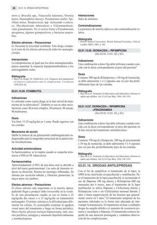 86     03.01.16. DROGAS ANTILEPROSAS


otros a: Brucella spp., Francisella tularensis, Yersinia              Interacciones
pestis, Haemophilus ducreyi, Pseudomona mallei, Spi-                  Sales de aluminio.
rillum minor, Streptococcus spp. incluyendo a entero-
co, Mycobacterium tuberculosis y Calymmatobacte-                      Contraindicaciones
rium granulomatis. No es activa frente a Pseudomonas                  La presencia de neuritis óptica es una contraindicación re-
aeruginosa, algunos grampositivos, y bacterias anaero-                lativa.
bias.
                                                                      Bibliografía
Efectos adversos - Precauciones                                       1. British Medical Association. British National Formulary. 43rd ed.
                                                                         London: BMA; 2002. p. 285.
Es frecuente la toxicidad vestibular. Esta droga compar-
te el resto de los efectos adversos de todos los aminoglu-            03.01.15.06. ISONIACIDA + RIFAMPICINA
cósidos.                                                                                 (Ver 03.01.15.01, 02 y 03)
Interacciones                                                         Indicaciones
La estreptomicina, al igual que los otros aminoglucósidos,            Esta combinación a dosis fija debe utilizarse cuando coin-
parece aumentar la respuesta hipoprotrombinémica a los                cide con la dosis correspondiente al peso del paciente1.
anticoagulantes orales.
                                                                      Dosis
Bibliografía                                                          Contiene 300 mg de Rifampicina y 150 mg de Isoniacida,
1. Bayer AS, Bolger AF, Taubert KA, et al. Diagnosis and management
   of infective endocarditis and its complications. Circulation       se debe administrar 1 ó 2 cápsulas una vez por día prefe-
   1998;2936–48.                                                      riblemente lejos de las comidas.

03.01.15.05. ETAMBUTOL                                                Bibliografía
                                                                      1. Bass JB et al. Treatment of tuberculosis and tuberculosis infection in
                                                                         adults and children. Am J Crit Care Med. 1994, 149:1359.
Indicaciones
Es utilizado como cuarta droga en la fase inicial de trata-
miento de la tuberculosis1. También se usa en otras mico-
                                                                      03.01.15.07. ISONIACIDA + RIFAMPICINA
bacterias como M.avium complex, M.kansacii, M.xenopi,
                                                                                   +PIRAZINAMIDA
M.malmoense.
                                                                                         (Ver 03.01.15.01, 02 y 03)
Dosis
                                                                      Indicaciones
Vía Oral: 15-25 mg/kg/día en 1 toma. Puede ingerirse con
                                                                      Esta combinación a dosis fija debe utilizarse cuando coin-
las comidas.
                                                                      cide con la dosis correspondiente al peso del paciente en
                                                                      la fase inicial del tratamiento antituberculoso.
Mecanismo de acción
Inhibe la síntesis de un polisacárido (arabinogalactam) in-
                                                                      Dosis
dispensable para la integridad estructural de la pared celu-
                                                                      Contiene 150 mg de rifampicina, 300 mg de pirazinamida
lar micobacteriana.
                                                                      y 50 mg de isoniacida, se debe administrar 3 ó 4 cápsulas
                                                                      una vez por día, preferiblemente lejos de las comidas.
Actividad antimicrobiana
Es bacteriostática, se lo emplea cuando se sospecha resis-
                                                                      Bibliografía
tencia a INH en M. tuberculosis.                                      1. Bass JB et al. Treatment of tuberculosis and tuberculosis infection in
                                                                         adults and children. Am J Crit Care Med. 1994, 149:1359.
Farmacocinética
Aproximadamente el 80% de una dosis oral se absorbe a                 03.01.16. DROGAS ANTILEPROSAS
nivel del tracto gastrointestinal. Las sales de aluminio re-
ducen su absorción. Penetra las meninges inflamadas. Se               Con el fin de simplificar el tratamiento de la lepra, la
elimina por secreción tubular y filtración glomerular, la             OMS la ha clasificado en paucibacilar y multibacilar. Pa-
mayor parte sin cambios.                                              ra el tratamiento de la lepra paucibacilar se recomienda el
                                                                      uso de Dapsona 100 mg diarios y Rifampicina 600 mg
Efectos adversos - Precauciones                                       mensuales por 6 meses. para el tratamiento de la lepra
El efecto adverso más importante es la neuritis óptica;               multibacilar se utiliza Dapsona y Clofazimina diarias y
pudiendo llegar a producir daño irreversible en la visión.            Rifampicina (con o sin Clofazimina) mensual durante 2
Es de rara presentación cuando su uso se limita a 25                  años o hasta negativización de las lesiones que general-
mg/kg/dia dos meses o a 15 mg/kg/dia en tratamientos                  mente ocurre en 5 años.1 El tratamiento temprano de los
prolongados. El primer síntoma es la dificultad para dife-            pacientes infectados es la forma más adecuada de inte-
renciar los colores. Es aconsejable examinar la agudeza               rrumpir la transmisión. El tratamiento en base a múltiples
visual antes del tratamiento y luego en forma periódica.              drogas ha surgido debido a el aumento de resistencia pri-
Otros efectos adversos incluyen hipeuricemia, rash, neu-              maria y secundaria a Dapsona. El tratamiento exitosos de-
ritis periférica, artralgias y raramente hiperbilirrubinemia          pende de una duración prolongada y cuidadosa observa-
y trombocitopenia.                                                    ción de las complicaciones.
 