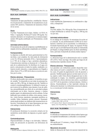 03.01.16. 01. DAPSONA    87

Bibliografía                                                         03.01.16.02. RIFAMPICINA
1. WHO Expert Committee on Leprosy. Geneva: WHO; 1998. 874:1–43.
                                                                                            (Ver 03.01.15.02)
03.01.16.01. DAPSONA                                                 03.01.16.03. CLOFAZIMINA
Indicaciones                                                         Indicaciones
Tratamiento de lepra paucibacilar y multibacilar. Alterna-           Lepra multibacilar (lepromatosa) en combinación a dap-
tiva de prevención y tratamiento de toxoplasmosis en pa-             sona y rifampicina.1
cientes HIV positivos. Tratamiento de neumonía a P.cari-
nii no severa.                                                       Dosis
                                                                     Vía Oral, adultos: 50 a 100 mg/día. Para el tratamiento de
Dosis                                                                la lepra multibacilar se utilizan 50 mg/día, y 300 mg una
Vía Oral. Tratamiento de la lepra: Adultos: ver 03.01.16.            vez por mes.
Niños: 1 mg/kg/día. Profilaxis P. Carinii 100 mg/día. Tra-
tamiento alternativo en toxoplasmosis en inmunocompro-               Actividad antimicrobiana
metido 100 mg/día combinado con Pirimetamina y ácido                 Es un análogo de la tenazina. Su mecanismo de acción no
folínico.                                                            es conocido. Se une preferentemente al DNA de la mico-
                                                                     bacteria e interfiere con su crecimiento. La clofazimina es
Actividad antimicrobiana                                             levemente bactericida para M. leprae. Se requieren 50 días
El mecanismo de acción de la dapsona es probablemente se-            antes de que la actividad bactericida pueda ser demostrada
mejante al de las sulfonamidas compitiendo con el PABA.              por biopsia. La droga también ejerce un efecto antiinflama-
                                                                     torio y previene el desarrollo de eritema nodoso leproso.2
Farmacocinética
La dapsona se absorbe del tracto gastrointestinal en for-            Farmacocinética
ma lenta y casi completa. Su vida media de eliminación               La absorción luego de la administración oral es variable
es de 10 a 50 horas (promedio 28 hs.). Aproximadamen-                (45 a 62%). Tiene una larga vida media que luego de ad-
te el 70% de la droga se liga a proteínas plasmáticas.               ministraciones repetidas alcanza 70 días.
Concentraciones máximas se alcanzan de 1 a 3 horas des-
pués de su administración. Se distribuye en el agua cor-             Efectos adversos - Precauciones
poral y está presente en todos los tejidos, tendiendo a re-          Los pacientes con clofazimina pueden desarrollar man-
tenerse en piel, músculos, y especialmente en el hígado y            chas rojizas en la piel o conjuntivas en un 75 a 100% de
riñón. Entre el 70 y el 80% de la dosis se excreta sin cam-          los casos. El grado de pigmentación varía de paciente a
bios por la orina.                                                   paciente. También puede aparecer un tinte rojizo en la ori-
                                                                     na, esputo y sudor. Estos efectos desaparecen una vez dis-
Efectos adversos - Precauciones                                      continuada la terapia. Los disturbios gastrointestinales
El efecto desfavorable más común es la hemólisis en gra-             constituyen los efectos adversos más serios y se producen
do variable.1 Se desarrolla en casi todas las personas tra-          en el 50 % de los pacientes e incluyen náuseas, vómitos y
tadas con 200 a 300 mg. de dapsona por día. También es               diarrea. Ocasionalmente se han reportado síntomas de
común la metahemoglobinemia. Es habitual la menor su-                obstrucción intestinal. La clofazimina atraviesa la placen-
pervivencia de los glóbulos rojos durante el uso de sulfo-           ta y se excreta por la leche materna.
nas, presumiblemente por efecto de su actividad oxidante
relacionado con la dosis. Anorexia, náuseas y vómitos                Interacciones
pueden seguir a la administración oral de sulfonas. Se han           Dapsona
publicado casos aislados de cefalea, crisis ansiosa, insom-
nio, visión borrosa, parestesia, neuropatía periférica re-           Bibliografía
versible, fiebre, hematuria, prurito, psicosis. Ocasional-           1. British Medical Association. British National Formulary. 43rd ed.
mente puede producir un síndrome tipo mononucleosis in-                 London: BMA; 2002. p.287-88.
fecciosa. Exacerbación de la lepra lepromatosa por reac-             2. US Leprosy Panel. Spaced clofazimine therapy of lepromatous
                                                                        leprosy. Am J Trop Med Hyg. 1976;25:437–44.
ción análoga a Jarish-Herxheimer de la sífilis.

Interacciones                                                        03.01.16.04. TALIDOMIDA
El probenecid disminuye la excreción urinaria de los
metabolitos ácido-lábiles de dapsona en grado signifi-               Indicaciones
cativo.                                                              Es utilizada en el tratamiento del eritema nodoso leproso que
                                                                     no responde favorablemente a corticoides o es recurrente.1
Contraindicaciones
Hipersensibilidad a la droga o sus derivados. Adminis-               Dosis
trarla con precaución en pacientes con deficiencia de                400 mg/día por 2-3 semanas, y luego 100-200 mg/día co-
G6PD.                                                                mo mantenimiento.

Bibliografía                                                         Mecanismo de acción
1. Adverse reactions to dapsone (Editorial). Lancet. 1981;2:184–5.   Inhibe la liberación del factor de necrosis tumoral de los
 