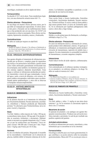 88     03.02. DROGAS ANTIPARASITARIAS


macrófagos, resultando en alivio rápido del dolor.                    mintos. Los helmintos susceptibles se paralizan y se de-
                                                                      plecionan de sus reservas de energía.
Farmacocinética
Se absorbe 67-93 % de la dosis. Tiene metabolismo hepá-               Actividad antimicrobiana
tico, con una eliminación urinaria menor del 1 %.                     Tiene acción frente a Ascaris lumbricoides, Enterobius
                                                                      vermicularis, Ancylostoma duodenale, Necator america-
Efectos adversos - Precauciones                                       nus, Trichuris-trichiura. Es activo contra la forma adulta y
Es una droga con muchos efectos adversos serios, por lo               algo menos potente frente a la larva de Trichinella spira-
que debe ser manejada por especialistas. El efecto adver-             lis. En la infestación por Capillaria philippinensis debe
so más grave y frecuente son las malformaciones fetales               usarse a dosis altas y largo tiempo.
que se han producido aún con una dosis. En 10-50 % de
los pacientes se observa neuropatía. Otros efectos son leu-           Farmacocinética
copenia, hipotensión ortostática, mareos y bradicardia.               Debido a su alto primer paso de eliminación, su biodispo-
                                                                      nibilidad es baja (2 a 3 %).
Contraidicaciones
No debe ser usada por mujeres en edad fértil.                         Efectos adversos - Precauciones
                                                                      En casos de infestación masiva y eliminación de vermes,
Bibliografía                                                          puede producir dolor abdominal y diarrea. Al igual que el
1. Sampaio EP, Kaplan G, Miranda A. The influence of thalidomide on   albendazol, en tratamientos prolongados pueden producir
   the clinical and immunologic manifestation of erythema nodosum
   leprosum. J Infect Dis. 1993;168:404–14.
                                                                      elevación de transaminasas, supresión de médula ósea y
                                                                      alopecia. En estos tratamientos es aconsejable la medición
03.02. DROGAS ANTIPARASITARIAS                                        de transaminasas y recuento sanguíneo completo.

Son agentes dirigidos al tratamiento de infestaciones pro-            Interacciones
ducidas por un diverso y complejo grupo de organismos                 Puede reducir niveles de ácido valproico, carbamacepina.
que incluye a los protozoarios unicelulares, quienes tienen
ciclos vitales intrincados generalmente involucrando mas              Contraindicaciones
de un huésped, como también a los helmintos quienes tie-              Está contraindicada en el embarazo (produce teratogéne-
nen sistemas orgánicos altamente desarrollados. Estas                 sis en animales) y en enfermos alérgicos a la droga. No
drogas se utilizan en infestaciones producidas por parási-            debe ser usada en menores de 2 años.
tos transmitidos a través del agua contaminada, a través
del agua y suelo, a través de alimentos, o de vectores. Al-           Bibliografía
                                                                      1. The medical letter.Disponible en: www.medletter.com
gunos cuadros corresponden a individuos sanos con deter-              2. American Academy of Pediatrics. Drugs for Parasitic Infections. In:
minado patrón epidemiológico, y otros sólo se observan                   Pickering LK, Red Book of the Committee on Infectious Diseases.
en huéspedes inmunocomprometidos.                                        25th. Ed. Elk Grove Village: AA P; 2000. p.699.


03.02.01. ANTIHELMINTICOS                                             03.02.01.02. PAMOATO DE PIRANTELO
          INTESTINALES
                                                                      Indicaciones
03.02.01.01. MEBENDAZOL                                               Alternativa en Ascaris lumbricoides y Enterobius vermi-
                                                                      cularis, Ancylostoma duodenalis y Necator americanus.1,2
Indicaciones
Es de primera elección en el tratamiento de infestación               Dosis
por Ancylostoma duodenal, Necator americano, ascaridia-               Vía Oral, adultos y niños: 11 mg/kg en una única dosis
sis, enterobiasis y filariasis producida por Mansonella               (máximo 1 g). En la oxiuriasis es conveniente repetir la
perstans.1 Es alternativa para Trichuristrichiura, larva mi-          dosis a las 2-3 semanas.
grans visceral y triquinosis.
                                                                      Mecanismo de acción
Dosis                                                                 El pamoato de pirantelo y sus análogos son agentes blo-
Vía Oral. Adultos y niños mayores de 2 años: 100 mg pa-               queantes neuromusculares. Producen una activación nico-
ra enterobiasis (única dosis); 100 mg cada 12 hs durante 3            tínica marcada y persistente, la cual da por resultado una
días en ascariasis, trichuriasis y uncinariasis. Habitual-            parálisis espástica del parásito.
mente es necesario un segundo tratamiento a las 2-3 sema-
nas ya que las reinfecciones son frecuentes.2 Larva mi-               Actividad antimicrobiana
grans visceral: 100-200 cada 12 horas por 5 dias. Triqui-             Se utiliza en infestaciones por ascaris, enterobiasis y otras
nosis: 5 mg/kg cada 8 horas por 10-14 días.                           helmintiasis que se encuentran en la luz intestinal.

Acciones                                                              Farmacocinética
Se une a la tubulina del parásito, bloqueando el ensamble             Esta droga se absorbe poco en el tracto gastrointestinal, lo
de los microtúbulos e interfiriendo con la absorción de               que contribuye a su acción selectiva sobre los nematodes
glucosa, también inhibe la fumarato reductasa de los hel-             gastrointestinales. Menos del 15% se excreta por orina co-
 