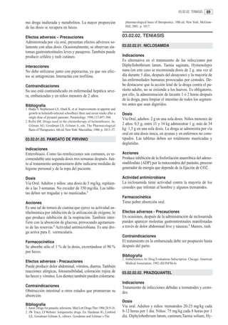 03.02.02. TENIASIS    89

mo droga inalterada y metabolitos. La mayor proporción                         pharmacological basis of therapeutics. 10th ed. New York: McGraw-
de las dosis se recupera en heces.                                             Hill; 2001. p. 1017.


Efectos adversos – Precauciones                                              03.02.02. TENIASIS
Administrada por vía oral, presentan efectos adversos so-
lamente con altas dosis. Ocasionalmente, se observan sín-                    03.02.02.01. NICLOSAMIDA
tomas gastrointestinales leves y pasajeros. También puede
producir cefalea y rash cutáneo.                                             Indicaciones
                                                                             Es alternativa en el tratamiento de las infecciones por
Interacciones                                                                Diphyllobothrium latum, Taenia saginata, Hymenolepis
No debe utilizarse junto con piperazina, ya que sus efec-                    nana (en este caso se recomienda dosis de 2 g. una vez al
tos se antagonizan. Interactúa con teofilina.                                día durante 5 días, después del desayuno) y la mayoría de
                                                                             las enfermedades humanas provocadas por cestodes. De-
Contraindicaciones                                                           be destacarse que la acción letal de la droga contra el pa-
Su uso está contraindicado en enfermedad hepática seve-                      rásito adulto, no se extiende a los huevos. Es obligatorio,
ra, embarazadas y en niños menores de 2 años.                                por ello, la administración de laxante 1 ó 2 horas después
                                                                             de la droga, para limpiar el intestino de todos los segmen-
Bibliografía                                                                 tos antes que sean digeridos.
1. Hadju V, Stephenson LS, Abadi K, et al. Improvements in appetite and
   growth in helminth-infected schoolboys three and seven weeks after a      Dosis
   single dose of pyrantel pamoate. Parasitology. 1996;113:497–504.
                                                                             Vía Oral, adultos: 2 g en una sola dosis. Niños menores de
2. Rollo IM. Drugs used in the chemotherapy of helminthiasis. In:
   Gilman AG, Goodman LS, Gilman A, eds. The Pharmacological                 2 años: 0,5 g; entre 11 y 34 kg administrar 1 g; más de 34
   Basis of Therapeutics. 6th ed. New York: Macmillan; 1980. p. 1013–37.     kg: 1,5 g en una sola dosis. La droga se administra por vía
                                                                             oral en una dosis única, en ayunas y en enfermos no cons-
03.02.01.03. PAMOATO DE PIRVINIO                                             tipados. Las tabletas deben ser totalmente masticadas y
                                                                             deglutidas.
Indicaciones
Enterobiasis. Como las reinfecciones son comunes, es re-                     Acciones
comendable una segunda dosis tres semanas después. Jun-                      Produce inhibición de la fosforilación anaeróbica del adeno-
to al tratamiento antiparasitario debe indicarse medidas de                  sindifosfato (ADP) por la mitocondria del parásito, proceso
higiene personal y de la ropa del paciente.                                  generador de energía que depende de la fijación de CO2.

Dosis                                                                        Actividad antimicrobiana
Vía Oral. Adultos y niños: una dosis de 5 mg/kg, repitien-                   La niclosamida tiene actividad contra la mayoría de los
do a las 3 semanas. No exceder de 350 mg/día. Las table-                     cestodes que infestan al hombre y algunos trematodes.
tas deben ser tragadas y no masticadas.1
                                                                             Farmacocinética
Acciones                                                                     Tiene pobre absorción oral.
Es una sal de tintura de cianina que ejerce su actividad an-
tihelmíntica por inhibición de la utilización de oxígeno, lo                 Efectos adversos - Precauciones
que produce inhibición de la respiración. También inter-                     En ocasiones, después de la administración de niclosamida
fiere con la absorción de glucosa, provocando agotamien-                     pueden aparecer molestias gastrointestinales manifestadas
to de las reservas.2 Actividad antimicrobiana. Es una dro-                   a través de dolor abdominal leve y náuseas.1 Mareos, rash.
ga activa para E. vermicularis.
                                                                             Contraindicaciones
Farmacocinética                                                              El tratamiento en la embarazada debe ser pospuesto hasta
Se absorbe sólo el 1 % de la dosis, excretándose el 90 %                     después del parto.
por heces.
                                                                             Bibliografía
                                                                             1. Anthelmintics. In: Drug Evaluations Subscription. Chicago: American
Efectos adversos - Precauciones                                                 Medical Association; 1992 (III/INFM-4).
Puede producir dolor abdominal, vómitos, diarrea. También
reacciones alérgicas, fotosensibilidad, coloración rojiza de                 03.02.02.02. PRAZIQUANTEL
las heces y vómitos. Los dientes también pueden colorearse.
                                                                             Indicaciones
Contraindicaciones                                                           Tratamiento de infecciones debidas a trematodes y cesto-
Obstrucción intestinal u otros estados que promuevan su                      des.
absorción.
                                                                             Dosis
Bibliografía                                                                 Via oral. Adultos y niños: trematodos 20-25 mg/kg cada
1. Anon: Drugs for parasitic infections. Med Lett Drugs Ther 1986;28:9-18.
2. JW Tracy, LYWebster. Antiparasitic drugs. En: Hardman JG, Limbird         8-12 horas por 1 dia. Niños: 75 mg/kg cada 8 horas por 1
   LE, Goodman Gilman A, editors. Goodman and Gilman´s The                   dia. Diphylobothrium latum, caninum,Taenia solium, Hy-
 