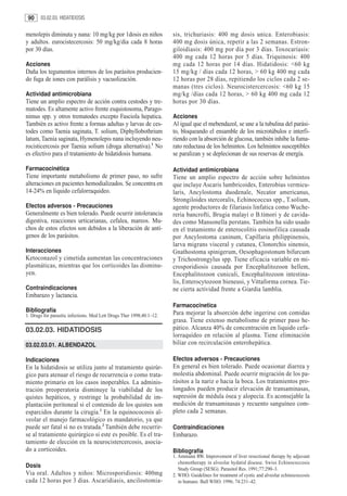 90     03.02.03. HIDATIDOSIS


menolepis diminuta y nana: 10 mg/kg por 1dosis en niños                sis, trichuriasis: 400 mg dosis unica. Enterobiasis:
y adultos. eurocistecercosis: 50 mg/kg/dia cada 8 horas                400 mg dosis única, repetir a las 2 semanas. Estron-
por 30 días.                                                           giloidiasis: 400 mg por día por 3 días. Toxocariasis:
                                                                       400 mg cada 12 horas por 5 días. Triquinosis: 400
Acciones                                                               mg cada 12 horas por 14 días. Hidatidosis: <60 kg
Daña los tegumentos internos de los parásitos producien-               15 mg/kg / días cada 12 horas, > 60 kg 400 mg cada
do fuga de iones con parálisis y vacuolización.                        12 horas por 28 días, repitiendo los ciclos cada 2 se-
                                                                       manas (tres ciclos). Neurocistercercosis: <60 kg 15
Actividad antimicrobiana                                               mg/kg /días cada 12 horas, > 60 kg 400 mg cada 12
Tiene un amplio espectro de acción contra cestodes y tre-              horas por 30 días.
matodes. Es altamente activo frente esquistosoma, Parago-
nimus spp. y otros trematodes excepto Fasciola hepatica.               Acciones
También es activo frente a formas adultas y larvas de ces-             Al igual que el mebendazol, se une a la tubulina del parási-
todes como Taenia saginata, T. solium, Diphyllobothrium                to, bloqueando el ensamble de los microtúbulos e interfi-
latum, Taenia saginata, Hymenolepis nana incluyendo neu-               riendo con la absorción de glucosa, también inhibe la fuma-
rocisticercosis por Taenia solium (droga alternativa).1 No             rato reductasa de los helmintos. Los helmintos susceptibles
es efectivo para el tratamiento de hidatidosis humana.                 se paralizan y se deplecionan de sus reservas de energía.

Farmacocinética                                                        Actividad antimicrobiana
Tiene importante metabolismo de primer paso, no sufre                  Tiene un amplio espectro de acción sobre helmintos
alteraciones en pacientes hemodializados. Se concentra en              que incluye Ascaris lumbricoides, Enterobius vermicu-
14-24% en liquido cefalorraquideo.                                     laris, Ancylostoma duodenale, Necator americanus,
                                                                       Strongiloides stercoralis, Echinococcus spp., T.solium,
Efectos adversos - Precauciones                                        agente productores de filariasis linfatica como Wuche-
Generalmente es bien tolerado. Puede ocurrir intolerancia              reria bancrofti, Brugia malayi o B.timori y de cavida-
digestiva, reacciones urticarianas, cefalea, mareos. Mu-               des como Mansonella perstans. También ha sido usado
chos de estos efectos son debidos a la liberación de antí-             en el tratamiento de enterocolitis eosinofilica causada
genos de los parásitos.                                                por Ancylostoma caninum, Capillaria philippinensis,
                                                                       larva migrans visceral y cutanea, Clonorchis sinensis,
Interacciones                                                          Gnathostoma spinigerum, Oesophagostonum bifurcum
Ketoconazol y cimetida aumentan las concentraciones                    y Trichostrongylus spp. Tiene eficacia variable en mi-
plasmáticas, mientras que los corticoides las disminu-                 crosporidiosis causada por Encephalitozoon hellem,
yen.                                                                   Encephalitozoon cuniculi, Encephalitozoon intestina-
                                                                       lis, Enterocytozoon bieneusi, y Vittaforma cornea. Tie-
Contraindicaciones                                                     ne cierta actividad frente a Giardia lamblia.
Embarazo y lactancia.
                                                                       Farmacocinetica
Bibliografía                                                           Para mejorar la absorción debe ingerirse con comidas
1. Drugs for parasitic infections. Med Lett Drugs Ther 1998;40:1–12.
                                                                       grasa. Tiene extenso metabolismo de primer paso he-
03.02.03. HIDATIDOSIS                                                  pático. Alcanza 40% de concentración en liquido cefa-
                                                                       lorraquídeo en relación al plasma. Tiene eliminación
03.02.03.01. ALBENDAZOL                                                biliar con recirculación enterohepática.

Indicaciones                                                           Efectos adversos - Precauciones
En la hidatidosis se utiliza junto al tratamiento quirúr-              En general es bien tolerado. Puede ocasionar diarrea y
gico para atenuar el riesgo de recurrencia o como trata-               molestia abdominal. Puede ocurrir migración de los pa-
miento primario en los casos inoperables. La adminis-                  rásitos a la nariz o hacia la boca. Los tratamientos pro-
tración preoperatoria disminuye la viabilidad de los                   longados pueden producir elevación de transaminasas,
quistes hepáticos, y restringe la probabilidad de im-                  supresión de médula ósea y alopecía. Es aconsejable la
plantación peritoneal si el contenido de los quistes son               medición de transaminasas y recuento sanguíneo com-
esparcidos durante la cirugía.1 En la equinococosis al-                pleto cada 2 semanas.
veolar el manejo farmacológico es mandatorio, ya que
puede ser fatal si no es tratada.2 También debe recurrir-              Contraindicaciones
se al tratamiento quirúrgico si este es posible. Es el tra-            Embarazo.
tamiento de elección en la neurocistercercosis, asocia-
do a corticoides.                                                      Bibliografía
                                                                       1. Ammann RW. Improvement of liver resectional therapy by adjuvant
                                                                          chemotherapy in alveolar hydatid disease. Swiss Echinococcosis
Dosis                                                                     Study Group (SESG). Parasitol Res. 1991;77:290–3.
Via oral. Adultos y niños: Microsporidiosis: 400mg                     2. WHO. Guidelines for treatment of cystic and alveolar echinococcosis
cada 12 horas por 3 dias. Ascaridiasis, ancilostomia-                     in humans. Bull WHO. 1996; 74:231–42.
 